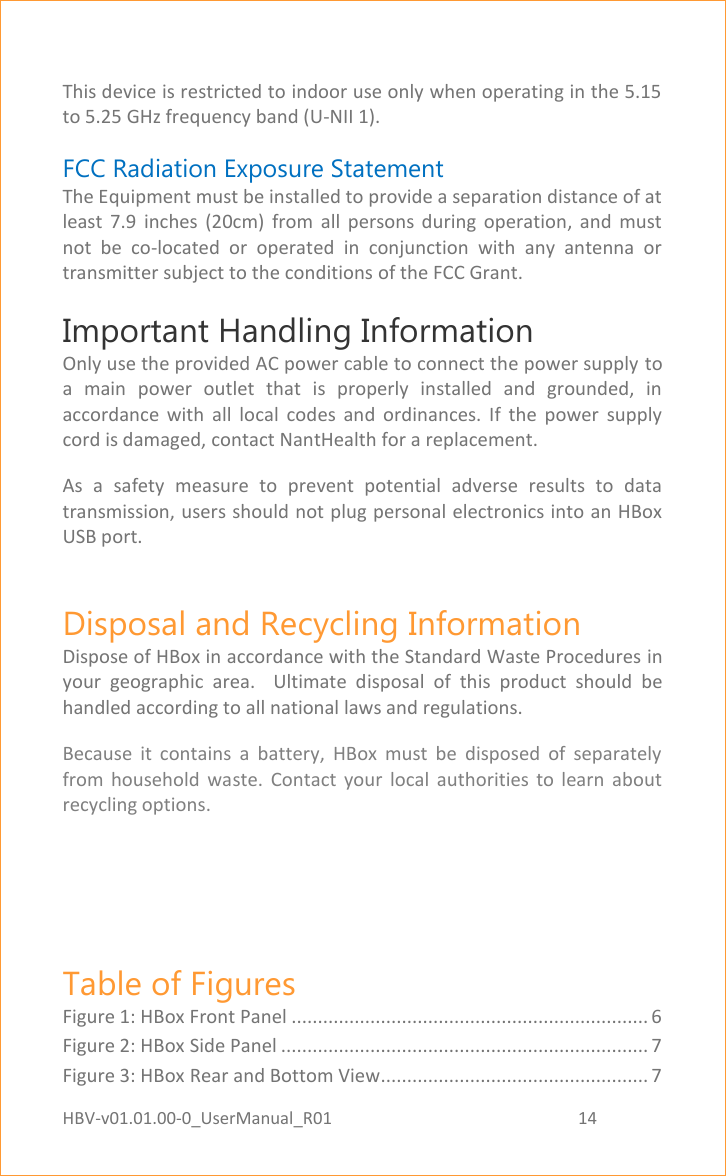 HBV-v01.01.00-0_UserManual_R01                                                          14    Page 14 of 17  This device is restricted to indoor use only when operating in the 5.15 to 5.25 GHz frequency band (U-NII 1). FCC Radiation Exposure Statement  The Equipment must be installed to provide a separation distance of at least  7.9  inches  (20cm)  from  all  persons  during  operation,  and  must not  be  co-located  or  operated  in  conjunction  with  any  antenna  or transmitter subject to the conditions of the FCC Grant. Important Handling Information  Only use the provided AC power cable to connect the power supply to a  main  power  outlet  that  is  properly  installed  and  grounded,  in accordance  with  all  local  codes  and  ordinances.  If  the  power  supply cord is damaged, contact NantHealth for a replacement. As  a  safety  measure  to  prevent  potential  adverse  results  to  data transmission, users should not plug personal electronics into an HBox USB port. Disposal and Recycling Information Dispose of HBox in accordance with the Standard Waste Procedures in your  geographic  area.    Ultimate  disposal  of  this  product  should  be handled according to all national laws and regulations. Because  it  contains  a  battery,  HBox  must  be  disposed  of  separately from  household  waste.  Contact  your  local  authorities  to  learn  about recycling options.   Table of Figures Figure 1: HBox Front Panel .................................................................... 6 Figure 2: HBox Side Panel ...................................................................... 7 Figure 3: HBox Rear and Bottom View................................................... 7 