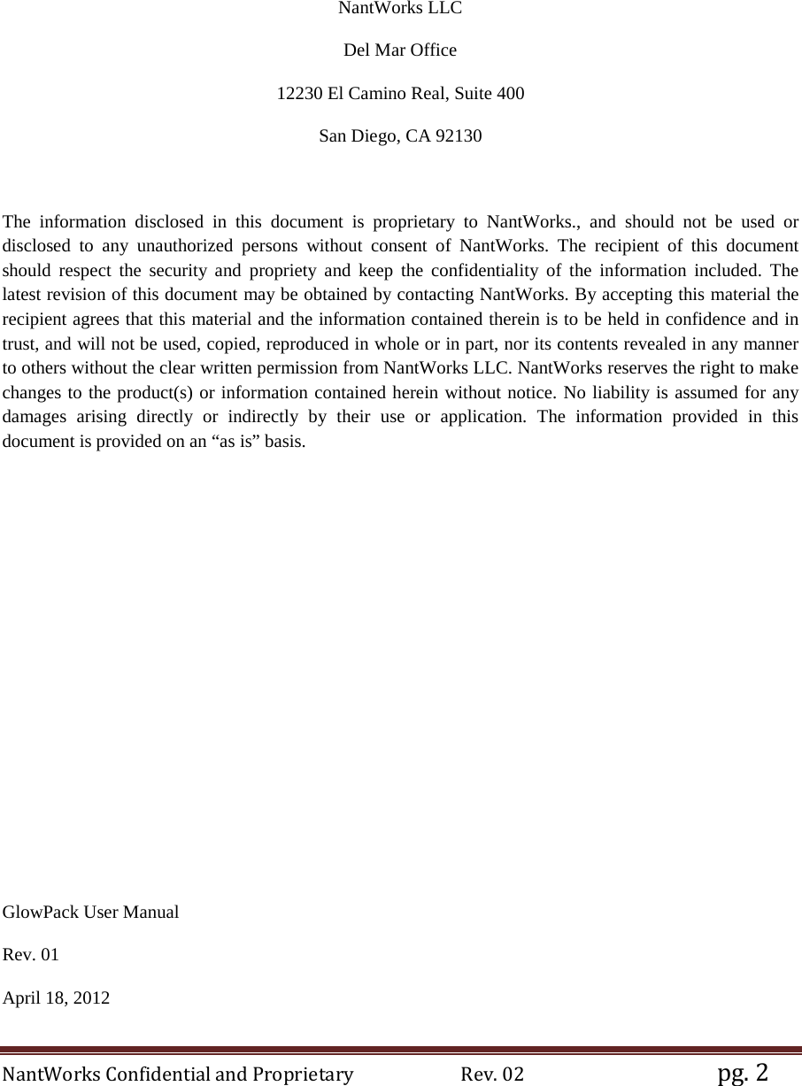 NantWorks Confidential and Proprietary                        Rev. 02                                           pg. 2     NantWorks LLC Del Mar Office 12230 El Camino Real, Suite 400 San Diego, CA 92130  The information disclosed in this document is proprietary to NantWorks., and should not be used or disclosed to any unauthorized persons without consent of NantWorks. The recipient of this document should  respect the security and propriety and  keep  the confidentiality of the information included. The latest revision of this document may be obtained by contacting NantWorks. By accepting this material the recipient agrees that this material and the information contained therein is to be held in confidence and in trust, and will not be used, copied, reproduced in whole or in part, nor its contents revealed in any manner to others without the clear written permission from NantWorks LLC. NantWorks reserves the right to make changes to the product(s) or information contained herein without notice. No liability is assumed for any damages arising directly or indirectly by their use or application. The information provided in this document is provided on an “as is” basis.            GlowPack User Manual Rev. 01 April 18, 2012 