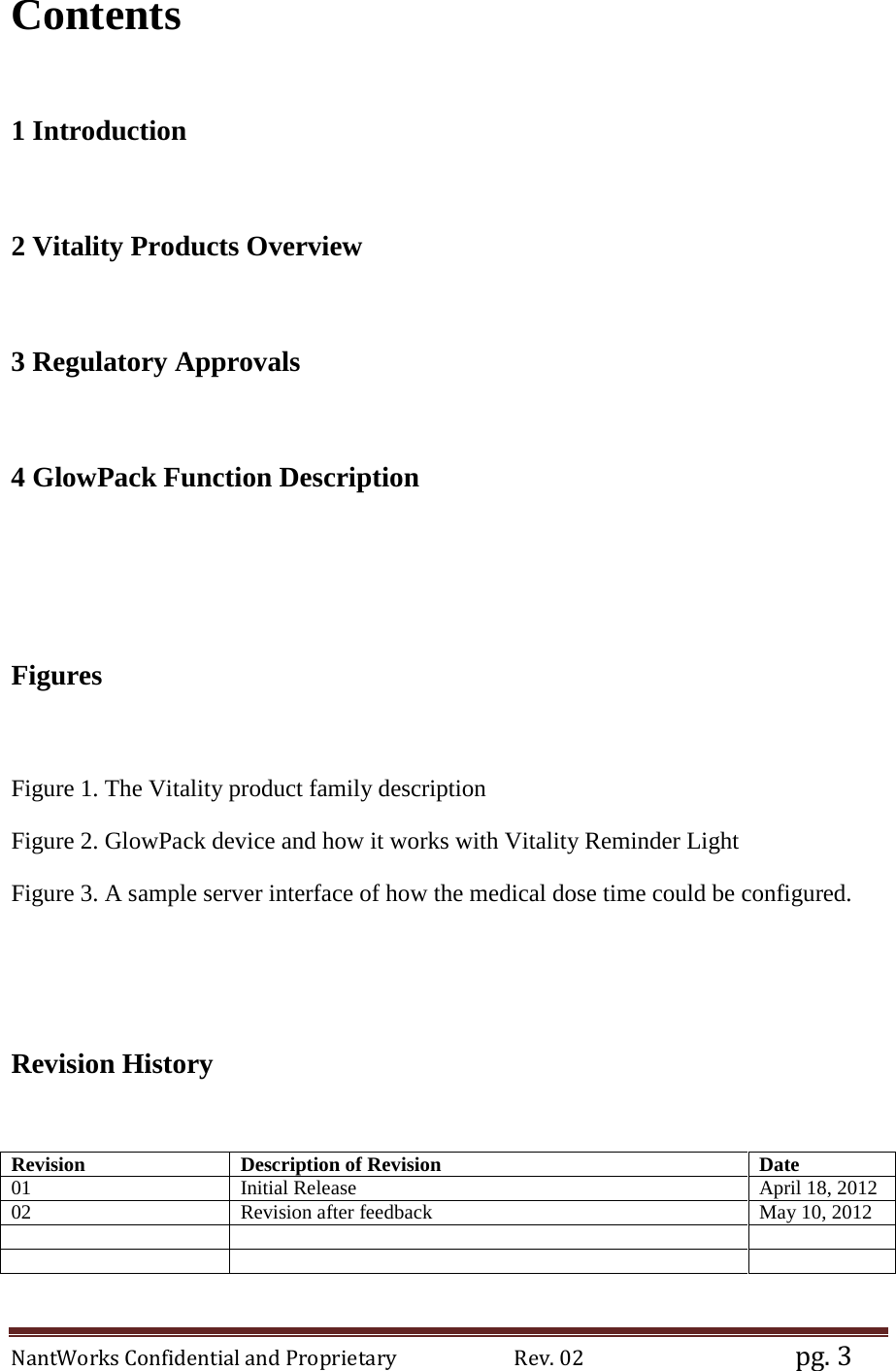 NantWorks Confidential and Proprietary                        Rev. 02                                           pg. 3 Contents   1 Introduction  2 Vitality Products Overview  3 Regulatory Approvals  4 GlowPack Function Description    Figures  Figure 1. The Vitality product family description Figure 2. GlowPack device and how it works with Vitality Reminder Light Figure 3. A sample server interface of how the medical dose time could be configured.    Revision History  Revision Description of Revision Date 01 Initial Release April 18, 2012 02 Revision after feedback May 10, 2012        