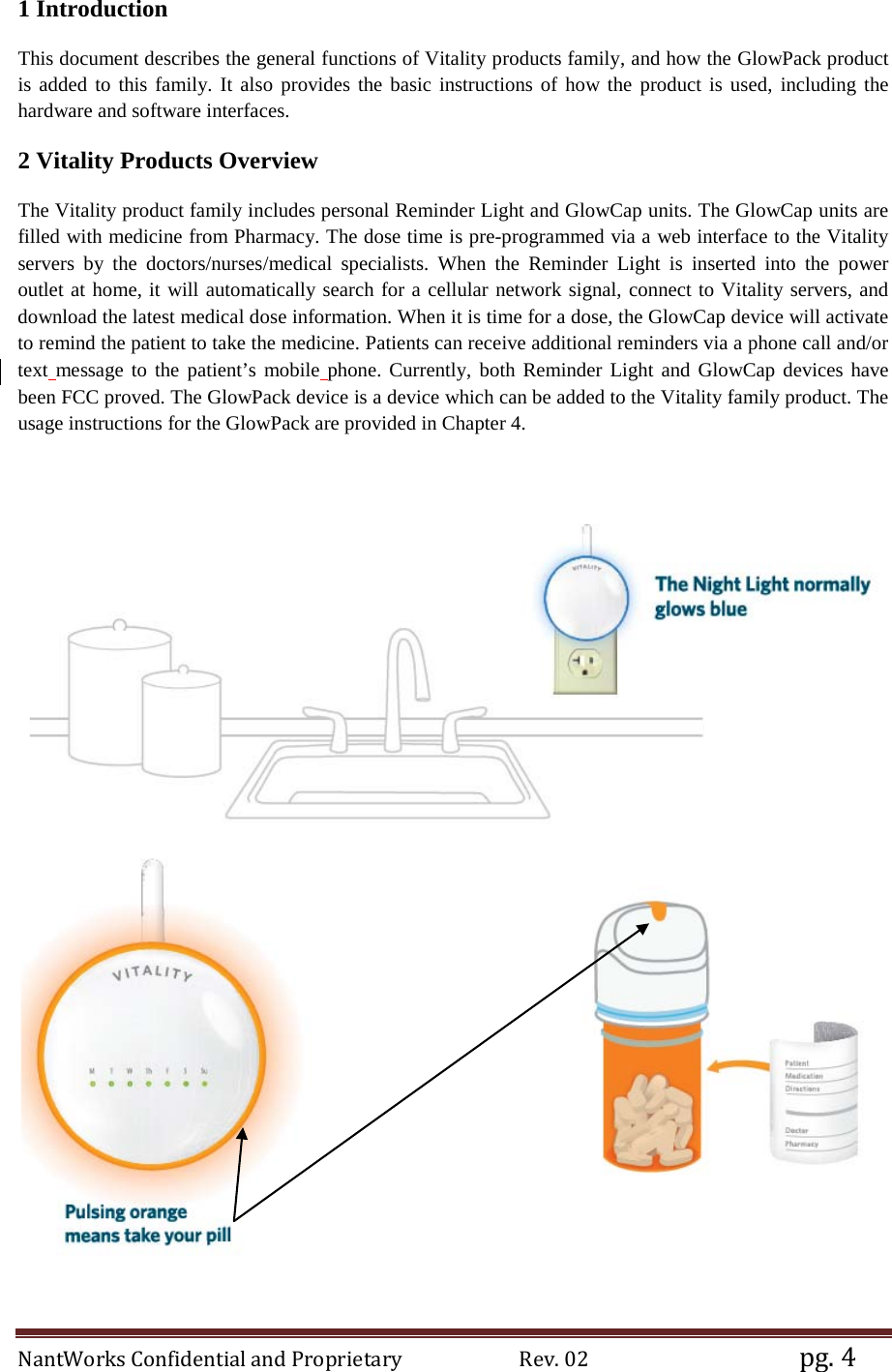 NantWorks Confidential and Proprietary                        Rev. 02                                           pg. 4 1 Introduction This document describes the general functions of Vitality products family, and how the GlowPack product is added to this family. It also provides the basic instructions of how the product is used, including the hardware and software interfaces.  2 Vitality Products Overview The Vitality product family includes personal Reminder Light and GlowCap units. The GlowCap units are filled with medicine from Pharmacy. The dose time is pre-programmed via a web interface to the Vitality servers by the doctors/nurses/medical specialists. When the Reminder Light is inserted into  the power outlet at home, it will automatically search for a cellular network signal, connect to Vitality servers, and download the latest medical dose information. When it is time for a dose, the GlowCap device will activate to remind the patient to take the medicine. Patients can receive additional reminders via a phone call and/or text message to the patient’s mobile phone. Currently, both Reminder Light and GlowCap devices have been FCC proved. The GlowPack device is a device which can be added to the Vitality family product. The usage instructions for the GlowPack are provided in Chapter 4.     