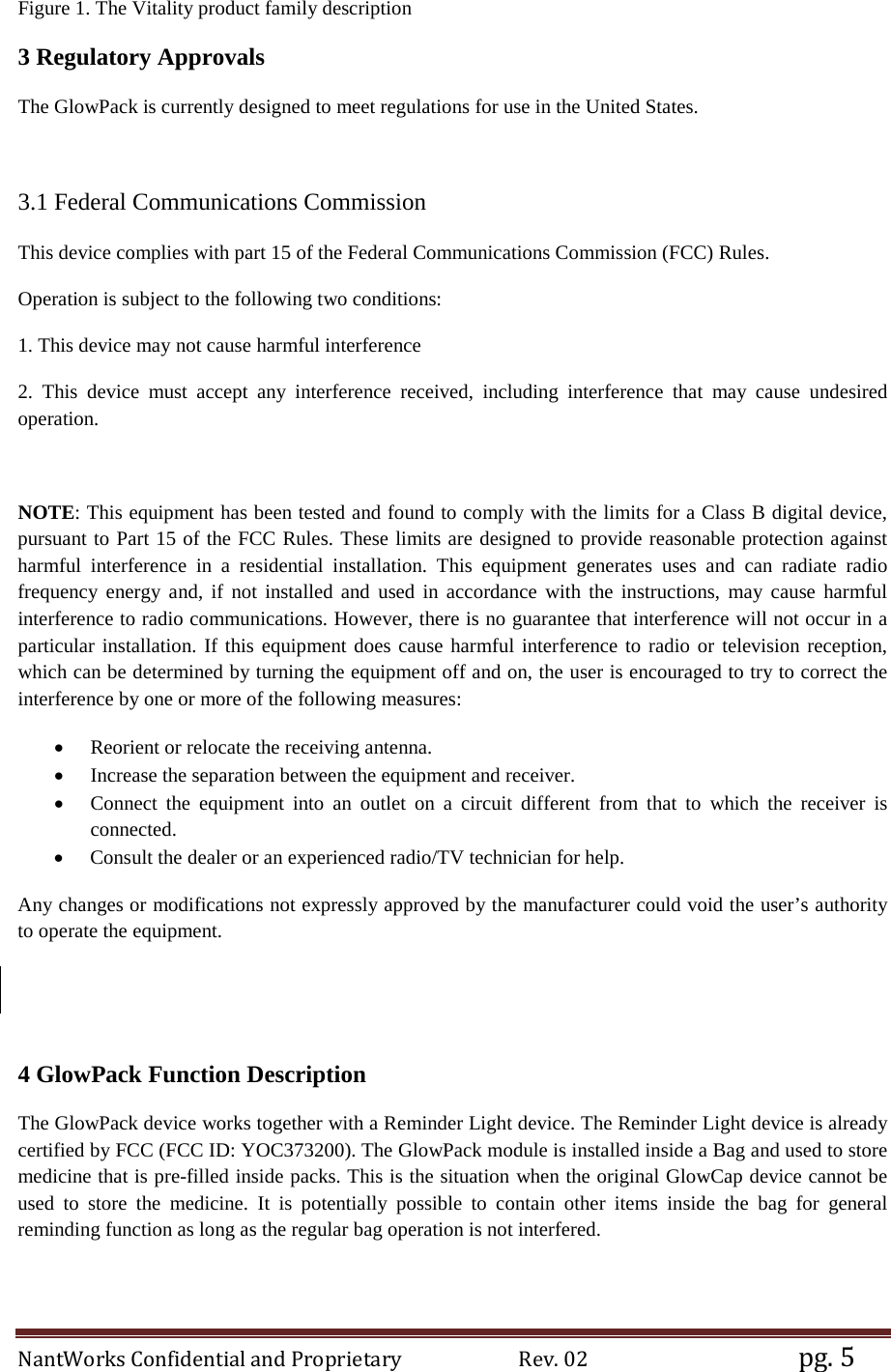 NantWorks Confidential and Proprietary                        Rev. 02                                           pg. 5 Figure 1. The Vitality product family description 3 Regulatory Approvals The GlowPack is currently designed to meet regulations for use in the United States.  3.1 Federal Communications Commission This device complies with part 15 of the Federal Communications Commission (FCC) Rules. Operation is subject to the following two conditions: 1. This device may not cause harmful interference 2. This device must accept any interference received, including interference that may cause undesired operation.  NOTE: This equipment has been tested and found to comply with the limits for a Class B digital device, pursuant to Part 15 of the FCC Rules. These limits are designed to provide reasonable protection against harmful interference in a residential installation. This equipment generates uses and can radiate radio frequency energy and, if not installed and used in accordance with the instructions, may cause harmful interference to radio communications. However, there is no guarantee that interference will not occur in a particular installation. If this equipment does cause harmful interference to radio or television reception, which can be determined by turning the equipment off and on, the user is encouraged to try to correct the interference by one or more of the following measures: • Reorient or relocate the receiving antenna. • Increase the separation between the equipment and receiver. • Connect the equipment into an outlet on a circuit different from that to which the receiver is connected. • Consult the dealer or an experienced radio/TV technician for help. Any changes or modifications not expressly approved by the manufacturer could void the user’s authority to operate the equipment.   4 GlowPack Function Description The GlowPack device works together with a Reminder Light device. The Reminder Light device is already certified by FCC (FCC ID: YOC373200). The GlowPack module is installed inside a Bag and used to store medicine that is pre-filled inside packs. This is the situation when the original GlowCap device cannot be used to store the medicine. It is potentially possible to contain other items inside the bag for general reminding function as long as the regular bag operation is not interfered.   