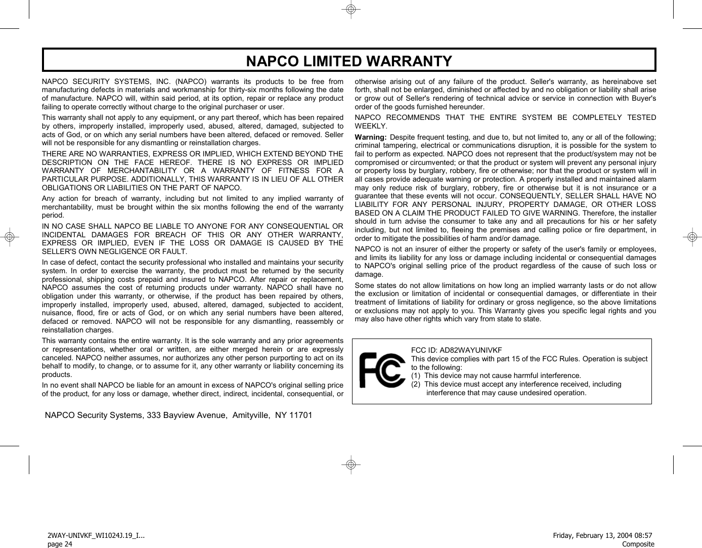 24 WI1024J  2WAY-UNIVKF Installation Instructions  NAPCO SECURITY SYSTEMS, INC. (NAPCO) warrants its products to be free from manufacturing defects in materials and workmanship for thirty-six months following the date of manufacture. NAPCO will, within said period, at its option, repair or replace any product failing to operate correctly without charge to the original purchaser or user.  This warranty shall not apply to any equipment, or any part thereof, which has been repaired by others, improperly installed, improperly used, abused, altered, damaged, subjected to acts of God, or on which any serial numbers have been altered, defaced or removed. Seller will not be responsible for any dismantling or reinstallation charges.  THERE ARE NO WARRANTIES, EXPRESS OR IMPLIED, WHICH EXTEND BEYOND THE DESCRIPTION ON THE FACE HEREOF. THERE IS NO EXPRESS OR IMPLIED WARRANTY OF MERCHANTABILITY OR A WARRANTY OF FITNESS FOR A PARTICULAR PURPOSE. ADDITIONALLY, THIS WARRANTY IS IN LIEU OF ALL OTHER OBLIGATIONS OR LIABILITIES ON THE PART OF NAPCO.  Any action for breach of warranty, including but not limited to any implied warranty of merchantability, must be brought within the six months following the end of the warranty period.   IN NO CASE SHALL NAPCO BE LIABLE TO ANYONE FOR ANY CONSEQUENTIAL OR INCIDENTAL DAMAGES FOR BREACH OF THIS OR ANY OTHER WARRANTY, EXPRESS OR IMPLIED, EVEN IF THE LOSS OR DAMAGE IS CAUSED BY THE SELLER&apos;S OWN NEGLIGENCE OR FAULT.  In case of defect, contact the security professional who installed and maintains your security system. In order to exercise the warranty, the product must be returned by the security professional, shipping costs prepaid and insured to NAPCO. After repair or replacement, NAPCO assumes the cost of returning products under warranty. NAPCO shall have no obligation under this warranty, or otherwise, if the product has been repaired by others, improperly installed, improperly used, abused, altered, damaged, subjected to accident, nuisance, flood, fire or acts of God, or on which any serial numbers have been altered, defaced or removed. NAPCO will not be responsible for any dismantling, reassembly or reinstallation charges.  This warranty contains the entire warranty. It is the sole warranty and any prior agreements or representations, whether oral or written, are either merged herein or are expressly canceled. NAPCO neither assumes, nor authorizes any other person purporting to act on its behalf to modify, to change, or to assume for it, any other warranty or liability concerning its products.  In no event shall NAPCO be liable for an amount in excess of NAPCO&apos;s original selling price of the product, for any loss or damage, whether direct, indirect, incidental, consequential, or otherwise arising out of any failure of the product. Seller&apos;s warranty, as hereinabove set forth, shall not be enlarged, diminished or affected by and no obligation or liability shall arise or grow out of Seller&apos;s rendering of technical advice or service in connection with Buyer&apos;s order of the goods furnished hereunder.  NAPCO RECOMMENDS THAT THE ENTIRE SYSTEM BE COMPLETELY TESTED WEEKLY.  Warning:  Despite frequent testing, and due to, but not limited to, any or all of the following; criminal tampering, electrical or communications disruption, it is possible for the system to fail to perform as expected. NAPCO does not represent that the product/system may not be compromised or circumvented; or that the product or system will prevent any personal injury or property loss by burglary, robbery, fire or otherwise; nor that the product or system will in all cases provide adequate warning or protection. A properly installed and maintained alarm may only reduce risk of burglary, robbery, fire or otherwise but it is not insurance or a guarantee that these events will not occur. CONSEQUENTLY, SELLER SHALL HAVE NO LIABILITY FOR ANY PERSONAL INJURY, PROPERTY DAMAGE, OR OTHER LOSS BASED ON A CLAIM THE PRODUCT FAILED TO GIVE WARNING. Therefore, the installer should in turn advise the consumer to take any and all precautions for his or her safety including, but not limited to, fleeing the premises and calling police or fire department, in order to mitigate the possibilities of harm and/or damage.   NAPCO is not an insurer of either the property or safety of the user&apos;s family or employees, and limits its liability for any loss or damage including incidental or consequential damages to NAPCO&apos;s original selling price of the product regardless of the cause of such loss or damage.  Some states do not allow limitations on how long an implied warranty lasts or do not allow the exclusion or limitation of incidental or consequential damages, or differentiate in their treatment of limitations of liability for ordinary or gross negligence, so the above limitations or exclusions may not apply to you. This Warranty gives you specific legal rights and you may also have other rights which vary from state to state.        NAPCO LIMITED WARRANTY                 NAPCO Security Systems, 333 Bayview Avenue,  Amityville,  NY 11701                                                                                                                  FCC ID: AD82WAYUNIVKF This device complies with part 15 of the FCC Rules. Operation is subject to the following: (1)  This device may not cause harmful interference.  (2)  This device must accept any interference received, including interference that may cause undesired operation. 2WAY-UNIVKF_WI1024J.19_I... page 24Friday, February 13, 2004 08:57 Composite