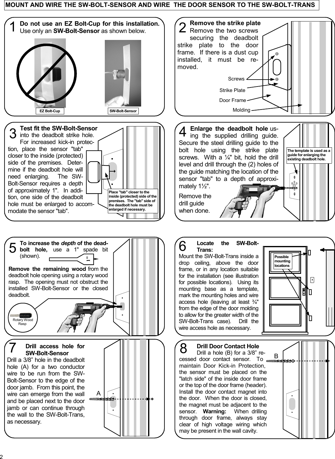 2 MOUNT AND WIRE THE SW-BOLT-SENSOR AND WIRE  THE DOOR SENSOR TO THE SW-BOLT-TRANS Test fit the SW-Bolt-Sensor into the deadbolt strike hole.  For increased kick-in protec-tion, place the sensor &quot;tab&quot; closer to the inside (protected) side of the premises.  Deter-mine if the deadbolt hole will need enlarging.  The SW-Bolt-Sensor requires a depth of approximately 1&quot;.  In addi-tion, one side of the deadbolt hole must be enlarged to accom-modate the sensor &quot;tab&quot;.     Remove the strike plate Screws   Remove the two screws securing the deadbolt strike plate to the door frame.  If there is a dust cup installed, it must be re-moved. 2 Strike Plate Door Frame Molding  Screws 3 Place &quot;tab&quot; closer to the inside (protected) side of the premises.  The &quot;tab&quot; side of the deadbolt hole must be enlarged if necessary.   Enlarge the deadbolt hole us-ing the supplied drilling guide.  Secure the steel drilling guide to the bolt hole using the strike plate screws.  With a ¼&quot; bit, hold the drill level and drill through the (2) holes of the guide matching the location of the sensor &quot;tab&quot; to a depth of approxi-mately 1½&quot;.  Remove the drill guide when done. 4 The template is used as a guide for enlarging the existing deadbolt hole. Do not use an EZ Bolt-Cup for this installation.  Use only an SW-Bolt-Sensor as shown below. 1 EZ Bolt-Cup  SW-Bolt-Sensor Drill Door Contact Hole Drill a hole (B) for a 3/8” re-cessed door contact sensor.  To maintain Door Kick-in Protection, the sensor must be placed on the &quot;latch side&quot; of the inside door frame or the top of the door frame (header).  Install the door contact magnet into the door.  When the door is closed, the magnet must be adjacent to the sensor.  Warning:  When drilling through door frame, always stay clear of high voltage wiring which may be present in the wall cavity. 8  B Drill access hole for SW-Bolt-Sensor Drill a 3/8” hole in the deadbolt hole (A) for a two conductor wire to be run from the SW-Bolt-Sensor to the edge of the door jamb.  From this point, the wire can emerge from the wall and be placed next to the door jamb or can continue through the wall to the SW-Bolt-Trans, as necessary. 7 A Locate the SW-Bolt-Trans: Mount the SW-Bolt-Trans inside a drop ceiling, above the door frame, or in any location suitable for the installation (see illustration for possible locations).  Using its mounting base as a template, mark the mounting holes and wire access hole (leaving at least ¾&quot; from the edge of the door molding to allow for the greater width of the SW-Bolt-Trans case).  Drill the wire access hole as necessary.   6 Possible mounting locations  Rotary Wood Rasp  To increase the depth of the dead-bolt hole, use a 1&quot; spade bit (shown).            Remove the remaining wood from the deadbolt hole opening using a rotary wood rasp.  The opening must not obstruct the installed SW-Bolt-Sensor or the closed deadbolt.  5 1&quot; 