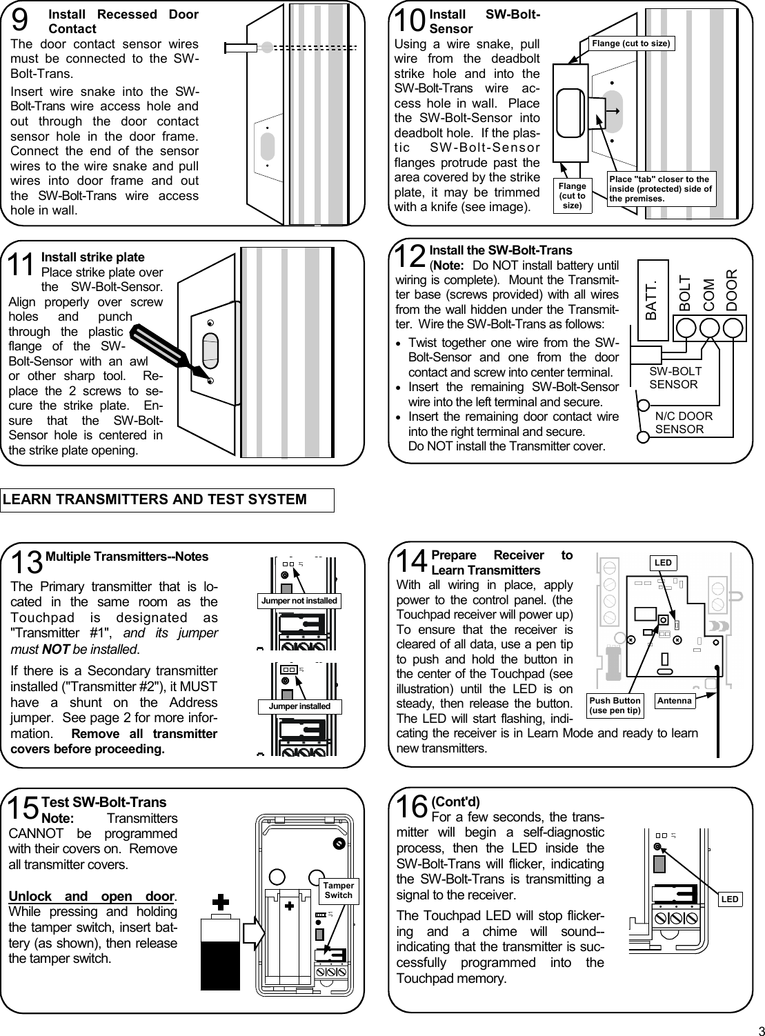 3 LEARN TRANSMITTERS AND TEST SYSTEM Install strike plate Place strike plate over the SW-Bolt-Sensor.  Align properly over screw holes and punch through the plastic flange of the SW-Bolt-Sensor with an awl or other sharp tool.  Re-place the 2 screws to se-cure the strike plate.  En-sure that the SW-Bolt-Sensor hole is centered in the strike plate opening. 11 Install SW-Bolt-Sensor  Using a wire snake, pull wire from the deadbolt strike hole and into the SW-Bolt-Trans wire ac-cess hole in wall.  Place the SW-Bolt-Sensor into deadbolt hole.  If the plas-tic SW-Bolt-Sensor flanges protrude past the area covered by the strike plate, it may be trimmed with a knife (see image). 10 Install Recessed Door Contact The door contact sensor wires must be connected to the SW-Bolt-Trans.    Insert wire snake into the SW-Bolt-Trans wire access hole and out through the door contact sensor hole in the door frame.  Connect the end of the sensor wires to the wire snake and pull wires into door frame and out the SW-Bolt-Trans wire access hole in wall.   9 Place &quot;tab&quot; closer to the inside (protected) side of the premises. Flange (cut to size) Install the SW-Bolt-Trans (Note:  Do NOT install battery until wiring is complete).  Mount the Transmit-ter base (screws provided) with all wires from the wall hidden under the Transmit-ter.  Wire the SW-Bolt-Trans as follows:  •Twist together one wire from the SW-Bolt-Sensor and one from the door contact and screw into center terminal. •Insert the remaining SW-Bolt-Sensor wire into the left terminal and secure. •Insert the remaining door contact wire into the right terminal and secure.       Do NOT install the Transmitter cover.   12 BATT. BOLT COM DOOR SW-BOLT SENSOR N/C DOOR SENSOR Flange (cut to size) Multiple Transmitters--Notes  The Primary transmitter that is lo-cated in the same room as the Touchpad is designated as &quot;Transmitter #1&quot;, and its jumper must NOT be installed.    If there is a Secondary transmitter installed (&quot;Transmitter #2&quot;), it MUST have a shunt on the Address jumper.  See page 2 for more infor-mation.  Remove all transmitter covers before proceeding. 13 J1 Jumper not installed J1 Jumper installed Prepare Receiver to Learn Transmitters With all wiring in place, apply power to the control panel. (the Touchpad receiver will power up)  To ensure that the receiver is cleared of all data, use a pen tip to push and hold the button in the center of the Touchpad (see illustration) until the LED is on steady, then release the button.  The LED will start flashing, indi-cating the receiver is in Learn Mode and ready to learn new transmitters.   14  Push Button (use pen tip) LED Antenna Test SW-Bolt-Trans Note:   Transmitters CANNOT be programmed with their covers on.  Remove all transmitter covers.    Unlock and open door.  While pressing and holding the tamper switch, insert bat-tery (as shown), then release the tamper switch.   15  (Cont&apos;d) For a few seconds, the trans-mitter will begin a self-diagnostic process, then the LED inside the SW-Bolt-Trans will flicker, indicating the SW-Bolt-Trans is transmitting a signal to the receiver.  The Touchpad LED will stop flicker-ing and a chime will sound--indicating that the transmitter is suc-cessfully programmed into the Touchpad memory.   16 J1 J1      Tamper Switch  LED 