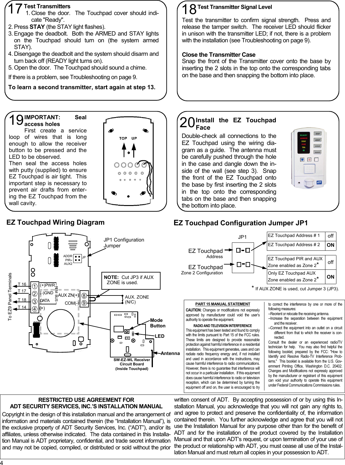 4 RESTRICTED USE AGREEMENT FOR ADT SECURITY SERVICES, INC.’S INSTALLATION MANUAL  Copyright in the design of this installation manual and the arrangement of information and materials contained therein (the “Installation Manual”), is the exclusive property of ADT Security Services, Inc. (“ADT”), and/or its affiliates, unless otherwise indicated.  The data contained in this Installa-tion Manual is ADT proprietary, confidential, and trade secret information and may not be copied, compiled, or distributed or sold without the prior written consent of ADT.  By accepting possession of or by using this In-stallation Manual, you acknowledge that you will not gain any rights to, and agree to protect and preserve the confidentiality of, the information contained therein.  You further acknowledge and agree that you will not use the Installation Manual for any purpose other than for the benefit of ADT and for the installation of the product covered by the Installation Manual and that upon ADT’s request, or upon termination of your use of the product or relationship with ADT, you must cease all use of the Instal-lation Manual and must return all copies in your possession to ADT. Install the EZ Touchpad Face  Double-check all connections to the EZ Touchpad using the wiring dia-gram as a guide.  The antenna must be carefully pushed through the hole in the case and dangle down the in-side of the wall (see step 3).  Snap the front of the EZ Touchpad onto the base by first inserting the 2 slots in the top onto the corresponding tabs on the base and then snapping the bottom into place. 20 IMPORTANT:  Seal access holes First create a service loop of wires that is long enough to allow the receiver button to be pressed and the LED to be observed.   Then seal the access holes with putty (supplied) to ensure EZ Touchpad is air tight.  This important step is necessary to prevent air drafts from enter-ing the EZ Touchpad from the wall cavity.   19 Test Transmitters  1. Close the door.  The Touchpad cover should indi-cate &quot;Ready&quot;.   2. Press STAY (the STAY light flashes). 3. Engage the deadbolt.  Both the ARMED and STAY lights on the Touchpad should turn on (the system armed STAY).   4. Disengage the deadbolt and the system should disarm and turn back off (READY light turns on).   5. Open the door.  The Touchpad should sound a chime.  If there is a problem, see Troubleshooting on page 9.  To learn a second transmitter, start again at step 13.   17  Test Transmitter Signal Level  Test the transmitter to confirm signal strength.  Press and release the tamper switch.  The receiver LED should flicker in unison with the transmitter LED; if not, there is a problem with the installation (see Troubleshooting on page 9).  Close the Transmitter Case Snap the front of the Transmitter cover onto the base by inserting the 2 slots in the top onto the corresponding tabs on the base and then snapping the bottom into place. 18 EZ Touchpad Configuration Jumper JP1 EZ Touchpad Wiring Diagram JP1 EZ Touchpad  Address EZ Touchpad Zone 2 Configuration   EZ Touchpad Address # 1  off EZ Touchpad Address # 2  ON EZ Touchpad PIR and AUX Zone enabled as Zone 2* off Only EZ Touchpad AUX Zone enabled as Zone 2* ON * If AUX ZONE is used, cut Jumper 3 (JP3). AUX. ZONE (N/C) JP1 Configuration Jumper JPADDR PIR≠ AUX2 T 16 T 17 T 18 T 14 To EZ9 Panel Terminals (+)PWR (-)GND DATA (+) REM  BUS 1 2 3 4 8 9 AUX ZN(+) COM(-)  NOTE:  Cut JP3 if AUX ZONE is used. Mode Button LED Antenna SW-EZ-WL Receiver Circuit Board  (Inside Touchpad) PART 15 MANUAL STATEMENT  CAUTION: Changes or modifications not expressly approved by manufacturer could void the user’s authority to operate the equipment.  RADIO AND TELEVISION INTERFERENCE   This equipment has been tested and found to comply with the limits pursuant to Part 15 of the FCC rules. These limits are designed to provide reasonable protection against harmful interference in a residential installation.  This equipment generates, uses and can radiate radio frequency energy and, if not installed and used in accordance with the instructions, may cause harmful interference to radio communications.  However, there is no guarantee that interference will not occur in a particular installation.  If this equipment does cause harmful interference to radio or television reception, which can be determined by turning the equipment off and on, the user is encouraged to try to correct the interference by one or more of the following measures: --Reorient or relocate the receiving antenna. --Increase the separation between the equipment and the receiver. --Connect the equipment into an outlet on a circuit different from that to which the receiver is con-nected. Consult the dealer or an experienced radio/TV technician for help.  You may also find helpful the following booklet, prepared by the FCC: &quot;How to Identify and Resolve Radio-TV Interference Prob-lems.&quot;  This booklet is available from the U.S. Gov-ernment Printing Office, Washington D.C. 20402.  Changes and Modifications not expressly approved by the manufacturer or registrant of this equipment can void your authority to operate this equipment under Federal Communications Commissions rules. 