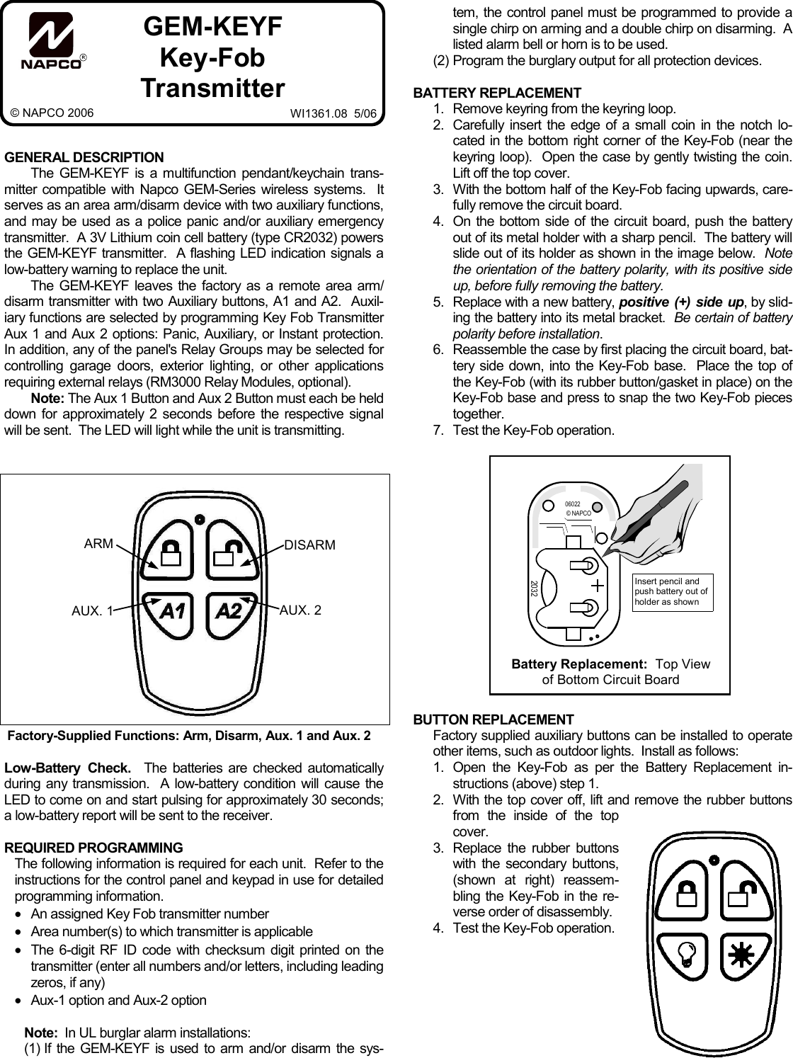         GENERAL DESCRIPTION The GEM-KEYF is a multifunction pendant/keychain trans-mitter compatible with Napco GEM-Series wireless systems.  It serves as an area arm/disarm device with two auxiliary functions, and may be used as a police panic and/or auxiliary emergency transmitter.  A 3V Lithium coin cell battery (type CR2032) powers the GEM-KEYF transmitter.  A flashing LED indication signals a low-battery warning to replace the unit. The GEM-KEYF leaves the factory as a remote area arm/disarm transmitter with two Auxiliary buttons, A1 and A2.  Auxil-iary functions are selected by programming Key Fob Transmitter Aux 1 and Aux 2 options: Panic, Auxiliary, or Instant protection.  In addition, any of the panel&apos;s Relay Groups may be selected for controlling garage doors, exterior lighting, or other applications requiring external relays (RM3000 Relay Modules, optional). Note: The Aux 1 Button and Aux 2 Button must each be held down for approximately 2 seconds before the respective signal will be sent.  The LED will light while the unit is transmitting.   Low-Battery Check.  The batteries are checked automatically during any transmission.  A low-battery condition will cause the LED to come on and start pulsing for approximately 30 seconds; a low-battery report will be sent to the receiver.  REQUIRED PROGRAMMING The following information is required for each unit.  Refer to the instructions for the control panel and keypad in use for detailed programming information. •An assigned Key Fob transmitter number •Area number(s) to which transmitter is applicable •The 6-digit RF ID code with checksum digit printed on the transmitter (enter all numbers and/or letters, including leading zeros, if any) •Aux-1 option and Aux-2 option  Note:  In UL burglar alarm installations: (1) If the GEM-KEYF is used to arm and/or disarm the sys-tem, the control panel must be programmed to provide a single chirp on arming and a double chirp on disarming.  A listed alarm bell or horn is to be used. (2)  Program the burglary output for all protection devices.  BATTERY REPLACEMENT 1.   Remove keyring from the keyring loop. 2.   Carefully insert the edge of a small coin in the notch lo-cated in the bottom right corner of the Key-Fob (near the keyring loop).  Open the case by gently twisting the coin.  Lift off the top cover. 3.   With the bottom half of the Key-Fob facing upwards, care-fully remove the circuit board. 4.   On the bottom side of the circuit board, push the battery out of its metal holder with a sharp pencil.  The battery will slide out of its holder as shown in the image below.  Note the orientation of the battery polarity, with its positive side up, before fully removing the battery. 5.   Replace with a new battery, positive (+) side up, by slid-ing the battery into its metal bracket.  Be certain of battery polarity before installation.   6.   Reassemble the case by first placing the circuit board, bat-tery side down, into the Key-Fob base.  Place the top of the Key-Fob (with its rubber button/gasket in place) on the Key-Fob base and press to snap the two Key-Fob pieces together.   7.   Test the Key-Fob operation.                  BUTTON REPLACEMENT Factory supplied auxiliary buttons can be installed to operate other items, such as outdoor lights.  Install as follows: 1.   Open the Key-Fob as per the Battery Replacement in-structions (above) step 1. 2.   With the top cover off, lift and remove the rubber buttons from the inside of the top cover. 3.   Replace  the  rubber  buttons with the secondary buttons, (shown at right) reassem-bling the Key-Fob in the re-verse order of disassembly.   4.   Test the Key-Fob operation. RGEM-KEYF Key-Fob Transmitter WI1361.08  5/06 © NAPCO 2006 Factory-Supplied Functions: Arm, Disarm, Aux. 1 and Aux. 2  ARM AUX. 1 DISARM AUX. 2  Battery Replacement:  Top View of Bottom Circuit Board  © NAPCO 06022 2032  Insert pencil and push battery out of holder as shown 