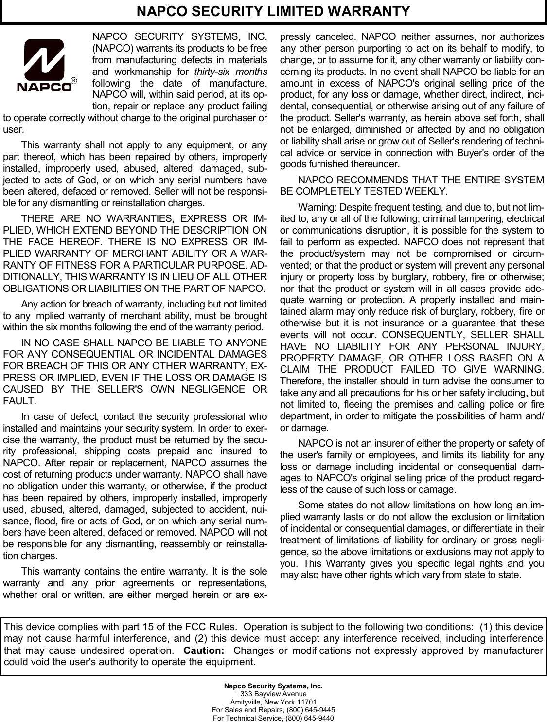 Napco Security Systems, Inc. 333 Bayview Avenue Amityville, New York 11701 For Sales and Repairs, (800) 645-9445 For Technical Service, (800) 645-9440 NAPCO SECURITY SYSTEMS, INC. (NAPCO) warrants its products to be free from manufacturing defects in materials and workmanship for thirty-six months following the date of manufacture. NAPCO will, within said period, at its op-tion, repair or replace any product failing to operate correctly without charge to the original purchaser or user. This warranty shall not apply to any equipment, or any part thereof, which has been repaired by others, improperly installed, improperly used, abused, altered, damaged, sub-jected to acts of God, or on which any serial numbers have been altered, defaced or removed. Seller will not be responsi-ble for any dismantling or reinstallation charges.  THERE ARE NO WARRANTIES, EXPRESS OR IM-PLIED, WHICH EXTEND BEYOND THE DESCRIPTION ON THE FACE HEREOF. THERE IS NO EXPRESS OR IM-PLIED WARRANTY OF MERCHANT ABILITY OR A WAR-RANTY OF FITNESS FOR A PARTICULAR PURPOSE. AD-DITIONALLY, THIS WARRANTY IS IN LIEU OF ALL OTHER OBLIGATIONS OR LIABILITIES ON THE PART OF NAPCO.  Any action for breach of warranty, including but not limited to any implied warranty of merchant ability, must be brought within the six months following the end of the warranty period.  IN NO CASE SHALL NAPCO BE LIABLE TO ANYONE FOR ANY CONSEQUENTIAL OR INCIDENTAL DAMAGES FOR BREACH OF THIS OR ANY OTHER WARRANTY, EX-PRESS OR IMPLIED, EVEN IF THE LOSS OR DAMAGE IS CAUSED BY THE SELLER&apos;S OWN NEGLIGENCE OR FAULT.  In case of defect, contact the security professional who installed and maintains your security system. In order to exer-cise the warranty, the product must be returned by the secu-rity professional, shipping costs prepaid and insured to NAPCO. After repair or replacement, NAPCO assumes the cost of returning products under warranty. NAPCO shall have no obligation under this warranty, or otherwise, if the product has been repaired by others, improperly installed, improperly used, abused, altered, damaged, subjected to accident, nui-sance, flood, fire or acts of God, or on which any serial num-bers have been altered, defaced or removed. NAPCO will not be responsible for any dismantling, reassembly or reinstalla-tion charges. This warranty contains the entire warranty. It is the sole warranty and any prior agreements or representations, whether oral or written, are either merged herein or are ex-pressly canceled. NAPCO neither assumes, nor authorizes any other person purporting to act on its behalf to modify, to change, or to assume for it, any other warranty or liability con-cerning its products. In no event shall NAPCO be liable for an amount in excess of NAPCO&apos;s original selling price of the product, for any loss or damage, whether direct, indirect, inci-dental, consequential, or otherwise arising out of any failure of the product. Seller&apos;s warranty, as herein above set forth, shall not be enlarged, diminished or affected by and no obligation or liability shall arise or grow out of Seller&apos;s rendering of techni-cal advice or service in connection with Buyer&apos;s order of the goods furnished thereunder. NAPCO RECOMMENDS THAT THE ENTIRE SYSTEM BE COMPLETELY TESTED WEEKLY.  Warning: Despite frequent testing, and due to, but not lim-ited to, any or all of the following; criminal tampering, electrical or communications disruption, it is possible for the system to fail to perform as expected. NAPCO does not represent that the product/system may not be compromised or circum-vented; or that the product or system will prevent any personal injury or property loss by burglary, robbery, fire or otherwise; nor that the product or system will in all cases provide ade-quate warning or protection. A properly installed and main-tained alarm may only reduce risk of burglary, robbery, fire or otherwise but it is not insurance or a guarantee that these events will not occur. CONSEQUENTLY, SELLER SHALL HAVE NO LIABILITY FOR ANY PERSONAL INJURY, PROPERTY DAMAGE, OR OTHER LOSS BASED ON A CLAIM THE PRODUCT FAILED TO GIVE WARNING. Therefore, the installer should in turn advise the consumer to take any and all precautions for his or her safety including, but not limited to, fleeing the premises and calling police or fire department, in order to mitigate the possibilities of harm and/or damage.  NAPCO is not an insurer of either the property or safety of the user&apos;s family or employees, and limits its liability for any loss or damage including incidental or consequential dam-ages to NAPCO&apos;s original selling price of the product regard-less of the cause of such loss or damage. Some states do not allow limitations on how long an im-plied warranty lasts or do not allow the exclusion or limitation of incidental or consequential damages, or differentiate in their treatment of limitations of liability for ordinary or gross negli-gence, so the above limitations or exclusions may not apply to you. This Warranty gives you specific legal rights and you may also have other rights which vary from state to state.   RNAPCO SECURITY LIMITED WARRANTY This device complies with part 15 of the FCC Rules.  Operation is subject to the following two conditions:  (1) this device may not cause harmful interference, and (2) this device must accept any interference received, including interference that may cause undesired operation.  Caution:  Changes or modifications not expressly approved by manufacturer could void the user&apos;s authority to operate the equipment. 