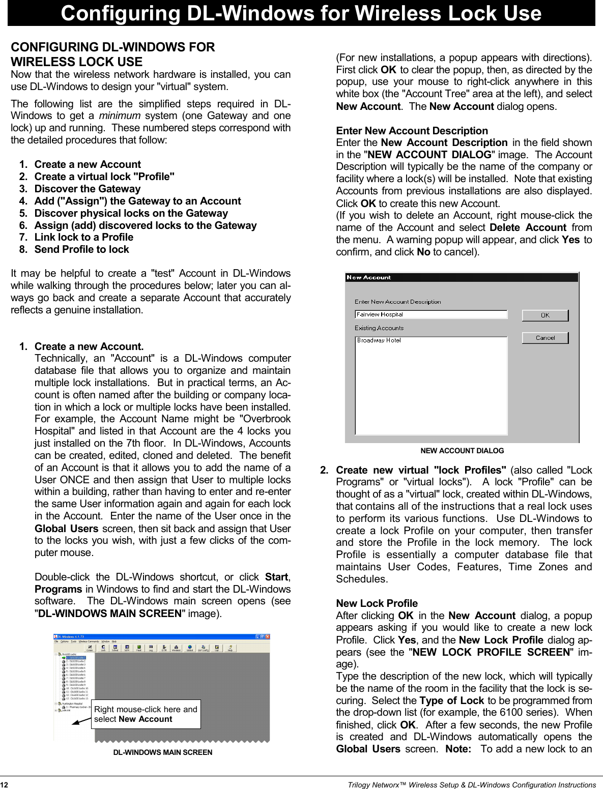 12                                                                                                                                                                 Trilogy Networx™ Wireless Setup &amp; DL-Windows Configuration Instructions CONFIGURING DL-WINDOWS FOR  WIRELESS LOCK USE Now that the wireless network hardware is installed, you can use DL-Windows to design your &quot;virtual&quot; system.    The following list are the simplified steps required in DL-Windows to get a minimum  system (one Gateway and one lock) up and running.  These numbered steps correspond with the detailed procedures that follow:  1.   Create a new Account 2.   Create a virtual lock &quot;Profile&quot; 3.   Discover the Gateway 4.   Add (&quot;Assign&quot;) the Gateway to an Account 5.   Discover physical locks on the Gateway 6.   Assign (add) discovered locks to the Gateway 7.   Link lock to a Profile 8.   Send Profile to lock  It may be helpful to create a &quot;test&quot; Account in DL-Windows while walking through the procedures below; later you can al-ways go back and create a separate Account that accurately reflects a genuine installation.   1.   Create a new Account.         Technically, an &quot;Account&quot; is a DL-Windows computer database file that allows you to organize and maintain multiple lock installations.  But in practical terms, an Ac-count is often named after the building or company loca-tion in which a lock or multiple locks have been installed.  For example, the Account Name might be &quot;Overbrook Hospital&quot; and listed in that Account are the 4 locks you just installed on the 7th floor.  In DL-Windows, Accounts can be created, edited, cloned and deleted.  The benefit of an Account is that it allows you to add the name of a User ONCE and then assign that User to multiple locks within a building, rather than having to enter and re-enter the same User information again and again for each lock in the Account.  Enter the name of the User once in the Global Users screen, then sit back and assign that User to the locks you wish, with just a few clicks of the com-puter mouse.        Double-click the DL-Windows shortcut, or click Start, Programs in Windows to find and start the DL-Windows software.  The DL-Windows main screen opens (see &quot;DL-WINDOWS MAIN SCREEN&quot; image).                    (For new installations, a popup appears with directions).  First click OK  to clear the popup, then, as directed by the popup, use your mouse to right-click anywhere in this white box (the &quot;Account Tree&quot; area at the left), and select New Account.  The New Account dialog opens.         Enter New Account Description        Enter the New Account Description in the field shown in the &quot;NEW ACCOUNT DIALOG&quot; image.  The Account Description will typically be the name of the company or facility where a lock(s) will be installed.  Note that existing Accounts from previous installations are also displayed.  Click OK to create this new Account.       (If you wish to delete an Account, right mouse-click the name of the Account and select Delete Account from the menu.  A warning popup will appear, and click Yes  to confirm, and click No to cancel).                  2.   Create new virtual &quot;lock Profiles&quot; (also called &quot;Lock Programs&quot; or &quot;virtual locks&quot;).  A lock &quot;Profile&quot; can be thought of as a &quot;virtual&quot; lock, created within DL-Windows, that contains all of the instructions that a real lock uses to perform its various functions.  Use DL-Windows to create a lock Profile on your computer, then transfer and store the Profile in the lock memory.  The lock Profile is essentially a computer database file that maintains User Codes, Features, Time Zones and Schedules.           New Lock Profile        After clicking OK  in the New Account dialog, a popup appears asking if you would like to create a new lock Profile.  Click Yes, and the New Lock Profile dialog ap-pears (see the &quot;NEW LOCK PROFILE SCREEN&quot; im-age).         Type the description of the new lock, which will typically be the name of the room in the facility that the lock is se-curing.  Select the Type of Lock to be programmed from the drop-down list (for example, the 6100 series).  When finished, click OK.  After a few seconds, the new Profile is created and DL-Windows automatically opens the Global Users screen.  Note:  To add a new lock to an NEW ACCOUNT DIALOG Configuring DL-Windows for Wireless Lock Use Right mouse-click here and select New Account DL-WINDOWS MAIN SCREEN 