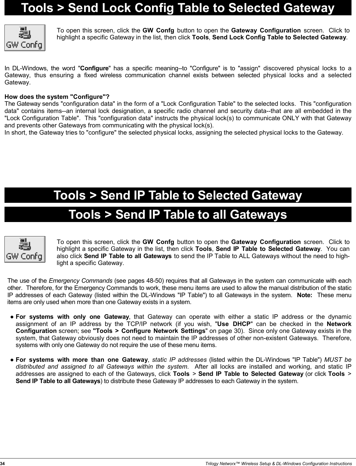 34                                                                                                                                                                 Trilogy Networx™ Wireless Setup &amp; DL-Windows Configuration Instructions Tools &gt; Send Lock Config Table to Selected Gateway To open this screen, click the GW Confg button to open the Gateway Configuration screen.  Click to highlight a specific Gateway in the list, then click Tools, Send Lock Config Table to Selected Gateway. In DL-Windows, the word &quot;Configure&quot; has a specific meaning--to &quot;Configure&quot; is to &quot;assign&quot; discovered physical locks to a Gateway, thus ensuring a fixed wireless communication channel exists between selected physical locks and a selected Gateway.    How does the system &quot;Configure&quot;?   The Gateway sends &quot;configuration data&quot; in the form of a &quot;Lock Configuration Table&quot; to the selected locks.  This &quot;configuration data&quot; contains items--an internal lock designation, a specific radio channel and security data--that are all embedded in the &quot;Lock Configuration Table&quot;.  This &quot;configuration data&quot; instructs the physical lock(s) to communicate ONLY with that Gateway and prevents other Gateways from communicating with the physical lock(s).   In short, the Gateway tries to &quot;configure&quot; the selected physical locks, assigning the selected physical locks to the Gateway. Tools &gt; Send IP Table to Selected Gateway To open this screen, click the GW Confg button to open the Gateway Configuration screen.  Click to highlight a specific Gateway in the list, then click Tools, Send IP Table to Selected Gateway.  You can also click Send IP Table to all Gateways to send the IP Table to ALL Gateways without the need to high-light a specific Gateway. Tools &gt; Send IP Table to all Gateways The use of the Emergency Commands (see pages 48-50) requires that all Gateways in the system can communicate with each other.  Therefore, for the Emergency Commands to work, these menu items are used to allow the manual distribution of the static IP addresses of each Gateway (listed within the DL-Windows &quot;IP Table&quot;) to all Gateways in the system.  Note:  These menu items are only used when more than one Gateway exists in a system.    ●For systems with only one Gateway, that Gateway can operate with either a static IP address or the dynamic assignment of an IP address by the TCP/IP network (if you wish, &quot;Use DHCP&quot; can be checked in the Network Configuration screen; see &quot;Tools &gt; Configure Network Settings&quot; on page 30).  Since only one Gateway exists in the system, that Gateway obviously does not need to maintain the IP addresses of other non-existent Gateways.  Therefore, systems with only one Gateway do not require the use of these menu items.  ●For systems with more than one Gateway,  static IP addresses (listed within the DL-Windows &quot;IP Table&quot;) MUST be distributed and assigned to all Gateways within the system.  After all locks are installed and working, and static IP addresses are assigned to each of the Gateways, click Tools  &gt; Send IP Table to Selected Gateway (or click Tools  &gt; Send IP Table to all Gateways) to distribute these Gateway IP addresses to each Gateway in the system.      