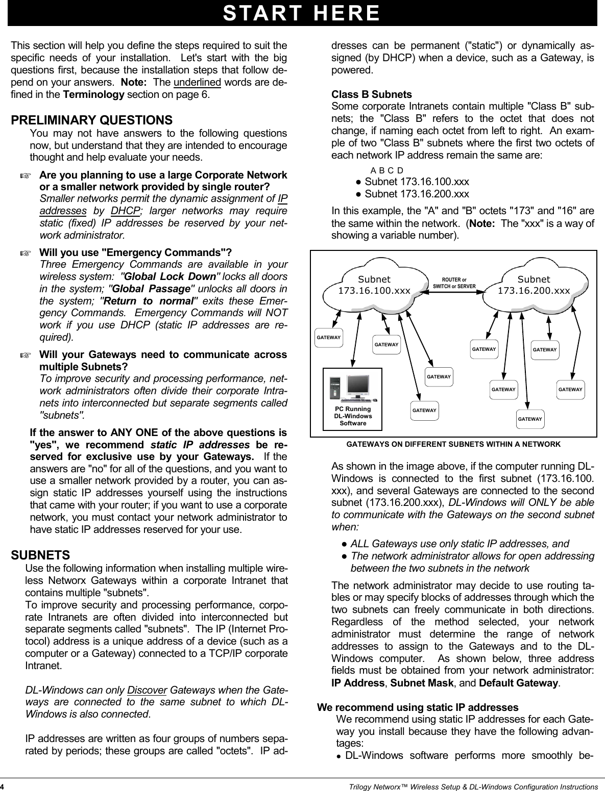4                                                                                                                                                                   Trilogy Networx™ Wireless Setup &amp; DL-Windows Configuration Instructions START HERE This section will help you define the steps required to suit the specific needs of your installation.  Let&apos;s start with the big questions first, because the installation steps that follow de-pend on your answers.  Note:  The underlined words are de-fined in the Terminology section on page 6.  PRELIMINARY QUESTIONS        You may not have answers to the following questions now, but understand that they are intended to encourage thought and help evaluate your needs.    Are you planning to use a large Corporate Network or a smaller network provided by single router?         Smaller networks permit the dynamic assignment of IP addresses by DHCP; larger networks may require static (fixed) IP addresses be reserved by your net-work administrator.  Will you use &quot;Emergency Commands&quot;?         Three Emergency Commands are available in your wireless system:  &quot;Global Lock Down&quot; locks all doors in the system; &quot;Global Passage&quot; unlocks all doors in the system; &quot;Return to normal&quot; exits these Emer-gency Commands.  Emergency Commands will NOT work if you use DHCP (static IP addresses are re-quired).    Will your Gateways need to communicate across multiple Subnets?         To improve security and processing performance, net-work administrators often divide their corporate Intra-nets into interconnected but separate segments called &quot;subnets&quot;.         If the answer to ANY ONE of the above questions is &quot;yes&quot;, we recommend static IP addresses be re-served for exclusive use by your Gateways.  If the answers are &quot;no&quot; for all of the questions, and you want to use a smaller network provided by a router, you can as-sign static IP addresses yourself using the instructions that came with your router; if you want to use a corporate network, you must contact your network administrator to have static IP addresses reserved for your use.    SUBNETS       Use the following information when installing multiple wire-less Networx Gateways within a corporate Intranet that contains multiple &quot;subnets&quot;.      To improve security and processing performance, corpo-rate Intranets are often divided into interconnected but separate segments called &quot;subnets&quot;.  The IP (Internet Pro-tocol) address is a unique address of a device (such as a computer or a Gateway) connected to a TCP/IP corporate Intranet.          DL-Windows can only Discover Gateways when the Gate-ways are connected to the same subnet to which DL-Windows is also connected.          IP addresses are written as four groups of numbers sepa-rated by periods; these groups are called &quot;octets&quot;.  IP ad-dresses can be permanent (&quot;static&quot;) or dynamically as-signed (by DHCP) when a device, such as a Gateway, is powered.         Class B Subnets      Some corporate Intranets contain multiple &quot;Class B&quot; sub-nets; the &quot;Class B&quot; refers to the octet that does not change, if naming each octet from left to right.  An exam-ple of two &quot;Class B&quot; subnets where the first two octets of each network IP address remain the same are:                                                                                                                                                                                        A                                     B                                      C                                             D ●Subnet 173.16.100.xxx ●Subnet 173.16.200.xxx       In this example, the &quot;A&quot; and &quot;B&quot; octets &quot;173&quot; and &quot;16&quot; are the same within the network.  (Note:  The &quot;xxx&quot; is a way of showing a variable number).       As shown in the image above, if the computer running DL-Windows is connected to the first subnet (173.16.100.xxx), and several Gateways are connected to the second subnet (173.16.200.xxx), DL-Windows will ONLY be able to communicate with the Gateways on the second subnet when:  ●ALL Gateways use only static IP addresses, and ●The network administrator allows for open addressing between the two subnets in the network         The network administrator may decide to use routing ta-bles or may specify blocks of addresses through which the two subnets can freely communicate in both directions.  Regardless of the method selected, your network administrator must determine the range of network addresses to assign to the Gateways and to the DL-Windows computer.  As shown below, three address fields must be obtained from your network administrator:  IP Address, Subnet Mask, and Default Gateway.  We recommend using static IP addresses        We recommend using static IP addresses for each Gate-way you install because they have the following advan-tages:   ●DL-Windows software performs more smoothly be- Subnet 173.16.100.xxx Subnet 173.16.200.xxx GATEWAYS ON DIFFERENT SUBNETS WITHIN A NETWORK PC Running  DL-Windows  Software  GATEWAY ROUTER or SWITCH or SERVER GATEWAY GATEWAY GATEWAY GATEWAY GATEWAY GATEWAY GATEWAY GATEWAY 