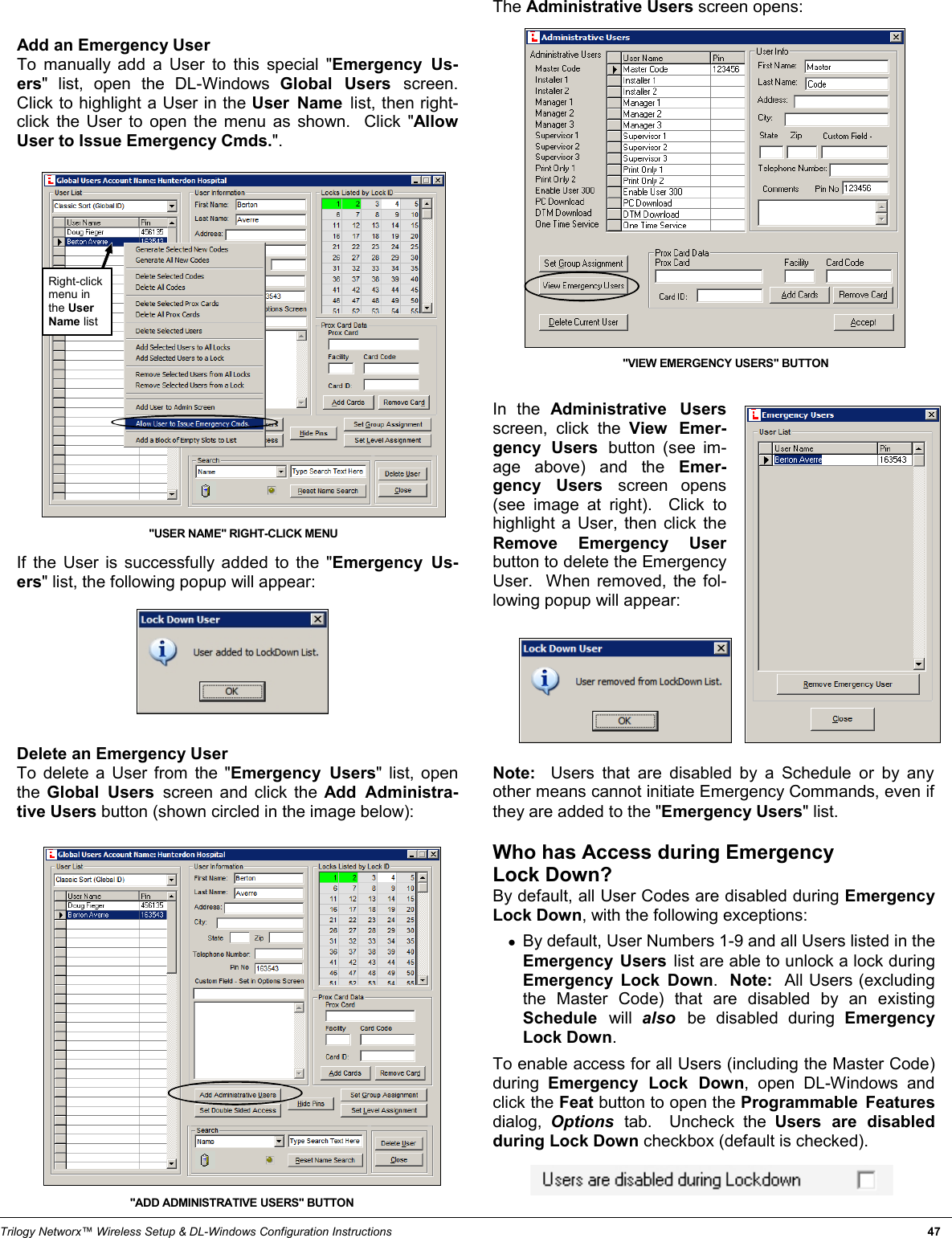 Trilogy Networx™ Wireless Setup &amp; DL-Windows Configuration Instructions                                                                                                                                                                 47 The Administrative Users screen opens:                     In the Administrative Users screen, click the View Emer-gency Users button (see im-age above) and the Emer-gency Users screen opens (see image at right).  Click to highlight a User, then click the Remove Emergency User button to delete the Emergency User.  When removed, the fol-lowing popup will appear:          Note:  Users that are disabled by a Schedule or by any other means cannot initiate Emergency Commands, even if they are added to the &quot;Emergency Users&quot; list.  Who has Access during Emergency  Lock Down? By default, all User Codes are disabled during Emergency Lock Down, with the following exceptions:  ●By default, User Numbers 1-9 and all Users listed in the Emergency Users list are able to unlock a lock during Emergency Lock Down.  Note:  All Users (excluding the Master Code) that are disabled by an existing Schedule  will  also  be disabled during Emergency Lock Down.    To enable access for all Users (including the Master Code) during  Emergency Lock Down, open DL-Windows and click the Feat button to open the Programmable Features dialog,  Options  tab.  Uncheck the Users are disabled during Lock Down checkbox (default is checked).     Add an Emergency User To manually add a User to this special &quot;Emergency Us-ers&quot; list, open the DL-Windows Global Users screen.  Click to highlight a User in the User Name list, then right-click the User to open the menu as shown.  Click &quot;Allow User to Issue Emergency Cmds.&quot;.                        If the User is successfully added to the &quot;Emergency Us-ers&quot; list, the following popup will appear:         Delete an Emergency User To delete a User from the &quot;Emergency Users&quot; list, open the  Global Users screen and click the Add Administra-tive Users button (shown circled in the image below):                    &quot;USER NAME&quot; RIGHT-CLICK MENU Right-click menu in the User Name list &quot;ADD ADMINISTRATIVE USERS&quot; BUTTON &quot;VIEW EMERGENCY USERS&quot; BUTTON  