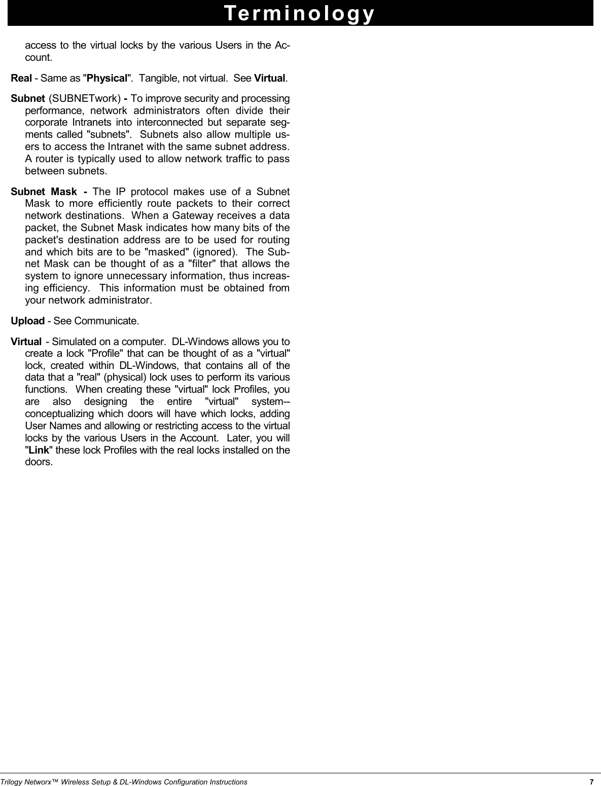 Trilogy Networx™ Wireless Setup &amp; DL-Windows Configuration Instructions                                                                                                                                                                   7 Terminology access to the virtual locks by the various Users in the Ac-count.   Real - Same as &quot;Physical&quot;.  Tangible, not virtual.  See Virtual.  Subnet (SUBNETwork) - To improve security and processing performance, network administrators often divide their corporate Intranets into interconnected but separate seg-ments called &quot;subnets&quot;.  Subnets also allow multiple us-ers to access the Intranet with the same subnet address.  A router is typically used to allow network traffic to pass between subnets.   Subnet Mask - The IP protocol makes use of a Subnet Mask to more efficiently route packets to their correct network destinations.  When a Gateway receives a data packet, the Subnet Mask indicates how many bits of the packet&apos;s destination address are to be used for routing and which bits are to be &quot;masked&quot; (ignored).  The Sub-net Mask can be thought of as a &quot;filter&quot; that allows the system to ignore unnecessary information, thus increas-ing efficiency.  This information must be obtained from your network administrator. Upload - See Communicate. Virtual  - Simulated on a computer.  DL-Windows allows you to create a lock &quot;Profile&quot; that can be thought of as a &quot;virtual&quot; lock, created within DL-Windows, that contains all of the data that a &quot;real&quot; (physical) lock uses to perform its various functions.  When creating these &quot;virtual&quot; lock Profiles, you are also designing the entire &quot;virtual&quot; system--conceptualizing which doors will have which locks, adding User Names and allowing or restricting access to the virtual locks by the various Users in the Account.  Later, you will &quot;Link&quot; these lock Profiles with the real locks installed on the doors. 