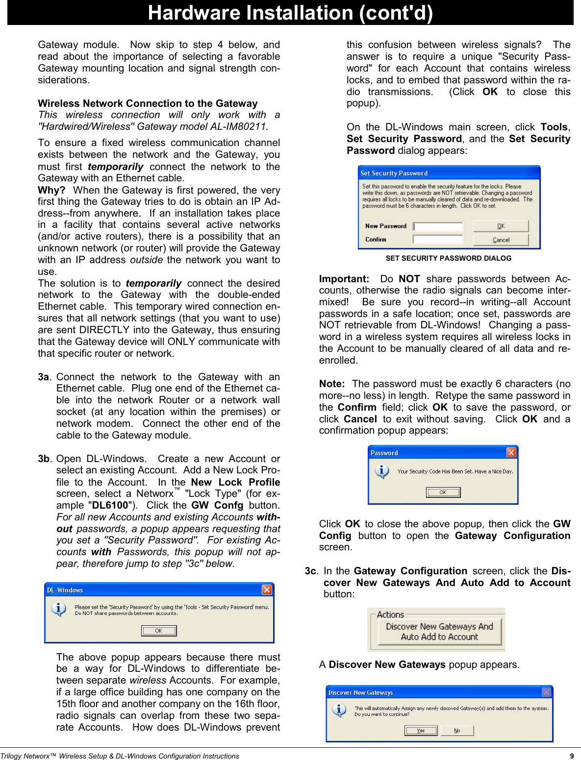 Trilogy Networx™ Wireless Setup &amp; DL-Windows Configuration Instructions                                                                                                                                                                   9 Gateway module.  Now skip to step 4 below, and read about the importance of selecting a favorable Gateway mounting location and signal strength con-siderations.       Wireless Network Connection to the Gateway       This  wireless  connection will only work with a &quot;Hardwired/Wireless&quot; Gateway model AL-IM80211.       To ensure a fixed wireless communication channel exists between the network and the Gateway, you must first temporarily  connect the network to the Gateway with an Ethernet cable.        Why?  When the Gateway is first powered, the very first thing the Gateway tries to do is obtain an IP Ad-dress--from anywhere.  If an installation takes place in a facility that contains several active networks (and/or active routers), there is a possibility that an unknown network (or router) will provide the Gateway with an IP address outside  the network you want to use.        The  solution  is  to  temporarily  connect the desired network to the Gateway with the double-ended Ethernet cable.  This temporary wired connection en-sures that all network settings (that you want to use) are sent DIRECTLY into the Gateway, thus ensuring that the Gateway device will ONLY communicate with that specific router or network.    3a. Connect the network to the Gateway with an Ethernet cable.  Plug one end of the Ethernet ca-ble into the network Router or a network wall socket (at any location within the premises) or network modem.  Connect the other end of the cable to the Gateway module.    3b. Open DL-Windows.  Create a new Account or select an existing Account.  Add a New Lock Pro-file to the Account.  In the New Lock Profile screen, select a Networx™ &quot;Lock Type&quot; (for ex-ample &quot;DL6100&quot;).  Click the GW Confg button.  For all new Accounts and existing Accounts with-out  passwords, a popup appears requesting that you set a &quot;Security Password&quot;.  For existing Ac-counts  with  Passwords, this popup will not ap-pear, therefore jump to step &quot;3c&quot; below.               The  above  popup  appears  because  there  must be a way for DL-Windows to differentiate be-tween separate wireless Accounts.  For example, if a large office building has one company on the 15th floor and another company on the 16th floor, radio signals can overlap from these two sepa-rate Accounts.  How does DL-Windows prevent this confusion between wireless signals?  The answer is to require a unique &quot;Security Pass-word&quot; for each Account that contains wireless locks, and to embed that password within the ra-dio transmissions.  (Click OK  to close this popup).        On the DL-Windows main screen, click Tools, Set Security Password, and the Set Security Password dialog appears:                   Important:  Do NOT  share passwords between Ac-counts, otherwise the radio signals can become inter-mixed!  Be sure you record--in writing--all Account passwords in a safe location; once set, passwords are NOT retrievable from DL-Windows!  Changing a pass-word in a wireless system requires all wireless locks in the Account to be manually cleared of all data and re-enrolled.           Note:  The password must be exactly 6 characters (no more--no less) in length.  Retype the same password in the  Confirm  field; click OK  to save the password, or click  Cancel  to exit without saving.  Click OK  and a confirmation popup appears:               Click OK  to close the above popup, then click the GW Config  button to open the Gateway Configuration screen.    3c. In the Gateway Configuration screen, click the Dis-cover New Gateways And Auto Add to Account button:           A Discover New Gateways popup appears.      SET SECURITY PASSWORD DIALOG Hardware Installation (cont&apos;d) 