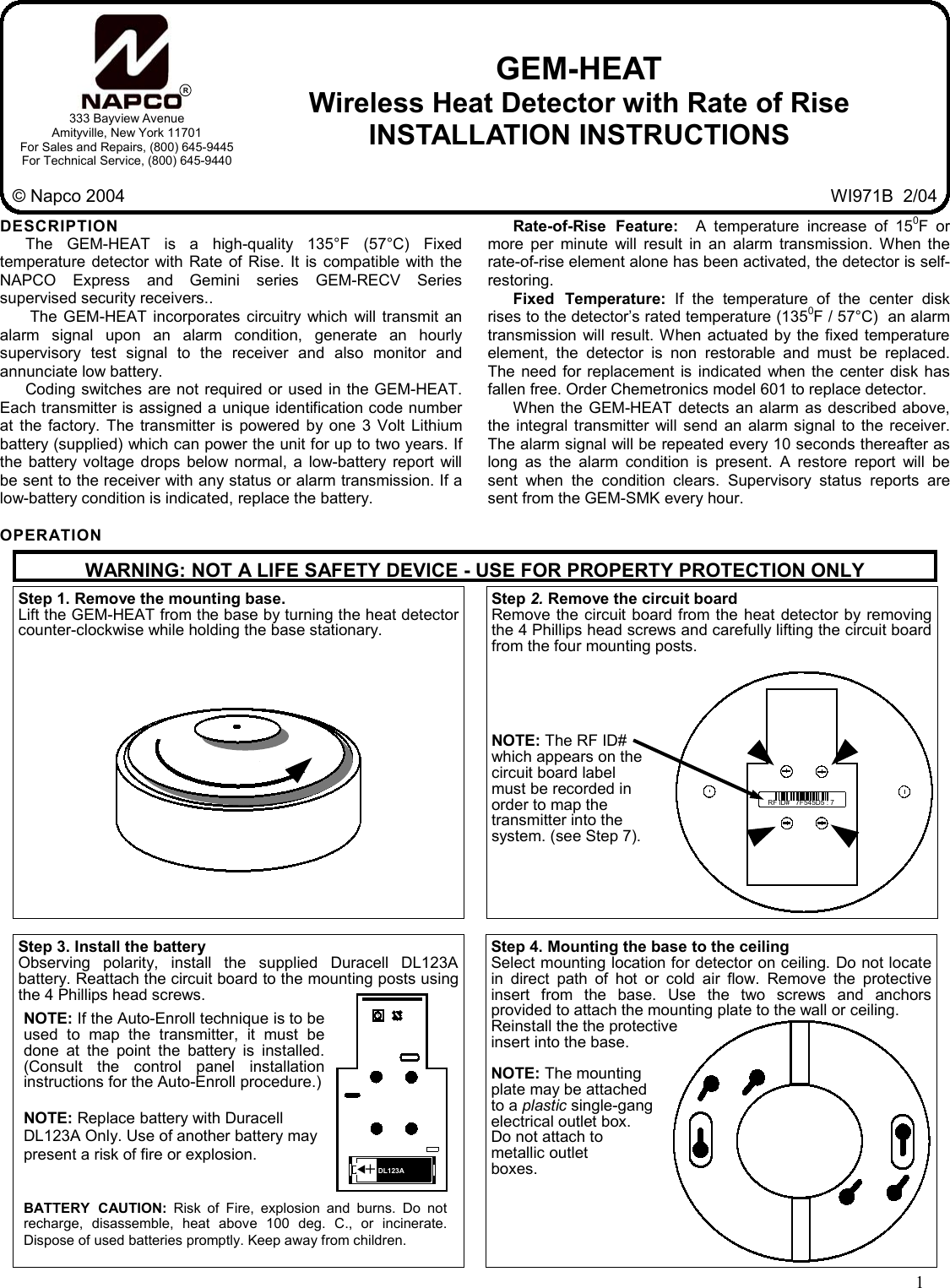 1  GEM-HEAT Wireless Heat Detector with Rate of Rise INSTALLATION INSTRUCTIONS R333 Bayview Avenue Amityville, New York 11701 For Sales and Repairs, (800) 645-9445 For Technical Service, (800) 645-9440 © Napco 2004  WI971B  2/04 DESCRIPTION The GEM-HEAT is a high-quality 135°F (57°C) Fixed temperature detector with Rate of Rise. It is compatible with the NAPCO Express and Gemini series GEM-RECV Series supervised security receivers..  The GEM-HEAT incorporates circuitry which will transmit an alarm signal upon an alarm condition, generate an hourly supervisory test signal to the receiver and also monitor and annunciate low battery. Coding switches are not required or used in the GEM-HEAT. Each transmitter is assigned a unique identification code number at the factory. The transmitter is powered by one 3 Volt Lithium battery (supplied) which can power the unit for up to two years. If the battery voltage drops below normal, a low-battery report will be sent to the receiver with any status or alarm transmission. If a low-battery condition is indicated, replace the battery.  OPERATION Rate-of-Rise Feature:  A temperature increase of 150F or more per minute will result in an alarm transmission. When the rate-of-rise element alone has been activated, the detector is self-restoring. Fixed Temperature: If the temperature of the center disk rises to the detector’s rated temperature (1350F / 57°C)  an alarm transmission will result. When actuated by the fixed temperature element, the detector is non restorable and must be replaced. The need for replacement is indicated when the center disk has fallen free. Order Chemetronics model 601 to replace detector. When the GEM-HEAT detects an alarm as described above,  the integral transmitter will send an alarm signal to the receiver. The alarm signal will be repeated every 10 seconds thereafter as long as the alarm condition is present. A restore report will be sent when the condition clears. Supervisory status reports are sent from the GEM-SMK every hour. Step 1. Remove the mounting base.  Lift the GEM-HEAT from the base by turning the heat detector counter-clockwise while holding the base stationary.   Step 4. Mounting the base to the ceiling Select mounting location for detector on ceiling. Do not locate in direct path of hot or cold air flow. Remove the protective insert from the base. Use the two screws and anchors provided to attach the mounting plate to the wall or ceiling.  Reinstall the the protective  insert into the base.   NOTE: The mounting  plate may be attached  to a plastic single-gang  electrical outlet box.  Do not attach to  metallic outlet  boxes. Step 3. Install the battery Observing polarity, install the supplied Duracell DL123A battery. Reattach the circuit board to the mounting posts using the 4 Phillips head screws.   +   DL123A  &quot; Step 2. Remove the circuit board  Remove the circuit board from the heat detector by removing the 4 Phillips head screws and carefully lifting the circuit board from the four mounting posts.       NOTE: The RF ID#  which appears on the  circuit board label  must be recorded in  order to map the  transmitter into the  system. (see Step 7). RF ID#   7F545D5 : 7  WARNING: NOT A LIFE SAFETY DEVICE - USE FOR PROPERTY PROTECTION ONLY NOTE: If the Auto-Enroll technique is to be used to map the transmitter, it must be done at the point the battery is installed. (Consult the control panel installation instructions for the Auto-Enroll procedure.) NOTE: Replace battery with Duracell  DL123A Only. Use of another battery may present a risk of fire or explosion. BATTERY CAUTION: Risk of Fire, explosion and burns. Do not recharge, disassemble, heat above 100 deg. C., or incinerate. Dispose of used batteries promptly. Keep away from children.  