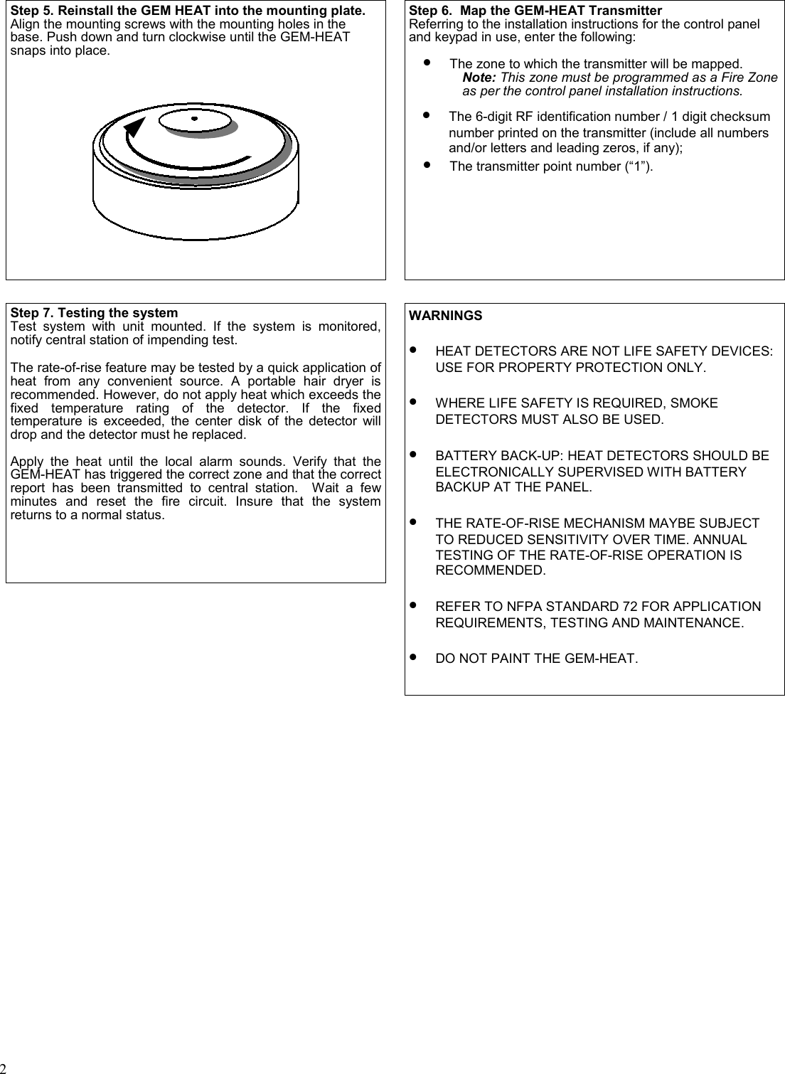 2 Step 5. Reinstall the GEM HEAT into the mounting plate.  Align the mounting screws with the mounting holes in the base. Push down and turn clockwise until the GEM-HEAT snaps into place.  Step 6.  Map the GEM-HEAT Transmitter Referring to the installation instructions for the control panel and keypad in use, enter the following:  •The zone to which the transmitter will be mapped.            Note: This zone must be programmed as a Fire Zone            as per the control panel installation instructions.  •The 6-digit RF identification number / 1 digit checksum number printed on the transmitter (include all numbers and/or letters and leading zeros, if any);  •The transmitter point number (“1”).  Step 7. Testing the system Test system with unit mounted. If the system is monitored, notify central station of impending test.   The rate-of-rise feature may be tested by a quick application of heat from any convenient source. A portable hair dryer is recommended. However, do not apply heat which exceeds the fixed temperature rating of the detector. If the fixed temperature is exceeded, the center disk of the detector will drop and the detector must he replaced.  Apply the heat until the local alarm sounds. Verify that the GEM-HEAT has triggered the correct zone and that the correct report has been transmitted to central station.  Wait a few minutes and reset the fire circuit. Insure that the system returns to a normal status.   WARNINGS  •HEAT DETECTORS ARE NOT LIFE SAFETY DEVICES: USE FOR PROPERTY PROTECTION ONLY.   •WHERE LIFE SAFETY IS REQUIRED, SMOKE DETECTORS MUST ALSO BE USED.  •BATTERY BACK-UP: HEAT DETECTORS SHOULD BE ELECTRONICALLY SUPERVISED WITH BATTERY BACKUP AT THE PANEL.  •THE RATE-OF-RISE MECHANISM MAYBE SUBJECT TO REDUCED SENSITIVITY OVER TIME. ANNUAL TESTING OF THE RATE-OF-RISE OPERATION IS  RECOMMENDED.  •REFER TO NFPA STANDARD 72 FOR APPLICATION REQUIREMENTS, TESTING AND MAINTENANCE.  •DO NOT PAINT THE GEM-HEAT.  