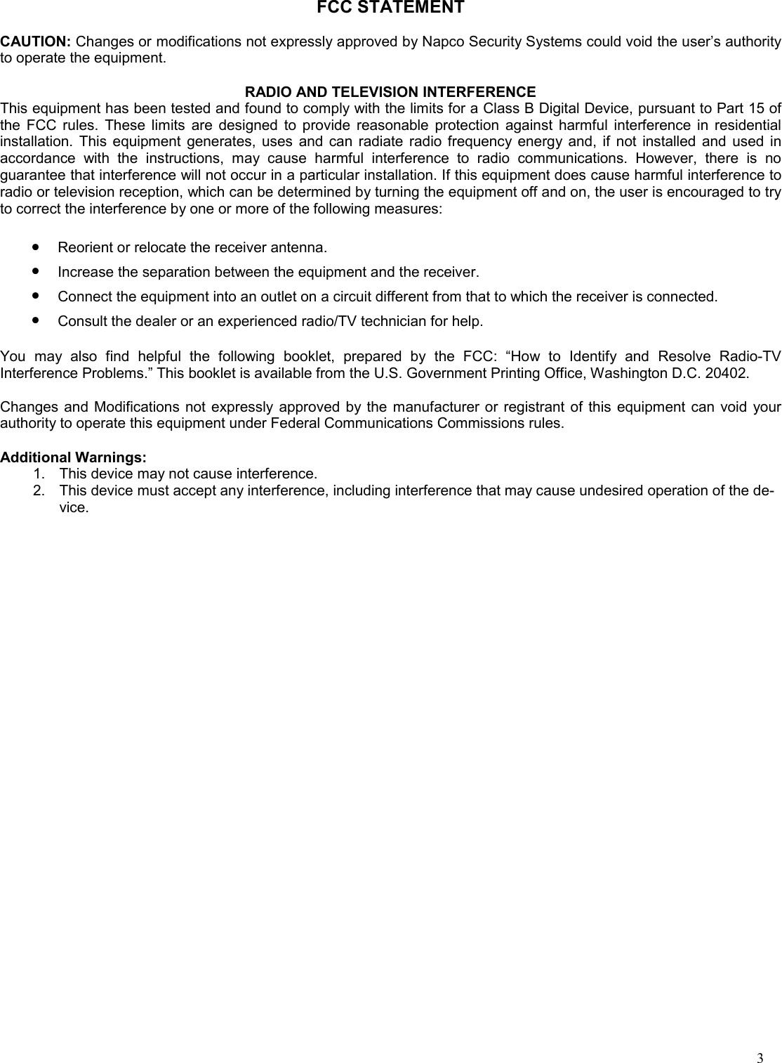 3 FCC STATEMENT  CAUTION: Changes or modifications not expressly approved by Napco Security Systems could void the user’s authority to operate the equipment.  RADIO AND TELEVISION INTERFERENCE This equipment has been tested and found to comply with the limits for a Class B Digital Device, pursuant to Part 15 of the FCC rules. These limits are designed to provide reasonable protection against harmful interference in residential installation. This equipment generates, uses and can radiate radio frequency energy and, if not installed and used in accordance with the instructions, may cause harmful interference to radio communications. However, there is no guarantee that interference will not occur in a particular installation. If this equipment does cause harmful interference to radio or television reception, which can be determined by turning the equipment off and on, the user is encouraged to try to correct the interference by one or more of the following measures:  •Reorient or relocate the receiver antenna. •Increase the separation between the equipment and the receiver. •Connect the equipment into an outlet on a circuit different from that to which the receiver is connected. •Consult the dealer or an experienced radio/TV technician for help.  You may also find helpful the following booklet, prepared by the FCC: “How to Identify and Resolve Radio-TV Interference Problems.” This booklet is available from the U.S. Government Printing Office, Washington D.C. 20402.  Changes and Modifications not expressly approved by the manufacturer or registrant of this equipment can void your authority to operate this equipment under Federal Communications Commissions rules.  Additional Warnings: 1.    This device may not cause interference. 2.    This device must accept any interference, including interference that may cause undesired operation of the de-vice. 