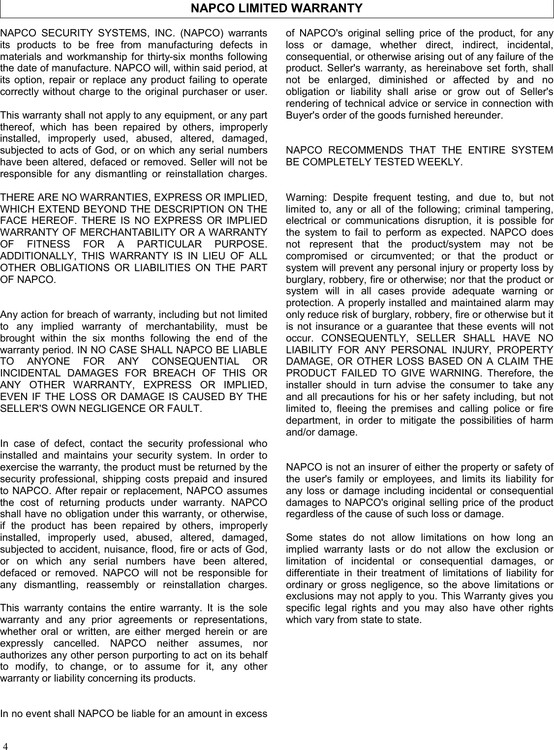 4 NAPCO LIMITED WARRANTY NAPCO SECURITY SYSTEMS, INC. (NAPCO) warrants its products to be free from manufacturing defects in materials and workmanship for thirty-six months following the date of manufacture. NAPCO will, within said period, at its option, repair or replace any product failing to operate correctly without charge to the original purchaser or user.  This warranty shall not apply to any equipment, or any part thereof, which has been repaired by others, improperly installed, improperly used, abused, altered, damaged, subjected to acts of God, or on which any serial numbers have been altered, defaced or removed. Seller will not be responsible for any dismantling or reinstallation charges.  THERE ARE NO WARRANTIES, EXPRESS OR IMPLIED, WHICH EXTEND BEYOND THE DESCRIPTION ON THE FACE HEREOF. THERE IS NO EXPRESS OR IMPLIED WARRANTY OF MERCHANTABILITY OR A WARRANTY OF FITNESS FOR A PARTICULAR PURPOSE. ADDITIONALLY, THIS WARRANTY IS IN LIEU OF ALL OTHER OBLIGATIONS OR LIABILITIES ON THE PART OF NAPCO.   Any action for breach of warranty, including but not limited to any implied warranty of merchantability, must be brought within the six months following the end of the warranty period. IN NO CASE SHALL NAPCO BE LIABLE TO ANYONE FOR ANY CONSEQUENTIAL OR INCIDENTAL DAMAGES FOR BREACH OF THIS OR ANY OTHER WARRANTY, EXPRESS OR IMPLIED, EVEN IF THE LOSS OR DAMAGE IS CAUSED BY THE SELLER&apos;S OWN NEGLIGENCE OR FAULT.   In case of defect, contact the security professional who installed and maintains your security system. In order to exercise the warranty, the product must be returned by the security professional, shipping costs prepaid and insured to NAPCO. After repair or replacement, NAPCO assumes the cost of returning products under warranty. NAPCO shall have no obligation under this warranty, or otherwise, if the product has been repaired by others, improperly installed, improperly used, abused, altered, damaged, subjected to accident, nuisance, flood, fire or acts of God, or on which any serial numbers have been altered, defaced or removed. NAPCO will not be responsible for any dismantling, reassembly or reinstallation charges.  This warranty contains the entire warranty. It is the sole warranty and any prior agreements or representations, whether oral or written, are either merged herein or are expressly cancelled. NAPCO neither assumes, nor authorizes any other person purporting to act on its behalf to modify, to change, or to assume for it, any other warranty or liability concerning its products.   In no event shall NAPCO be liable for an amount in excess of NAPCO&apos;s original selling price of the product, for any loss or damage, whether direct, indirect, incidental, consequential, or otherwise arising out of any failure of the product. Seller&apos;s warranty, as hereinabove set forth, shall not be enlarged, diminished or affected by and no obligation or liability shall arise or grow out of Seller&apos;s rendering of technical advice or service in connection with Buyer&apos;s order of the goods furnished hereunder.   NAPCO RECOMMENDS THAT THE ENTIRE SYSTEM BE COMPLETELY TESTED WEEKLY.   Warning: Despite frequent testing, and due to, but not limited to, any or all of the following; criminal tampering, electrical or communications disruption, it is possible for the system to fail to perform as expected. NAPCO does not represent that the product/system may not be compromised or circumvented; or that the product or system will prevent any personal injury or property loss by burglary, robbery, fire or otherwise; nor that the product or system will in all cases provide adequate warning or protection. A properly installed and maintained alarm may only reduce risk of burglary, robbery, fire or otherwise but it is not insurance or a guarantee that these events will not occur. CONSEQUENTLY, SELLER SHALL HAVE NO LIABILITY FOR ANY PERSONAL INJURY, PROPERTY DAMAGE, OR OTHER LOSS BASED ON A CLAIM THE PRODUCT FAILED TO GIVE WARNING. Therefore, the installer should in turn advise the consumer to take any and all precautions for his or her safety including, but not limited to, fleeing the premises and calling police or fire department, in order to mitigate the possibilities of harm and/or damage.   NAPCO is not an insurer of either the property or safety of the user&apos;s family or employees, and limits its liability for any loss or damage including incidental or consequential damages to NAPCO&apos;s original selling price of the product regardless of the cause of such loss or damage.  Some states do not allow limitations on how long an implied warranty lasts or do not allow the exclusion or limitation of incidental or consequential damages, or differentiate in their treatment of limitations of liability for ordinary or gross negligence, so the above limitations or exclusions may not apply to you. This Warranty gives you specific legal rights and you may also have other rights which vary from state to state. 
