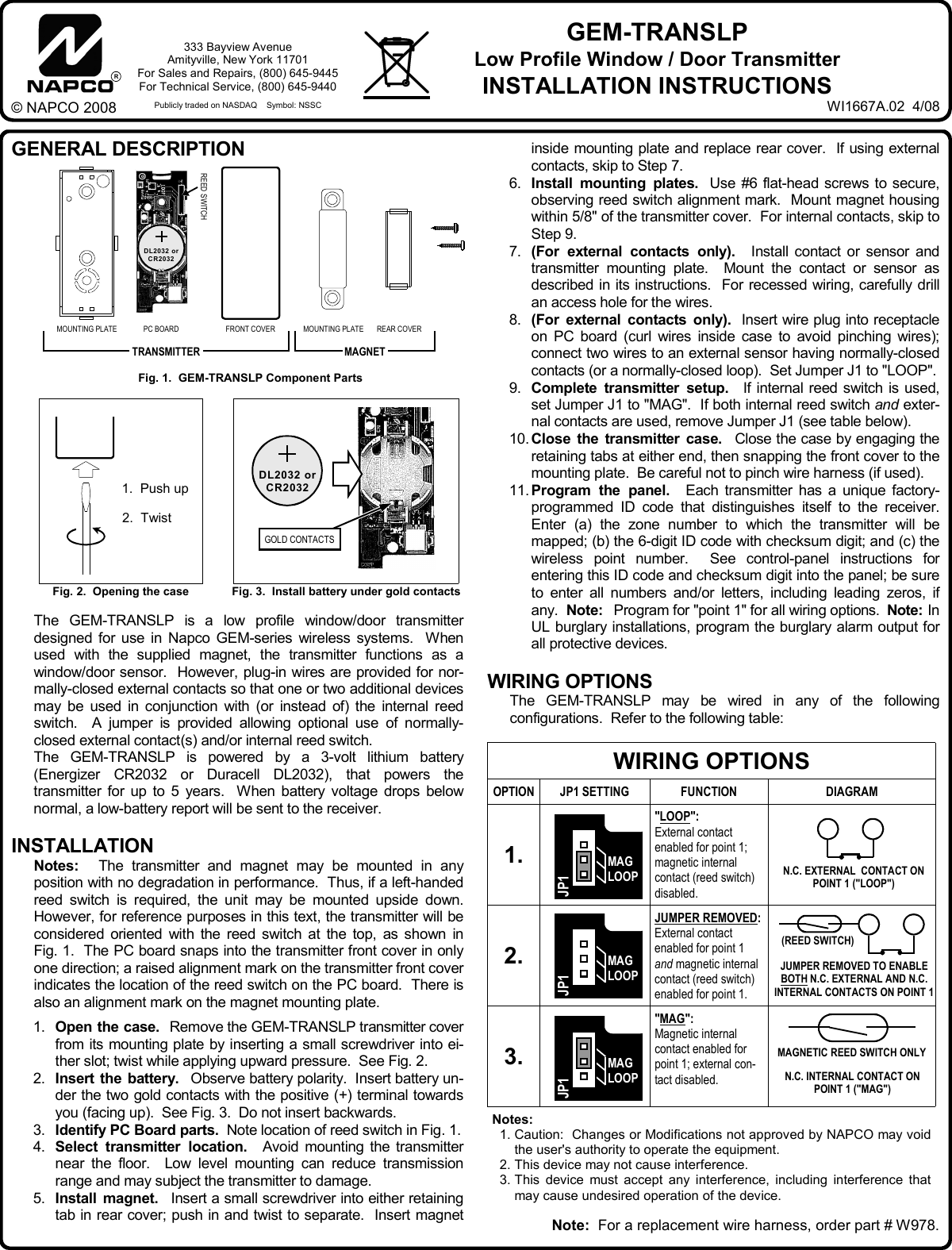 inside mounting plate and replace rear cover.  If using external contacts, skip to Step 7. 6.   Install mounting plates.  Use #6 flat-head screws to secure, observing reed switch alignment mark.  Mount magnet housing within 5/8" of the transmitter cover.  For internal contacts, skip to Step 9. 7.   (For external contacts only).  Install contact or sensor and transmitter mounting plate.  Mount the contact or sensor as described in its instructions.  For recessed wiring, carefully drill an access hole for the wires. 8.   (For external contacts only).  Insert wire plug into receptacle on PC board (curl wires inside case to avoid pinching wires); connect two wires to an external sensor having normally-closed contacts (or a normally-closed loop).  Set Jumper J1 to "LOOP".  9.   Complete transmitter setup.  If internal reed switch is used, set Jumper J1 to "MAG".  If both internal reed switch and exter-nal contacts are used, remove Jumper J1 (see table below).   10. Close the transmitter case.  Close the case by engaging the retaining tabs at either end, then snapping the front cover to the mounting plate.  Be careful not to pinch wire harness (if used). 11. Program the panel.  Each transmitter has a unique factory-programmed ID code that distinguishes itself to the receiver.  Enter (a) the zone number to which the transmitter will be mapped; (b) the 6-digit ID code with checksum digit; and (c) the wireless point number.  See control-panel instructions for entering this ID code and checksum digit into the panel; be sure to enter all numbers and/or letters, including leading zeros, if any.  Note:  Program for "point 1" for all wiring options.  Note: In UL burglary installations, program the burglary alarm output for all protective devices.  WIRING OPTIONS      The GEM-TRANSLP may be wired in any of the following configurations.  Refer to the following table: GENERAL DESCRIPTION                                                                              The GEM-TRANSLP is a low profile window/door transmitter designed for use in Napco GEM-series wireless systems.  When used with the supplied magnet, the transmitter functions as a window/door sensor.  However, plug-in wires are provided for nor-mally-closed external contacts so that one or two additional devices may be used in conjunction with (or instead of) the internal reed switch.  A jumper is provided allowing optional use of normally-closed external contact (s) and/or internal reed switch.        The GEM-TRANSLP is powered by a 3-volt lithium battery (Energizer CR2032 or Duracell DL2032), that powers the transmitter for up to 5 years.  When battery voltage drops below normal, a low-battery report will be sent to the receiver.  INSTALLATION       Notes:    The transmitter and magnet may be mounted in any position with no degradation in performance.  Thus, if a left-handed reed switch is required, the unit may be mounted upside down.  However, for reference purposes in this text, the transmitter will be considered oriented with the reed switch at the top, as shown in Fig. 1.  The PC board snaps into the transmitter front cover in only one direction; a raised alignment mark on the transmitter front cover indicates the location of the reed switch on the PC board.  There is also an alignment mark on the magnet mounting plate.  1.     Open the case.  Remove the GEM-TRANSLP transmitter cover from its mounting plate by inserting a small screwdriver into ei-ther slot; twist while applying upward pressure.  See Fig. 2. 2.     Insert the battery.  Observe battery polarity.  Insert battery un-der the two gold contacts with the positive (+) terminal towards you (facing up).  See Fig. 3.  Do not insert backwards. 3.     Identify PC Board parts.  Note location of reed switch in Fig. 1. 4.     Select transmitter location.  Avoid mounting the transmitter near the floor.  Low level mounting can reduce transmission range and may subject the transmitter to damage. 5.     Install magnet.  Insert a small screwdriver into either retaining tab in rear cover; push in and twist to separate.  Insert magnet R333 Bayview Avenue Amityville, New York 11701 For Sales and Repairs, (800) 645-9445 For Technical Service, (800) 645-9440  Publicly traded on NASDAQ    Symbol: NSSC &copy; NAPCO 2008 GEM-TRANSLP  Low Profile Window / Door Transmitter INSTALLATION INSTRUCTIONS Fig. 2.  Opening the case  Fig. 3.  Install battery under gold contacts 1.  Push up 2.  Twist  GOLD CONTACTS Fig. 1.  GEM-TRANSLP Component Parts MAGNET TRANSMITTER MOUNTING PLATE  PC BOARD  FRONT COVER  MOUNTING PLATE  REAR COVER REED SWITCH WIRING OPTIONS OPTION JP1 SETTING  FUNCTION  DIAGRAM 1.   "LOOP":   External contact  enabled for point 1; magnetic internal contact (reed switch) disabled.   2.   JUMPER REMOVED: External contact  enabled for point 1 and magnetic internal contact (reed switch) enabled for point 1.  3.   "MAG": Magnetic internal contact enabled for point 1; external con-tact disabled.   Notes:   1. Caution:  Changes or Modifications not approved by NAPCO may void the user's authority to operate the equipment. 2. This device may not cause interference. 3. This device must accept any interference, including interference that may cause undesired operation of the device. N.C. EXTERNAL  CONTACT ON POINT 1 ("LOOP")    JUMPER REMOVED TO ENABLE BOTH N.C. EXTERNAL AND N.C. INTERNAL CONTACTS ON POINT 1     (REED SWITCH) N.C. INTERNAL CONTACT ON POINT 1 ("MAG") WI1667A.02  4/08 DL2032 or CR2032 DL2032 or CR2032 Note:  For a replacement wire harness, order part # W978. JP1 MAG LOOP JP1 MAG LOOP JP1 MAG LOOP MAGNETIC REED SWITCH ONLY 