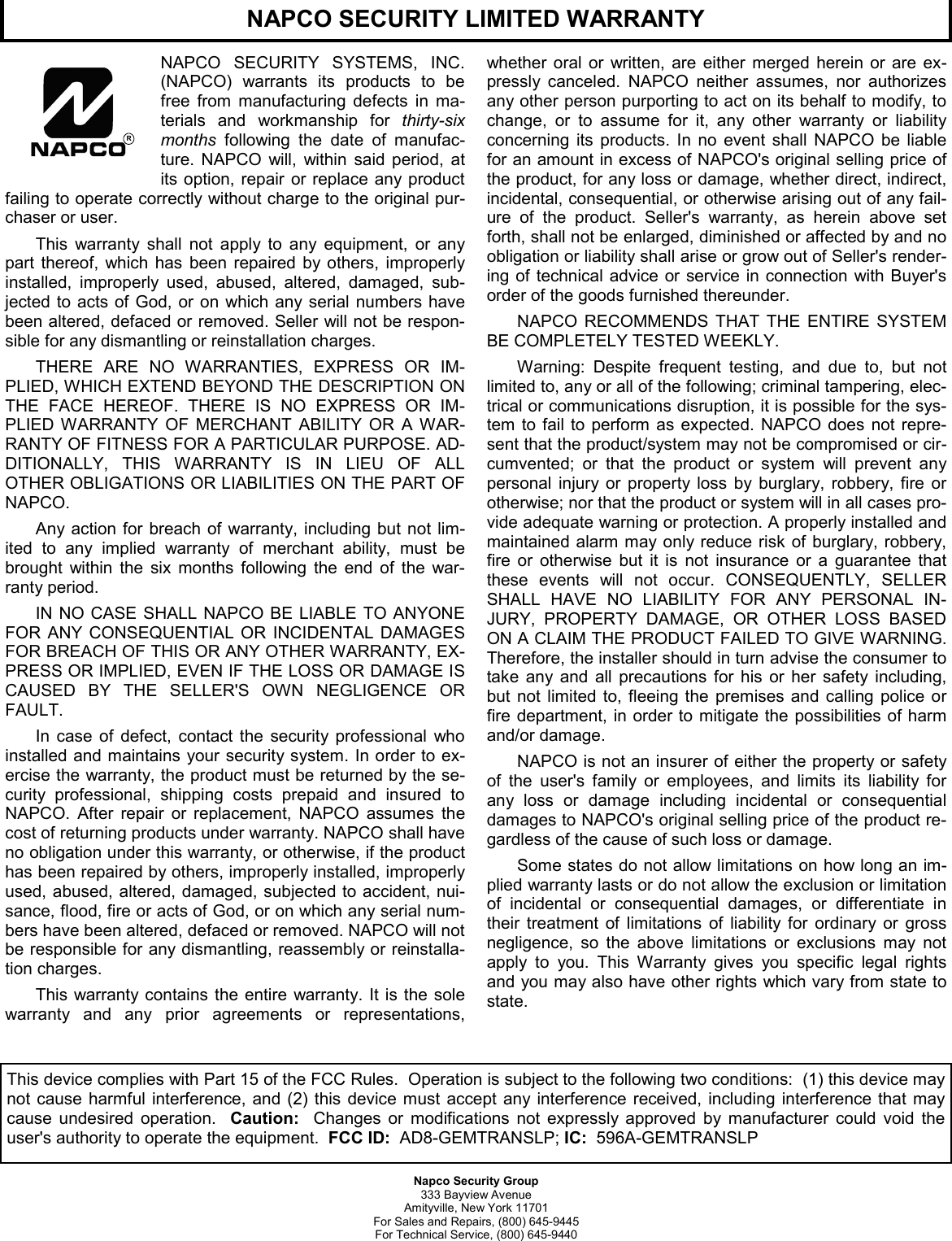 Napco Security Group 333 Bayview Avenue Amityville, New York 11701 For Sales and Repairs, (800) 645-9445 For Technical Service, (800) 645-9440 NAPCO SECURITY SYSTEMS, INC. (NAPCO) warrants its products to be free from manufacturing defects in ma-terials and workmanship for thirty-six months following the date of manufac-ture. NAPCO will, within said period, at its option, repair or replace any product failing to operate correctly without charge to the original pur-chaser or user. This warranty shall not apply to any equipment, or any part thereof, which has been repaired by others, improperly installed, improperly used, abused, altered, damaged, sub-jected to acts of God, or on which any serial numbers have been altered, defaced or removed. Seller will not be respon-sible for any dismantling or reinstallation charges.  THERE ARE NO WARRANTIES, EXPRESS OR IM-PLIED, WHICH EXTEND BEYOND THE DESCRIPTION ON THE FACE HEREOF. THERE IS NO EXPRESS OR IM-PLIED WARRANTY OF MERCHANT ABILITY OR A WAR-RANTY OF FITNESS FOR A PARTICULAR PURPOSE. AD-DITIONALLY, THIS WARRANTY IS IN LIEU OF ALL OTHER OBLIGATIONS OR LIABILITIES ON THE PART OF NAPCO.  Any action for breach of warranty, including but not lim-ited to any implied warranty of merchant ability, must be brought within the six months following the end of the war-ranty period.  IN NO CASE SHALL NAPCO BE LIABLE TO ANYONE FOR ANY CONSEQUENTIAL OR INCIDENTAL DAMAGES FOR BREACH OF THIS OR ANY OTHER WARRANTY, EX-PRESS OR IMPLIED, EVEN IF THE LOSS OR DAMAGE IS CAUSED BY THE SELLER'S OWN NEGLIGENCE OR FAULT.  In case of defect, contact the security professional who installed and maintains your security system. In order to ex-ercise the warranty, the product must be returned by the se-curity professional, shipping costs prepaid and insured to NAPCO. After repair or replacement, NAPCO assumes the cost of returning products under warranty. NAPCO shall have no obligation under this warranty, or otherwise, if the product has been repaired by others, improperly installed, improperly used, abused, altered, damaged, subjected to accident, nui-sance, flood, fire or acts of God, or on which any serial num-bers have been altered, defaced or removed. NAPCO will not be responsible for any dismantling, reassembly or reinstalla-tion charges. This warranty contains the entire warranty. It is the sole warranty and any prior agreements or representations, whether oral or written, are either merged herein or are ex-pressly canceled. NAPCO neither assumes, nor authorizes any other person purporting to act on its behalf to modify, to change, or to assume for it, any other warranty or liability concerning its products. In no event shall NAPCO be liable for an amount in excess of NAPCO's original selling price of the product, for any loss or damage, whether direct, indirect, incidental, consequential, or otherwise arising out of any fail-ure of the product. Seller's warranty, as herein above set forth, shall not be enlarged, diminished or affected by and no obligation or liability shall arise or grow out of Seller's render-ing of technical advice or service in connection with Buyer's order of the goods furnished thereunder. NAPCO RECOMMENDS THAT THE ENTIRE SYSTEM BE COMPLETELY TESTED WEEKLY.  Warning: Despite frequent testing, and due to, but not limited to, any or all of the following; criminal tampering, elec-trical or communications disruption, it is possible for the sys-tem to fail to perform as expected. NAPCO does not repre-sent that the product/system may not be compromised or cir-cumvented; or that the product or system will prevent any personal injury or property loss by burglary, robbery, fire or otherwise; nor that the product or system will in all cases pro-vide adequate warning or protection. A properly installed and maintained alarm may only reduce risk of burglary, robbery, fire or otherwise but it is not insurance or a guarantee that these events will not occur. CONSEQUENTLY, SELLER SHALL HAVE NO LIABILITY FOR ANY PERSONAL IN-JURY, PROPERTY DAMAGE, OR OTHER LOSS BASED ON A CLAIM THE PRODUCT FAILED TO GIVE WARNING. Therefore, the installer should in turn advise the consumer to take any and all precautions for his or her safety including, but not limited to, fleeing the premises and calling police or fire department, in order to mitigate the possibilities of harm and/or damage.  NAPCO is not an insurer of either the property or safety of the user's family or employees, and limits its liability for any loss or damage including incidental or consequential damages to NAPCO's original selling price of the product re-gardless of the cause of such loss or damage. Some states do not allow limitations on how long an im-plied warranty lasts or do not allow the exclusion or limitation of incidental or consequential damages, or differentiate in their treatment of limitations of liability for ordinary or gross negligence, so the above limitations or exclusions may not apply to you. This Warranty gives you specific legal rights and you may also have other rights which vary from state to state.   RNAPCO SECURITY LIMITED WARRANTY This device complies with Part 15 of the FCC Rules.  Operation is subject to the following two conditions:  (1) this device may not cause harmful interference, and (2) this device must accept any interference received, including interference that may cause undesired operation.  Caution:  Changes or modifications not expressly approved by manufacturer could void the user's authority to operate the equipment.  FCC ID:  AD8-GEMTRANSLP; IC:  596A-GEMTRANSLP 