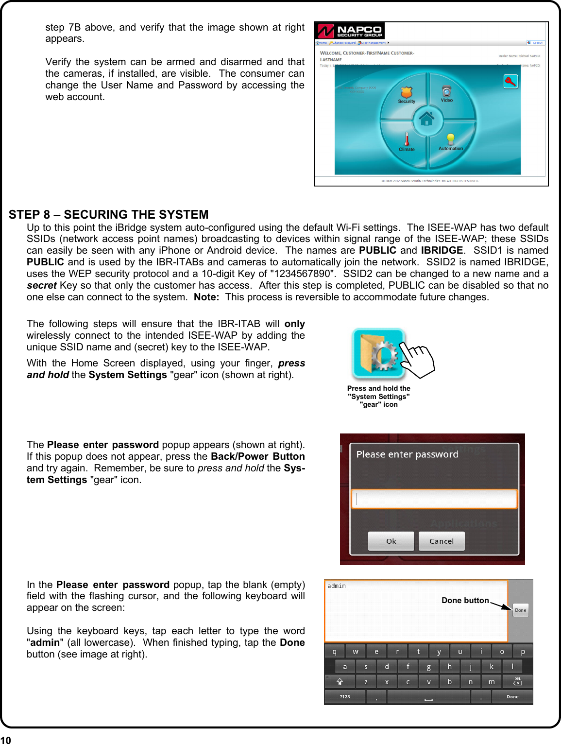 10   The following steps will ensure that the IBR-ITAB will only wirelessly connect to the intended ISEE-WAP by adding the unique SSID name and (secret) key to the ISEE-WAP.      With the Home Screen displayed, using your finger, press and hold the System Settings &quot;gear&quot; icon (shown at right).         The Please enter password popup appears (shown at right).  If this popup does not appear, press the Back/Power Button and try again.  Remember, be sure to press and hold the Sys-tem Settings &quot;gear&quot; icon.            In the Please enter password popup, tap the blank (empty) field with the flashing cursor, and the following keyboard will appear on the screen:    Using the keyboard keys, tap each letter to type the word &quot;admin&quot; (all lowercase).  When finished typing, tap the Done button (see image at right).       step 7B above, and verify that the image shown at right appears.    Verify the system can be armed and disarmed and that the cameras, if installed, are visible.  The consumer can change the User Name and Password by accessing the web account.   STEP 8 – SECURING THE SYSTEM   Up to this point the iBridge system auto-configured using the default Wi-Fi settings.  The ISEE-WAP has two default SSIDs (network access point names) broadcasting to devices within signal range of the ISEE-WAP; these SSIDs can easily be seen with any iPhone or Android device.  The names are PUBLIC and IBRIDGE.  SSID1 is named PUBLIC and is used by the IBR-ITABs and cameras to automatically join the network.  SSID2 is named IBRIDGE, uses the WEP security protocol and a 10-digit Key of &quot;1234567890&quot;.  SSID2 can be changed to a new name and a secret Key so that only the customer has access.  After this step is completed, PUBLIC can be disabled so that no one else can connect to the system.  Note:  This process is reversible to accommodate future changes.  Press and hold the &quot;System Settings&quot;  &quot;gear&quot; icon Done button 