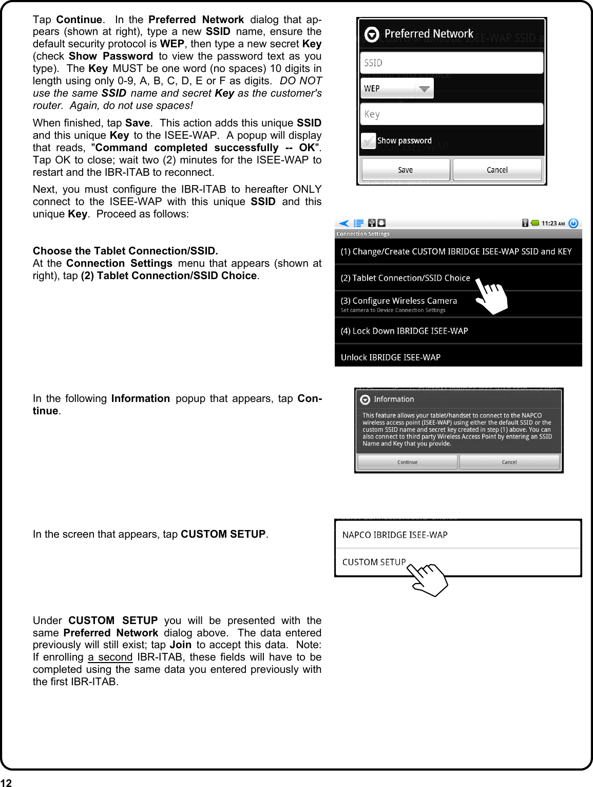 12  Tap Continue.  In the Preferred Network dialog that ap-pears (shown at right), type a new SSID  name, ensure the default security protocol is WEP, then type a new secret Key (check Show Password to view the password text as you type).  The Key  MUST be one word (no spaces) 10 digits in length using only 0-9, A, B, C, D, E or F as digits.  DO NOT use the same SSID  name and secret Key as the customer&apos;s router.  Again, do not use spaces!    When finished, tap Save.  This action adds this unique SSID and this unique Key  to the ISEE-WAP.  A popup will display that reads, &quot;Command completed successfully -- OK&quot;.  Tap OK to close; wait two (2) minutes for the ISEE-WAP to restart and the IBR-ITAB to reconnect.      Next, you must configure the IBR-ITAB to hereafter ONLY connect to the ISEE-WAP with this unique SSID  and this unique Key.  Proceed as follows:     Choose the Tablet Connection/SSID.  At the Connection Settings menu that appears (shown at right), tap (2) Tablet Connection/SSID Choice.            In the following Information  popup that appears, tap Con-tinue.              In the screen that appears, tap CUSTOM SETUP.        Under CUSTOM SETUP you will be presented with the same  Preferred Network dialog above.  The data entered previously will still exist; tap Join  to accept this data.  Note:  If enrolling a second IBR-ITAB, these fields will have to be completed using the same data you entered previously with the first IBR-ITAB.      