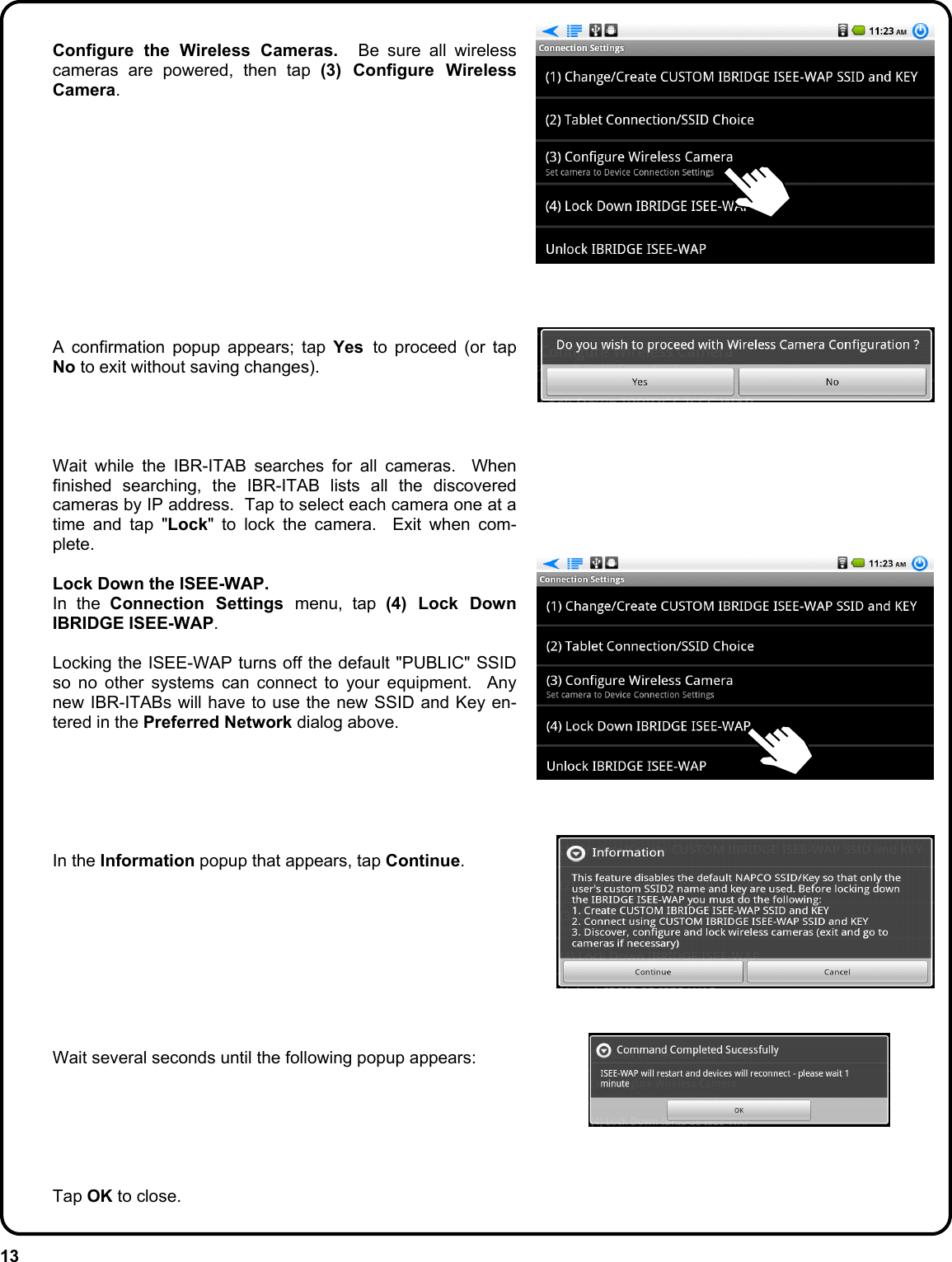 13   Configure the Wireless Cameras.  Be sure all wireless cameras are powered, then tap (3) Configure Wireless Camera.                 A confirmation popup appears; tap Yes  to proceed (or tap No to exit without saving changes).         Wait while the IBR-ITAB searches for all cameras.  When finished searching, the IBR-ITAB lists all the discovered cameras by IP address.  Tap to select each camera one at a time and tap &quot;Lock&quot; to lock the camera.  Exit when com-plete.   Lock Down the ISEE-WAP.  In the Connection Settings menu, tap (4) Lock Down IBRIDGE ISEE-WAP.    Locking the ISEE-WAP turns off the default &quot;PUBLIC&quot; SSID so no other systems can connect to your equipment.  Any new IBR-ITABs will have to use the new SSID and Key en-tered in the Preferred Network dialog above.        In the Information popup that appears, tap Continue.            Wait several seconds until the following popup appears:        Tap OK to close. 