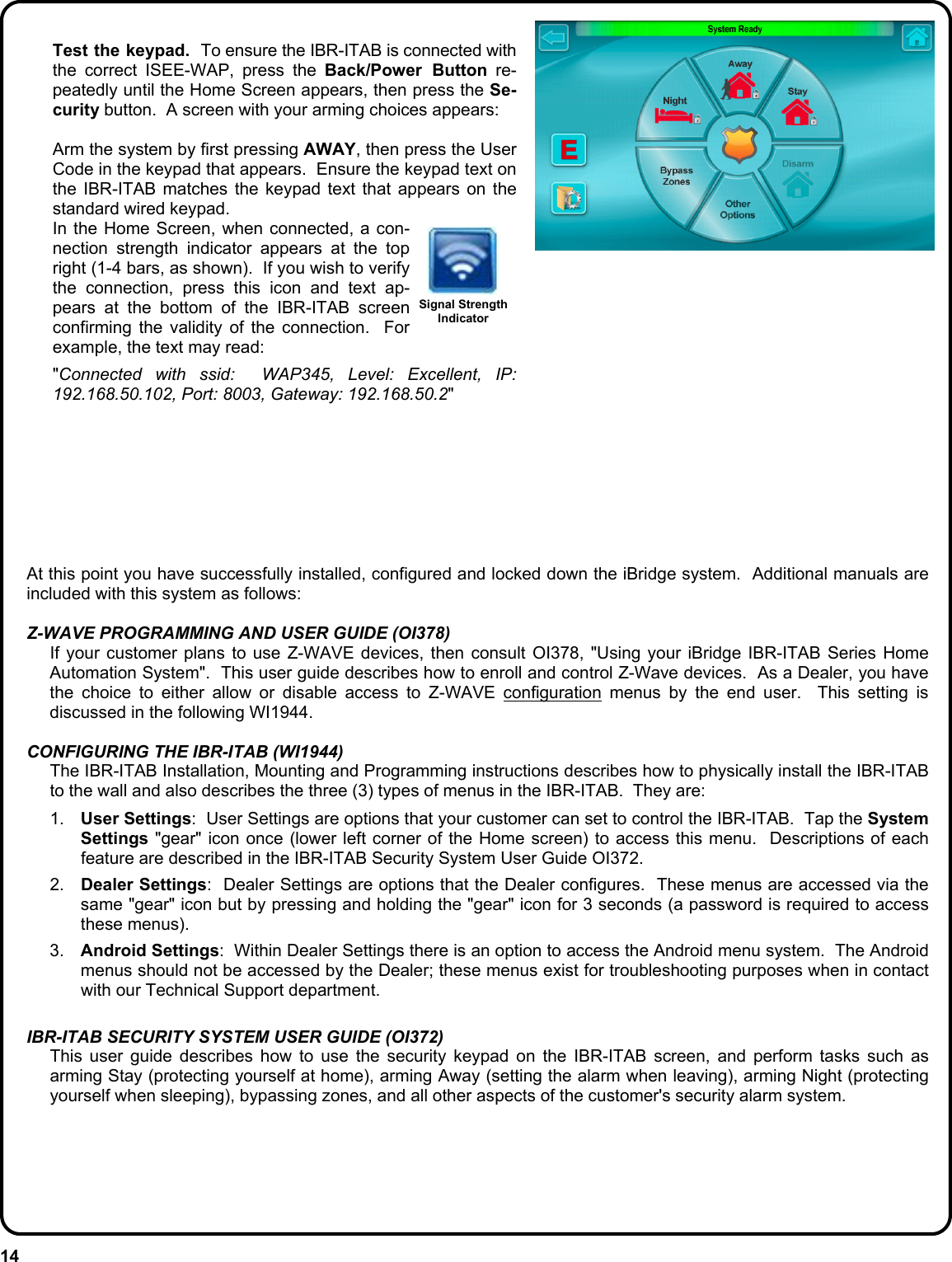 14   Test the keypad.  To ensure the IBR-ITAB is connected with the correct ISEE-WAP, press the Back/Power Button re-peatedly until the Home Screen appears, then press the Se-curity button.  A screen with your arming choices appears:    Arm the system by first pressing AWAY, then press the User Code in the keypad that appears.  Ensure the keypad text on the IBR-ITAB matches the keypad text that appears on the standard wired keypad.     In the Home Screen, when connected, a con-nection strength indicator appears at the top right (1-4 bars, as shown).  If you wish to verify the connection, press this icon and text ap-pears at the bottom of the IBR-ITAB screen confirming the validity of the connection.  For example, the text may read:   &quot;Connected with ssid:  WAP345, Level: Excellent, IP: 192.168.50.102, Port: 8003, Gateway: 192.168.50.2&quot;    Signal Strength Indicator At this point you have successfully installed, configured and locked down the iBridge system.  Additional manuals are included with this system as follows:  Z-WAVE PROGRAMMING AND USER GUIDE (OI378)   If your customer plans to use Z-WAVE devices, then consult OI378, &quot;Using your iBridge IBR-ITAB Series Home Automation System&quot;.  This user guide describes how to enroll and control Z-Wave devices.  As a Dealer, you have the choice to either allow or disable access to Z-WAVE configuration menus by the end user.  This setting is discussed in the following WI1944.  CONFIGURING THE IBR-ITAB (WI1944)   The IBR-ITAB Installation, Mounting and Programming instructions describes how to physically install the IBR-ITAB to the wall and also describes the three (3) types of menus in the IBR-ITAB.  They are:    1.  User Settings:  User Settings are options that your customer can set to control the IBR-ITAB.  Tap the System Settings &quot;gear&quot; icon once (lower left corner of the Home screen) to access this menu.  Descriptions of each feature are described in the IBR-ITAB Security System User Guide OI372.   2.  Dealer Settings:  Dealer Settings are options that the Dealer configures.  These menus are accessed via the same &quot;gear&quot; icon but by pressing and holding the &quot;gear&quot; icon for 3 seconds (a password is required to access these menus). 3.  Android Settings:  Within Dealer Settings there is an option to access the Android menu system.  The Android menus should not be accessed by the Dealer; these menus exist for troubleshooting purposes when in contact with our Technical Support department.  IBR-ITAB SECURITY SYSTEM USER GUIDE (OI372)   This user guide describes how to use the security keypad on the IBR-ITAB screen, and perform tasks such as arming Stay (protecting yourself at home), arming Away (setting the alarm when leaving), arming Night (protecting yourself when sleeping), bypassing zones, and all other aspects of the customer&apos;s security alarm system.      