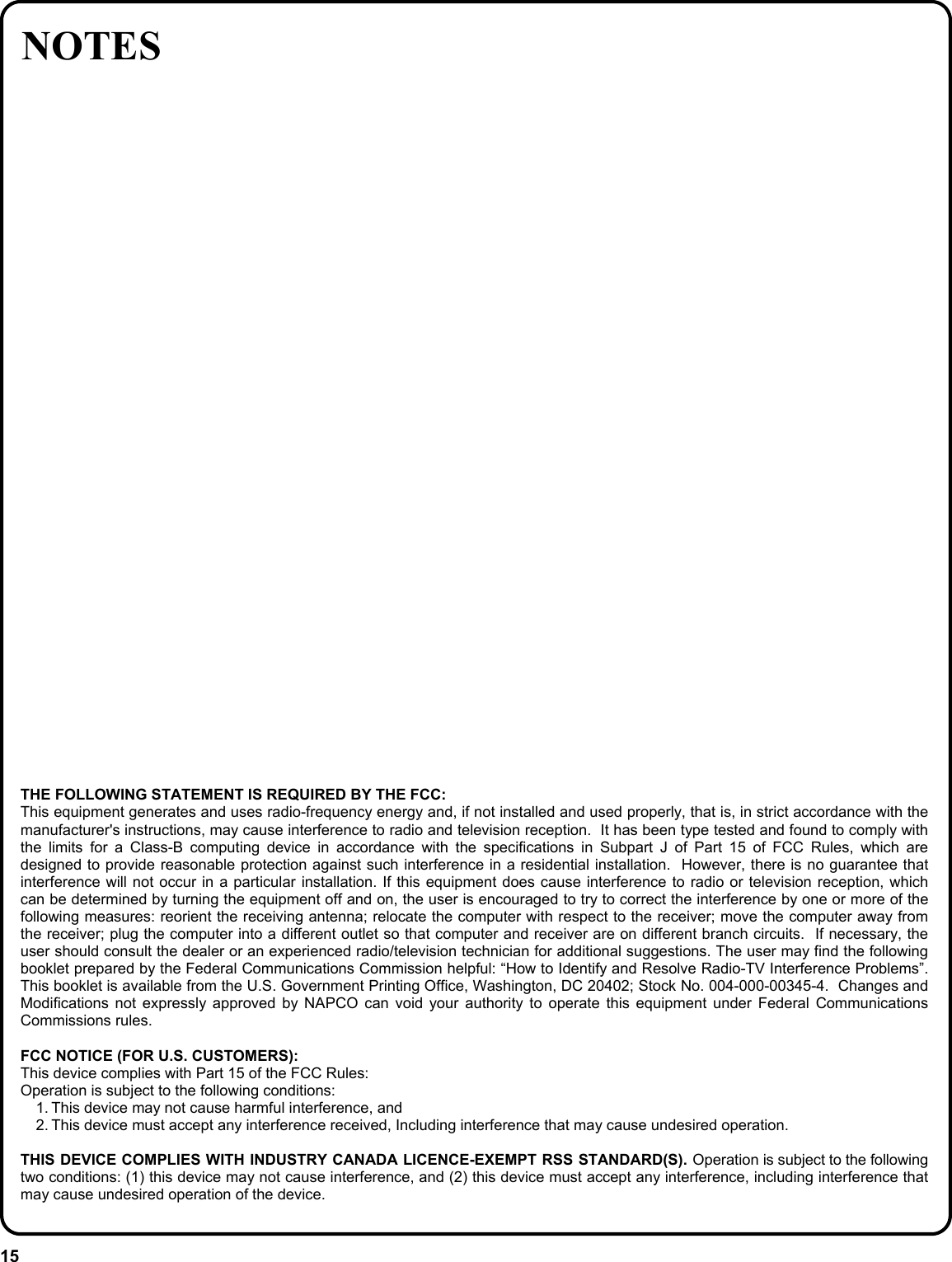 15 NOTES THE FOLLOWING STATEMENT IS REQUIRED BY THE FCC: This equipment generates and uses radio-frequency energy and, if not installed and used properly, that is, in strict accordance with the manufacturer&apos;s instructions, may cause interference to radio and television reception.  It has been type tested and found to comply with the limits for a Class-B computing device in accordance with the specifications in Subpart J of Part 15 of FCC Rules, which are designed to provide reasonable protection against such interference in a residential installation.  However, there is no guarantee that interference will not occur in a particular installation. If this equipment does cause interference to radio or television reception, which can be determined by turning the equipment off and on, the user is encouraged to try to correct the interference by one or more of the following measures: reorient the receiving antenna; relocate the computer with respect to the receiver; move the computer away from the receiver; plug the computer into a different outlet so that computer and receiver are on different branch circuits.  If necessary, the user should consult the dealer or an experienced radio/television technician for additional suggestions. The user may find the following booklet prepared by the Federal Communications Commission helpful: “How to Identify and Resolve Radio-TV Interference Problems”. This booklet is available from the U.S. Government Printing Office, Washington, DC 20402; Stock No. 004-000-00345-4.  Changes and Modifications not expressly approved by NAPCO can void your authority to operate this equipment under Federal Communications Commissions rules.  FCC NOTICE (FOR U.S. CUSTOMERS):  This device complies with Part 15 of the FCC Rules:  Operation is subject to the following conditions:  1. This device may not cause harmful interference, and  2. This device must accept any interference received, Including interference that may cause undesired operation.  THIS DEVICE COMPLIES WITH INDUSTRY CANADA LICENCE-EXEMPT RSS STANDARD(S). Operation is subject to the following two conditions: (1) this device may not cause interference, and (2) this device must accept any interference, including interference that may cause undesired operation of the device. 