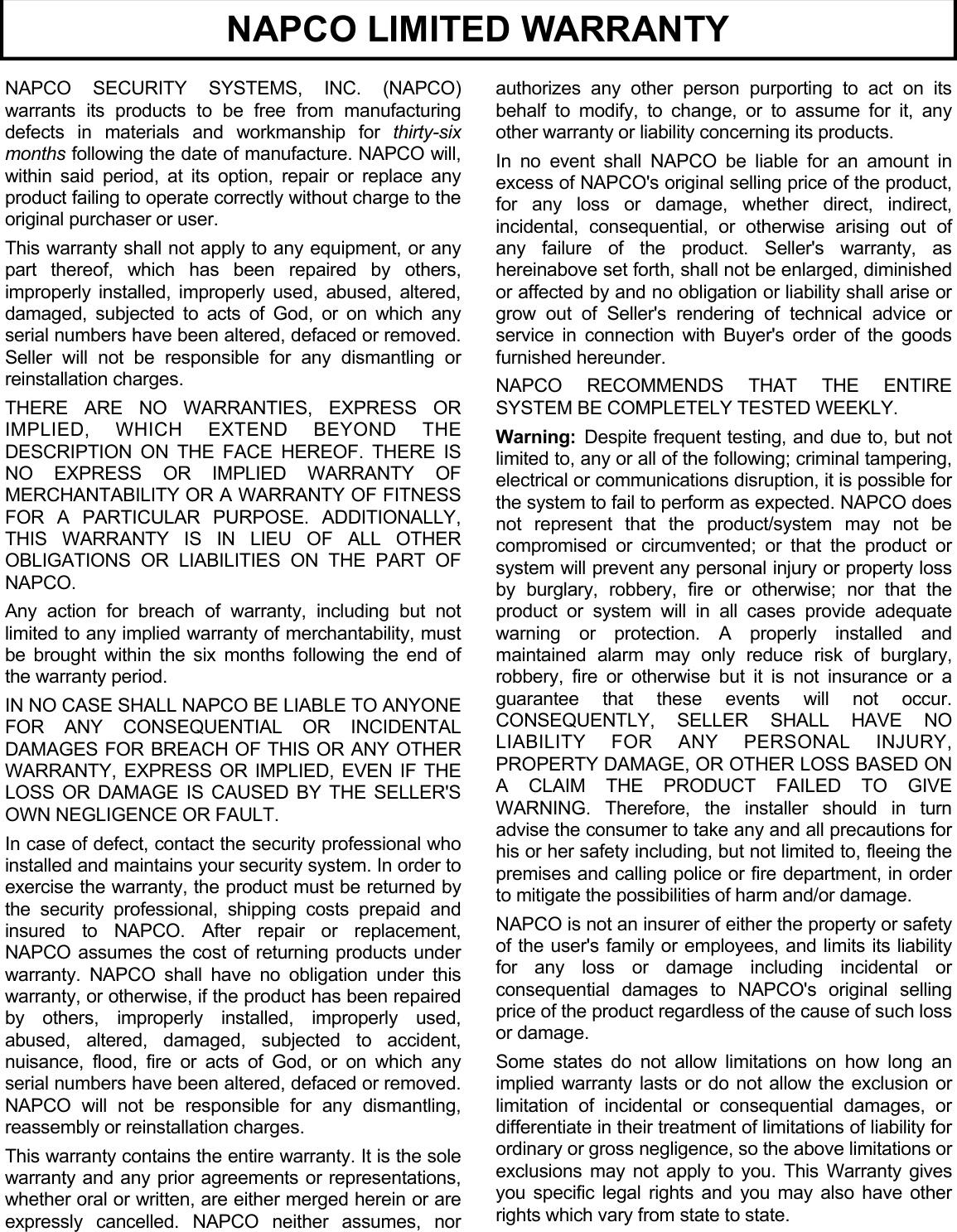 16  NAPCO SECURITY SYSTEMS, INC. (NAPCO) warrants its products to be free from manufacturing defects in materials and workmanship for thirty-six months following the date of manufacture. NAPCO will, within said period, at its option, repair or replace any product failing to operate correctly without charge to the original purchaser or user. This warranty shall not apply to any equipment, or any part thereof, which has been repaired by others, improperly installed, improperly used, abused, altered, damaged, subjected to acts of God, or on which any serial numbers have been altered, defaced or removed. Seller will not be responsible for any dismantling or reinstallation charges. THERE ARE NO WARRANTIES, EXPRESS OR IMPLIED, WHICH EXTEND BEYOND THE DESCRIPTION ON THE FACE HEREOF. THERE IS NO EXPRESS OR IMPLIED WARRANTY OF MERCHANTABILITY OR A WARRANTY OF FITNESS FOR A PARTICULAR PURPOSE. ADDITIONALLY, THIS WARRANTY IS IN LIEU OF ALL OTHER OBLIGATIONS OR LIABILITIES ON THE PART OF NAPCO. Any action for breach of warranty, including but not limited to any implied warranty of merchantability, must be brought within the six months following the end of the warranty period.  IN NO CASE SHALL NAPCO BE LIABLE TO ANYONE FOR ANY CONSEQUENTIAL OR INCIDENTAL DAMAGES FOR BREACH OF THIS OR ANY OTHER WARRANTY, EXPRESS OR IMPLIED, EVEN IF THE LOSS OR DAMAGE IS CAUSED BY THE SELLER&apos;S OWN NEGLIGENCE OR FAULT. In case of defect, contact the security professional who installed and maintains your security system. In order to exercise the warranty, the product must be returned by the security professional, shipping costs prepaid and insured to NAPCO. After repair or replacement, NAPCO assumes the cost of returning products under warranty. NAPCO shall have no obligation under this warranty, or otherwise, if the product has been repaired by others, improperly installed, improperly used, abused, altered, damaged, subjected to accident, nuisance, flood, fire or acts of God, or on which any serial numbers have been altered, defaced or removed. NAPCO will not be responsible for any dismantling, reassembly or reinstallation charges. This warranty contains the entire warranty. It is the sole warranty and any prior agreements or representations, whether oral or written, are either merged herein or are expressly cancelled. NAPCO neither assumes, nor authorizes any other person purporting to act on its behalf to modify, to change, or to assume for it, any other warranty or liability concerning its products. In no event shall NAPCO be liable for an amount in excess of NAPCO&apos;s original selling price of the product, for any loss or damage, whether direct, indirect, incidental, consequential, or otherwise arising out of any failure of the product. Seller&apos;s warranty, as hereinabove set forth, shall not be enlarged, diminished or affected by and no obligation or liability shall arise or grow out of Seller&apos;s rendering of technical advice or service in connection with Buyer&apos;s order of the goods furnished hereunder. NAPCO RECOMMENDS THAT THE ENTIRE SYSTEM BE COMPLETELY TESTED WEEKLY. Warning:  Despite frequent testing, and due to, but not limited to, any or all of the following; criminal tampering, electrical or communications disruption, it is possible for the system to fail to perform as expected. NAPCO does not represent that the product/system may not be compromised or circumvented; or that the product or system will prevent any personal injury or property loss by burglary, robbery, fire or otherwise; nor that the product or system will in all cases provide adequate warning or protection. A properly installed and maintained alarm may only reduce risk of burglary, robbery, fire or otherwise but it is not insurance or a guarantee that these events will not occur. CONSEQUENTLY, SELLER SHALL HAVE NO LIABILITY FOR ANY PERSONAL INJURY, PROPERTY DAMAGE, OR OTHER LOSS BASED ON A CLAIM THE PRODUCT FAILED TO GIVE WARNING. Therefore, the installer should in turn advise the consumer to take any and all precautions for his or her safety including, but not limited to, fleeing the premises and calling police or fire department, in order to mitigate the possibilities of harm and/or damage.  NAPCO is not an insurer of either the property or safety of the user&apos;s family or employees, and limits its liability for any loss or damage including incidental or consequential damages to NAPCO&apos;s original selling price of the product regardless of the cause of such loss or damage. Some states do not allow limitations on how long an implied warranty lasts or do not allow the exclusion or limitation of incidental or consequential damages, or differentiate in their treatment of limitations of liability for ordinary or gross negligence, so the above limitations or exclusions may not apply to you. This Warranty gives you specific legal rights and you may also have other rights which vary from state to state. NAPCO LIMITED WARRANTY 