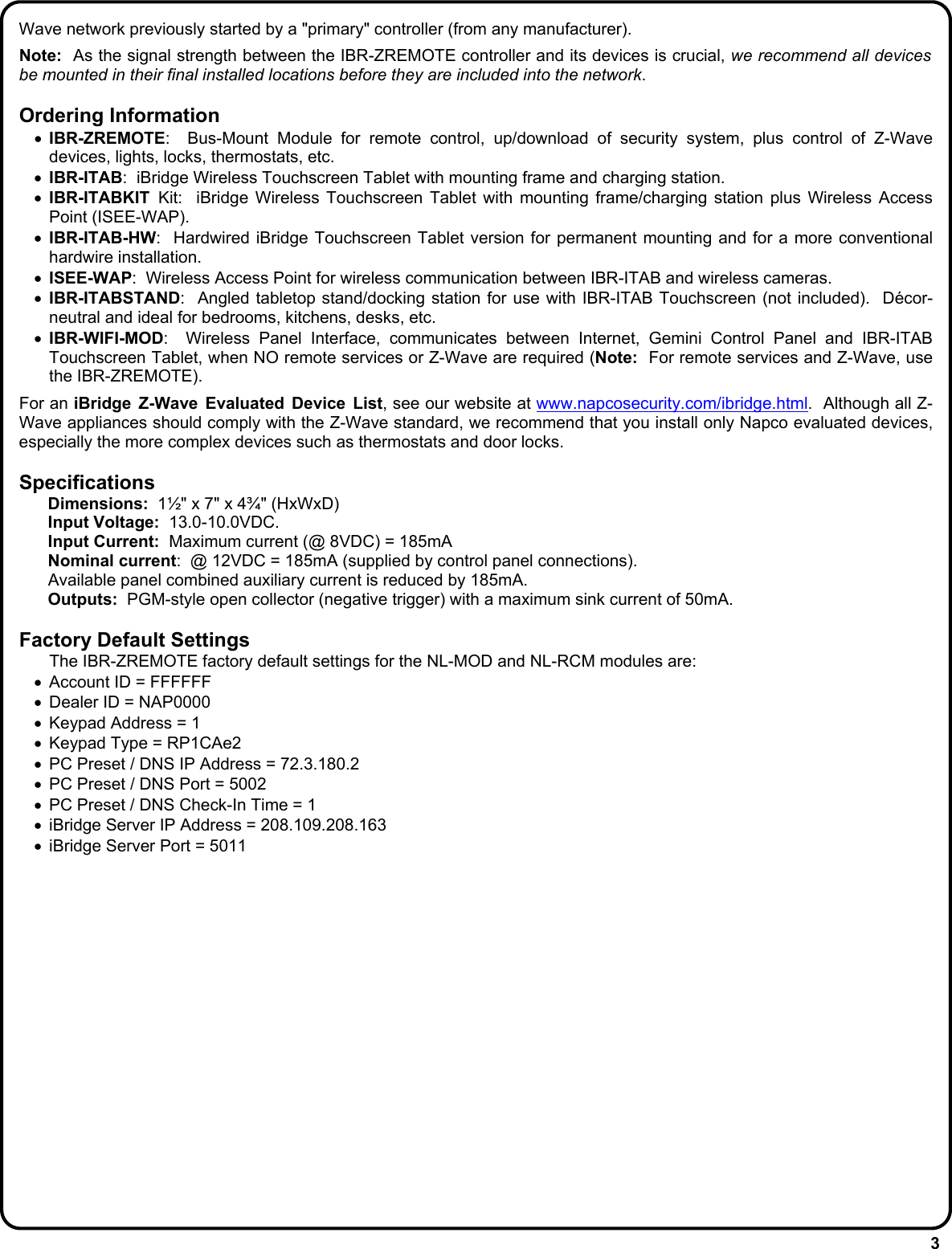 3 Wave network previously started by a &quot;primary&quot; controller (from any manufacturer).    Note:  As the signal strength between the IBR-ZREMOTE controller and its devices is crucial, we recommend all devices be mounted in their final installed locations before they are included into the network.  Ordering Information •  IBR-ZREMOTE:  Bus-Mount Module for remote control, up/download of security system, plus control of Z-Wave devices, lights, locks, thermostats, etc. •  IBR-ITAB:  iBridge Wireless Touchscreen Tablet with mounting frame and charging station. •  IBR-ITABKIT  Kit:  iBridge Wireless Touchscreen Tablet with mounting frame/charging station plus Wireless Access Point (ISEE-WAP). •  IBR-ITAB-HW:  Hardwired iBridge Touchscreen Tablet version for permanent mounting and for a more conventional hardwire installation. •  ISEE-WAP:  Wireless Access Point for wireless communication between IBR-ITAB and wireless cameras. •  IBR-ITABSTAND:  Angled tabletop stand/docking station for use with IBR-ITAB Touchscreen (not included).  Décor-neutral and ideal for bedrooms, kitchens, desks, etc. •  IBR-WIFI-MOD:  Wireless Panel Interface, communicates between Internet, Gemini Control Panel and IBR-ITAB Touchscreen Tablet, when NO remote services or Z-Wave are required (Note:  For remote services and Z-Wave, use the IBR-ZREMOTE).  For an iBridge Z-Wave Evaluated Device List, see our website at www.napcosecurity.com/ibridge.html.  Although all Z-Wave appliances should comply with the Z-Wave standard, we recommend that you install only Napco evaluated devices, especially the more complex devices such as thermostats and door locks.  Specifications  Dimensions:  1½&quot; x 7&quot; x 4¾&quot; (HxWxD)  Input Voltage:  13.0-10.0VDC.  Input Current:  Maximum current (@ 8VDC) = 185mA  Nominal current:  @ 12VDC = 185mA (supplied by control panel connections).     Available panel combined auxiliary current is reduced by 185mA.  Outputs:  PGM-style open collector (negative trigger) with a maximum sink current of 50mA.  Factory Default Settings   The IBR-ZREMOTE factory default settings for the NL-MOD and NL-RCM modules are: •  Account ID = FFFFFF •  Dealer ID = NAP0000 •  Keypad Address = 1 •  Keypad Type = RP1CAe2 •  PC Preset / DNS IP Address = 72.3.180.2 •  PC Preset / DNS Port = 5002 •  PC Preset / DNS Check-In Time = 1 •  iBridge Server IP Address = 208.109.208.163 •  iBridge Server Port = 5011 