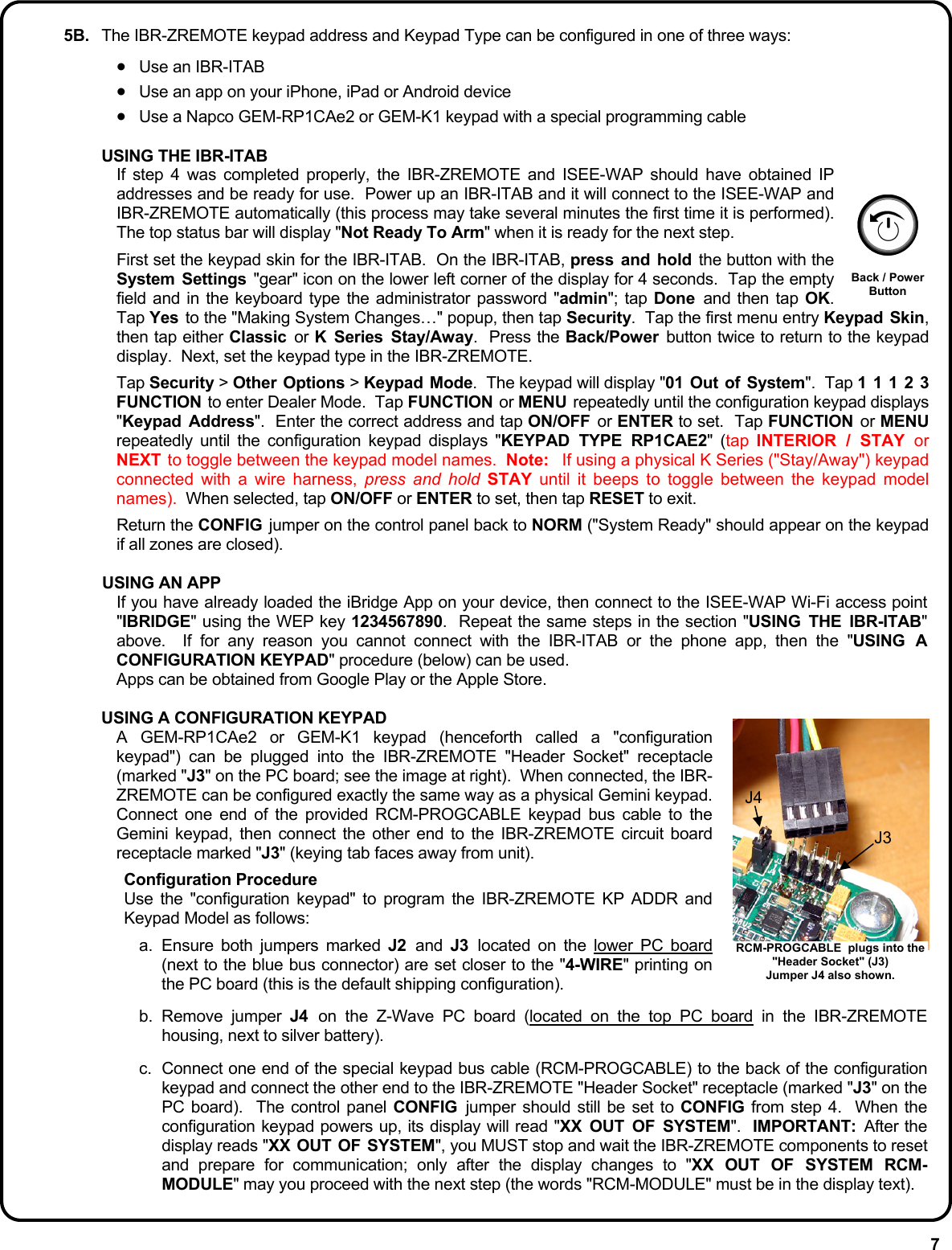7 5B.  The IBR-ZREMOTE keypad address and Keypad Type can be configured in one of three ways:  •  Use an IBR-ITAB •  Use an app on your iPhone, iPad or Android device •  Use a Napco GEM-RP1CAe2 or GEM-K1 keypad with a special programming cable  USING THE IBR-ITAB If step 4 was completed properly, the IBR-ZREMOTE and ISEE-WAP should have obtained IP addresses and be ready for use.  Power up an IBR-ITAB and it will connect to the ISEE-WAP and IBR-ZREMOTE automatically (this process may take several minutes the first time it is performed).  The top status bar will display &quot;Not Ready To Arm&quot; when it is ready for the next step.    First set the keypad skin for the IBR-ITAB.  On the IBR-ITAB, press and hold the button with the System Settings &quot;gear&quot; icon on the lower left corner of the display for 4 seconds.  Tap the empty field and in the keyboard type the administrator password &quot;admin&quot;; tap Done  and then tap OK.  Tap Yes  to the &quot;Making System Changes…&quot; popup, then tap Security.  Tap the first menu entry Keypad Skin, then tap either Classic  or K Series Stay/Away.  Press the Back/Power  button twice to return to the keypad display.  Next, set the keypad type in the IBR-ZREMOTE.  Tap Security &gt; Other Options &gt; Keypad Mode.  The keypad will display &quot;01 Out of System&quot;.  Tap 1 1 1 2 3 FUNCTION to enter Dealer Mode.  Tap FUNCTION or MENU  repeatedly until the configuration keypad displays &quot;Keypad Address&quot;.  Enter the correct address and tap ON/OFF  or ENTER to set.  Tap FUNCTION  or MENU repeatedly until the configuration keypad displays &quot;KEYPAD TYPE RP1CAE2&quot; (tap  INTERIOR / STAY or NEXT to toggle between the keypad model names.  Note:  If using a physical K Series (&quot;Stay/Away&quot;) keypad connected with a wire harness, press and hold STAY until it beeps to toggle between the keypad model names).  When selected, tap ON/OFF or ENTER to set, then tap RESET to exit.    Return the CONFIG  jumper on the control panel back to NORM (&quot;System Ready&quot; should appear on the keypad if all zones are closed).    USING AN APP If you have already loaded the iBridge App on your device, then connect to the ISEE-WAP Wi-Fi access point &quot;IBRIDGE&quot; using the WEP key 1234567890.  Repeat the same steps in the section &quot;USING THE IBR-ITAB&quot; above.  If for any reason you cannot connect with the IBR-ITAB or the phone app, then the &quot;USING A CONFIGURATION KEYPAD&quot; procedure (below) can be used. Apps can be obtained from Google Play or the Apple Store.    USING A CONFIGURATION KEYPAD A GEM-RP1CAe2 or GEM-K1 keypad (henceforth called a &quot;configuration keypad&quot;) can be plugged into the IBR-ZREMOTE &quot;Header Socket&quot; receptacle (marked &quot;J3&quot; on the PC board; see the image at right).  When connected, the IBR-ZREMOTE can be configured exactly the same way as a physical Gemini keypad.  Connect one end of the provided RCM-PROGCABLE keypad bus cable to the Gemini keypad, then connect the other end to the IBR-ZREMOTE circuit board receptacle marked &quot;J3&quot; (keying tab faces away from unit).  Configuration Procedure Use the &quot;configuration keypad&quot; to program the IBR-ZREMOTE KP ADDR and Keypad Model as follows:  a. Ensure both jumpers marked J2  and  J3  located on the lower PC board (next to the blue bus connector) are set closer to the &quot;4-WIRE&quot; printing on the PC board (this is the default shipping configuration). b. Remove jumper J4  on the Z-Wave PC board (located on the top PC board in the IBR-ZREMOTE housing, next to silver battery).   c.  Connect one end of the special keypad bus cable (RCM-PROGCABLE) to the back of the configuration keypad and connect the other end to the IBR-ZREMOTE &quot;Header Socket&quot; receptacle (marked &quot;J3&quot; on the PC board).  The control panel CONFIG  jumper should still be set to CONFIG from step 4.  When the configuration keypad powers up, its display will read &quot;XX OUT OF SYSTEM&quot;.  IMPORTANT:  After the display reads &quot;XX OUT OF SYSTEM&quot;, you MUST stop and wait the IBR-ZREMOTE components to reset and prepare for communication; only after the display changes to &quot;XX OUT OF SYSTEM RCM-MODULE&quot; may you proceed with the next step (the words &quot;RCM-MODULE&quot; must be in the display text).   Back / Power Button RCM-PROGCABLE  plugs into the &quot;Header Socket&quot; (J3) Jumper J4 also shown. J4 J3 