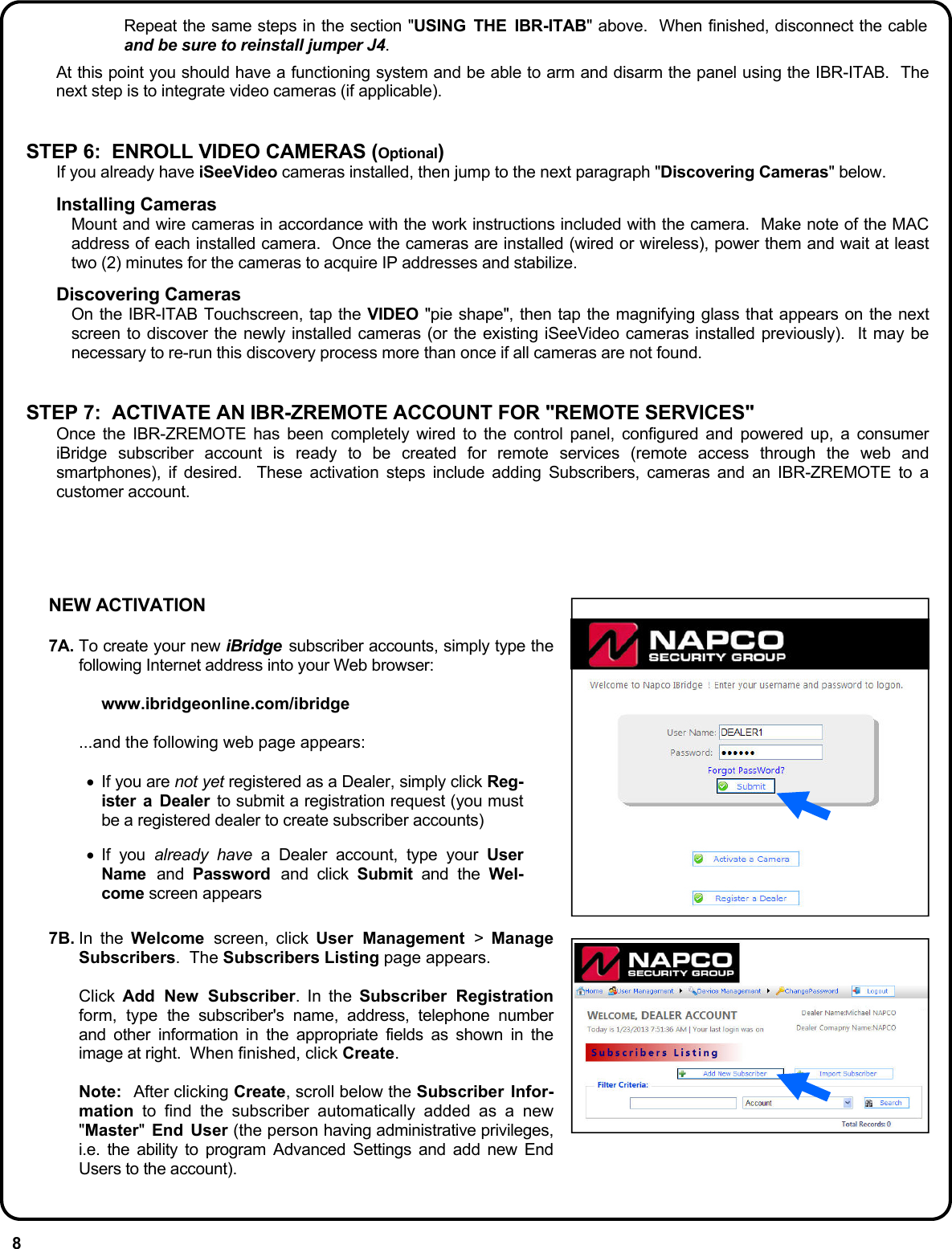 8 Repeat the same steps in the section &quot;USING THE IBR-ITAB&quot; above.  When finished, disconnect the cable and be sure to reinstall jumper J4.     At this point you should have a functioning system and be able to arm and disarm the panel using the IBR-ITAB.  The next step is to integrate video cameras (if applicable).   STEP 6:  ENROLL VIDEO CAMERAS (Optional) If you already have iSeeVideo cameras installed, then jump to the next paragraph &quot;Discovering Cameras&quot; below.  Installing Cameras Mount and wire cameras in accordance with the work instructions included with the camera.  Make note of the MAC address of each installed camera.  Once the cameras are installed (wired or wireless), power them and wait at least two (2) minutes for the cameras to acquire IP addresses and stabilize.  Discovering Cameras On the IBR-ITAB Touchscreen, tap the VIDEO &quot;pie shape&quot;, then tap the magnifying glass that appears on the next screen to discover the newly installed cameras (or the existing iSeeVideo cameras installed previously).  It may be necessary to re-run this discovery process more than once if all cameras are not found.   STEP 7:  ACTIVATE AN IBR-ZREMOTE ACCOUNT FOR &quot;REMOTE SERVICES&quot; Once the IBR-ZREMOTE has been completely wired to the control panel, configured and powered up, a consumer iBridge subscriber account is ready to be created for remote services (remote access through the web and smartphones), if desired.  These activation steps include adding Subscribers, cameras and an IBR-ZREMOTE to a customer account. NEW ACTIVATION  7A. To create your new iBridge  subscriber accounts, simply type the following Internet address into your Web browser:   www.ibridgeonline.com/ibridge    ...and the following web page appears:  •  If you are not yet registered as a Dealer, simply click Reg-ister a Dealer to submit a registration request (you must be a registered dealer to create subscriber accounts) •  If you already have a Dealer account, type your User Name  and  Password  and click Submit and the Wel-come screen appears  7B. In  the  Welcome  screen, click User Management &gt;  Manage Subscribers.  The Subscribers Listing page appears.     Click Add New Subscriber. In the Subscriber Registration form, type the subscriber&apos;s name, address, telephone number and other information in the appropriate fields as shown in the image at right.  When finished, click Create.     Note:   After clicking Create, scroll below the Subscriber Infor-mation to find the subscriber automatically added as a new &quot;Master&quot; End User (the person having administrative privileges, i.e. the ability to program Advanced Settings and add new End Users to the account). 