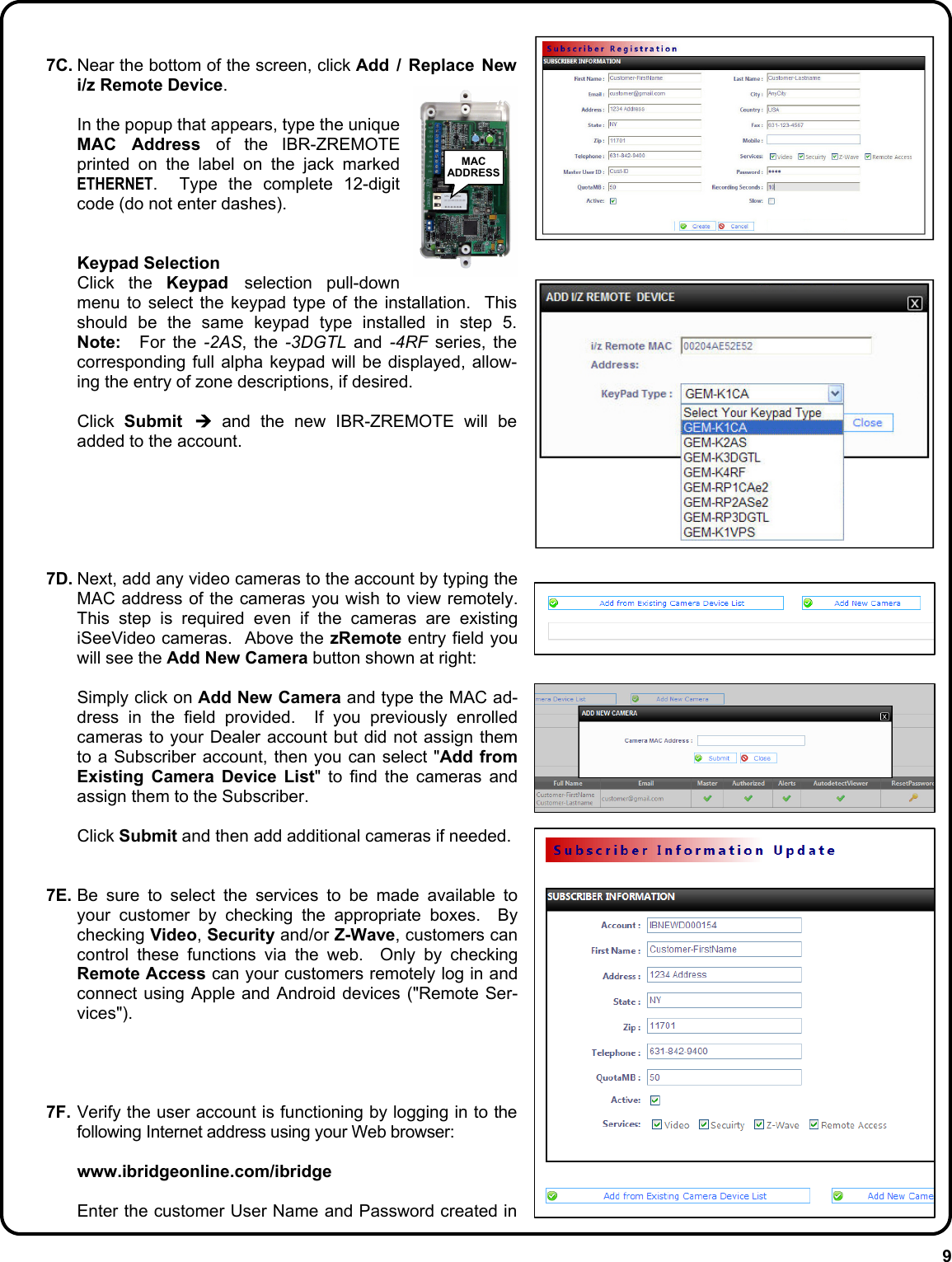 9  7C. Near the bottom of the screen, click Add / Replace New i/z Remote Device.      In the popup that appears, type the unique MAC Address of the IBR-ZREMOTE printed on the label on the jack marked ETHERNET.  Type the complete 12-digit code (do not enter dashes).     Keypad Selection   Click the Keypad  selection pull-down menu to select the keypad type of the installation.  This should be the same keypad type installed in step 5.  Note:  For the -2AS, the -3DGTL and -4RF series, the corresponding full alpha keypad will be displayed, allow-ing the entry of zone descriptions, if desired.   Click Submit  ¼ and the new IBR-ZREMOTE will be added to the account.       7D. Next, add any video cameras to the account by typing the MAC address of the cameras you wish to view remotely.  This step is required even if the cameras are existing iSeeVideo cameras.  Above the zRemote entry field you will see the Add New Camera button shown at right:   Simply click on Add New Camera and type the MAC ad-dress in the field provided.  If you previously enrolled cameras to your Dealer account but did not assign them to a Subscriber account, then you can select &quot;Add from Existing Camera Device List&quot; to find the cameras and assign them to the Subscriber.   Click Submit and then add additional cameras if needed.   7E. Be sure to select the services to be made available to your customer by checking the appropriate boxes.  By checking Video, Security and/or Z-Wave, customers can control these functions via the web.  Only by checking  Remote Access can your customers remotely log in and connect using Apple and Android devices (&quot;Remote Ser-vices&quot;).      7F. Verify the user account is functioning by logging in to the following Internet address using your Web browser:   www.ibridgeonline.com/ibridge    Enter the customer User Name and Password created in MAC ADDRESS 