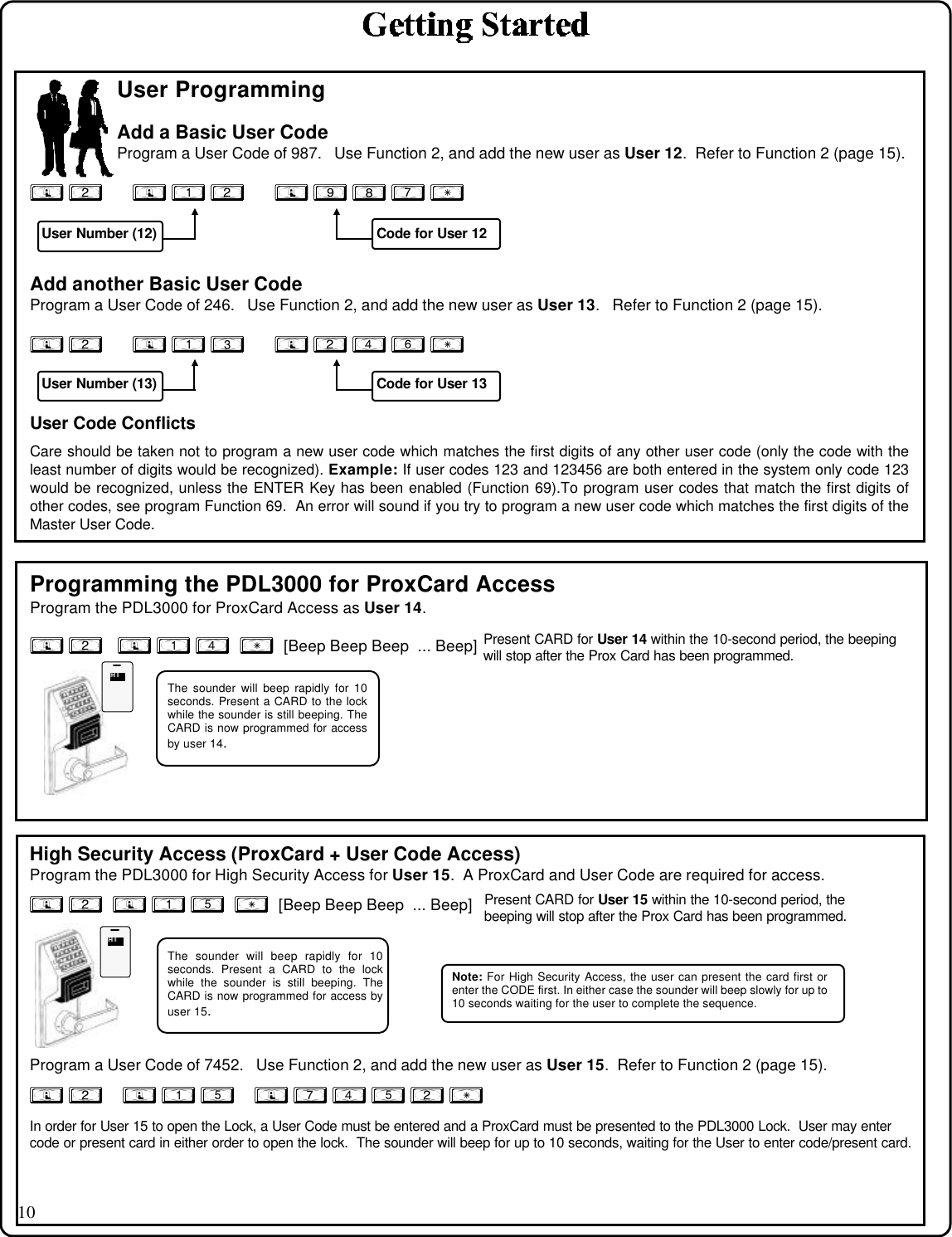 10User ProgrammingAdd a Basic User CodeProgram a User Code of 987.   Use Function 2, and add the new user as User 12.  Refer to Function 2 (page 15).; 2      ; 1 2      ; 9 8 7 :Add another Basic User CodeProgram a User Code of 246.   Use Function 2, and add the new user as User 13.   Refer to Function 2 (page 15).; 2      ; 1 3      ; 2 4 6 :Programming the PDL3000 for ProxCard AccessProgram the PDL3000 for ProxCard Access as User 14.; 2   ; 1 4  :  [Beep Beep Beep  ... Beep]High Security Access (ProxCard + User Code Access)Program the PDL3000 for High Security Access for User 15.  A ProxCard and User Code are required for access.; 2  ; 1 5  :  [Beep Beep Beep  ... Beep]   Program a User Code of 7452.   Use Function 2, and add the new user as User 15.  Refer to Function 2 (page 15).; 2    ; 1 5    ; 7 4 5 2 :In order for User 15 to open the Lock, a User Code must be entered and a ProxCard must be presented to the PDL3000 Lock.  User may entercode or present card in either order to open the lock.  The sounder will beep for up to 10 seconds, waiting for the User to enter code/present card.User Code ConflictsCare should be taken not to program a new user code which matches the first digits of any other user code (only the code with theleast number of digits would be recognized). Example: If user codes 123 and 123456 are both entered in the system only code 123would be recognized, unless the ENTER Key has been enabled (Function 69).To program user codes that match the first digits ofother codes, see program Function 69.  An error will sound if you try to program a new user code which matches the first digits of theMaster User Code.User Number (12) Code for User 12User Number (13) Code for User 13The sounder will beep rapidly for 10seconds. Present a CARD to the lockwhile the sounder is still beeping. TheCARD is now programmed for accessby user 14.The sounder will beep rapidly for 10seconds. Present a CARD to the lockwhile the sounder is still beeping. TheCARD is now programmed for access byuser 15.Note: For High Security Access, the user can present the card first orenter the CODE first. In either case the sounder will beep slowly for up to10 seconds waiting for the user to complete the sequence.Present CARD for User 14 within the 10-second period, the beepingwill stop after the Prox Card has been programmed.Present CARD for User 15 within the 10-second period, thebeeping will stop after the Prox Card has been programmed.HIHIHIHI