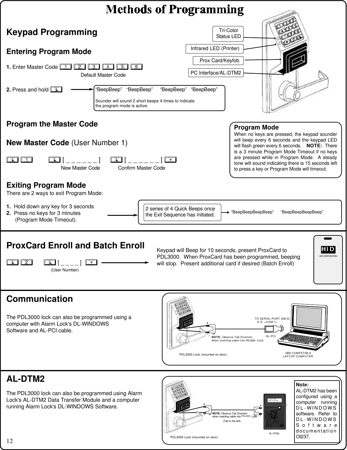 12Keypad ProgrammingEntering Program Mode1. Enter Master Code 1 2 3 4 5 6      Default Master Code2. Press and hold ;Program the Master CodeNew Master Code (User Number 1); 1  ; [ _ _ _ _ _ _ ] ; [ _ _ _ _ _ _ ] : New Master Code Confirm Master CodeExiting Program ModeThere are 2 ways to exit Program Mode:1.  Hold down any key for 3 seconds2.  Press no keys for 3 minutes(Program Mode Timeout).ProxCard Enroll and Batch Enroll; 2      ; [ _ _ _ _ ]  :(User Number)CommunicationThe PDL3000 lock can also be programmed using acomputer with Alarm Lock&apos;s DL-WINDOWSSoftware and AL-PCI cable.“BeepBeep” “BeepBeep” “BeepBeep” “BeepBeep”Sounder will sound 2 short beeps 4 times to indicatethe program mode is active.Program ModeWhen no keys are pressed, the keypad sounderwill beep every 6 seconds and the keypad LEDwill flash green every 6 seconds.    NOTE:  Thereis a 3 minute Program Mode Timeout if no keysare pressed while in Program Mode.  A steadytone will sound indicating there is 15 seconds leftto press a key or Program Mode will timeout.Tri-ColorStatus LEDInfrared LED (Printer)PC Interface/AL-DTM22 series of 4 Quick Beeps oncethe Exit Sequence has initiated. “BeepBeepBeepBeep”     “BeepBeepBeepBeep”The PDL3000 lock can also be programmed using AlarmLock&apos;s AL-DTM2 Data Transfer Module and a computerrunning Alarm Lock&apos;s DL-WINDOWS Software.AL-DTM2Keypad will Beep for 10 seconds, present ProxCard toPDL3000.  When ProxCard has been programmed, beepingwill stop.  Present additional card if desired (Batch Enroll)HIDHIDHID CORPORATIONDL3500 Lock (mounted on door) IBM COMPATIBLELAPTOP COMPUTERTO SERIAL PORT (DB-9)E.G. &lt;COM 1&gt;AL-PCI-+NOTE: Observe Tab Directionwhen inserting cable into DL3500 Lock.PDL3000 Lock (mounted on door)PDL3000Note:AL-DTM2 has beenconfigured using acomputer runningDL-WINDOWSsoftware. Refer toDL-WINDOWSSoftwaredocumentationOI237.DL3500 Lock (mounted on door)-+NOTE: Observe Tab Directionwhen inserting cable into DL3500 Lock.-+(Tab to the left) PLUG IN THEN  ENTER YOUR CODEAL-DTMPDL3000 Lock (mounted on door)PDL3000AL-DTM2Prox Card/Keyfob