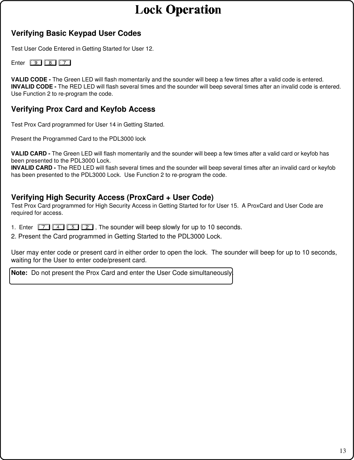 13Verifying Basic Keypad User CodesTest User Code Entered in Getting Started for User 12.Enter   9 8 7VALID CODE - The Green LED will flash momentarily and the sounder will beep a few times after a valid code is entered.INVALID CODE - The RED LED will flash several times and the sounder will beep several times after an invalid code is entered.Use Function 2 to re-program the code.Verifying Prox Card and Keyfob AccessTest Prox Card programmed for User 14 in Getting Started.Present the Programmed Card to the PDL3000 lockVALID CARD - The Green LED will flash momentarily and the sounder will beep a few times after a valid card or keyfob hasbeen presented to the PDL3000 Lock.INVALID CARD - The RED LED will flash several times and the sounder will beep several times after an invalid card or keyfobhas been presented to the PDL3000 Lock.  Use Function 2 to re-program the code.Verifying High Security Access (ProxCard + User Code)Test Prox Card programmed for High Security Access in Getting Started for for User 15.  A ProxCard and User Code arerequired for access.1.  Enter   7 4 5 2 , The sounder will beep slowly for up to 10 seconds.2. Present the Card programmed in Getting Started to the PDL3000 Lock.User may enter code or present card in either order to open the lock.  The sounder will beep for up to 10 seconds,waiting for the User to enter code/present card.Note:  Do not present the Prox Card and enter the User Code simultaneously.