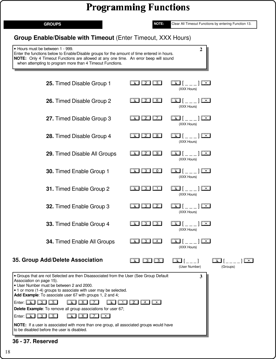 18GROUPS; 2 5      ; [ _ _ _ ] :(XXX Hours)25. Timed Disable Group 1Group Enable/Disable with Timeout (Enter Timeout, XXX Hours)• Hours must be between 1 - 999.Enter the functions below to Enable/Disable groups for the amount of time entered in hours.NOTE:  Only 4 Timeout Functions are allowed at any one time.  An error beep will soundwhen attempting to program more than 4 Timeout Functions. 2;  3 5      ; [ _ _ _ ]           ; [ _ _ _ _ ] :(User Number) (Groups)35. Group Add/Delete Association• Groups that are not Selected are then Disassociated from the User (See Group DefaultAssociation on page 15).• User Number must be between 2 and 2000.• 1 or more (1-4) groups to associate with user may be selected.Add Example: To associate user 67 with groups 1, 2 and 4;Enter: ; 3 5      ; 6 7     ; 1 2 4 :Delete Example: To remove all group associations for user 67;Enter: ; 3 5      ; 6 7 :NOTE:  If a user is associated with more than one group, all associated groups would haveto be disabled before the user is disabled.; 2 6      ; [ _ _ _ ] :(XXX Hours)26. Timed Disable Group 2; 2 7      ; [ _ _ _ ] :(XXX Hours)27. Timed Disable Group 3; 2 8      ; [ _ _ _ ] :(XXX Hours)28. Timed Disable Group 4; 2 9      ; [ _ _ _ ] :(XXX Hours)29. Timed Disable All Groups; 3 0      ; [ _ _ _ ] :(XXX Hours)30. Timed Enable Group 1; 3 1      ; [ _ _ _ ] :(XXX Hours)31. Timed Enable Group 2; 3 2      ; [ _ _ _ ] :(XXX Hours)32. Timed Enable Group 3; 3 3      ; [ _ _ _ ] :(XXX Hours)33. Timed Enable Group 4; 3 4      ; [ _ _ _ ] :(XXX Hours)34. Timed Enable All Groups 336 - 37. ReservedClear All Timeout Functions by entering Function 13.NOTE: