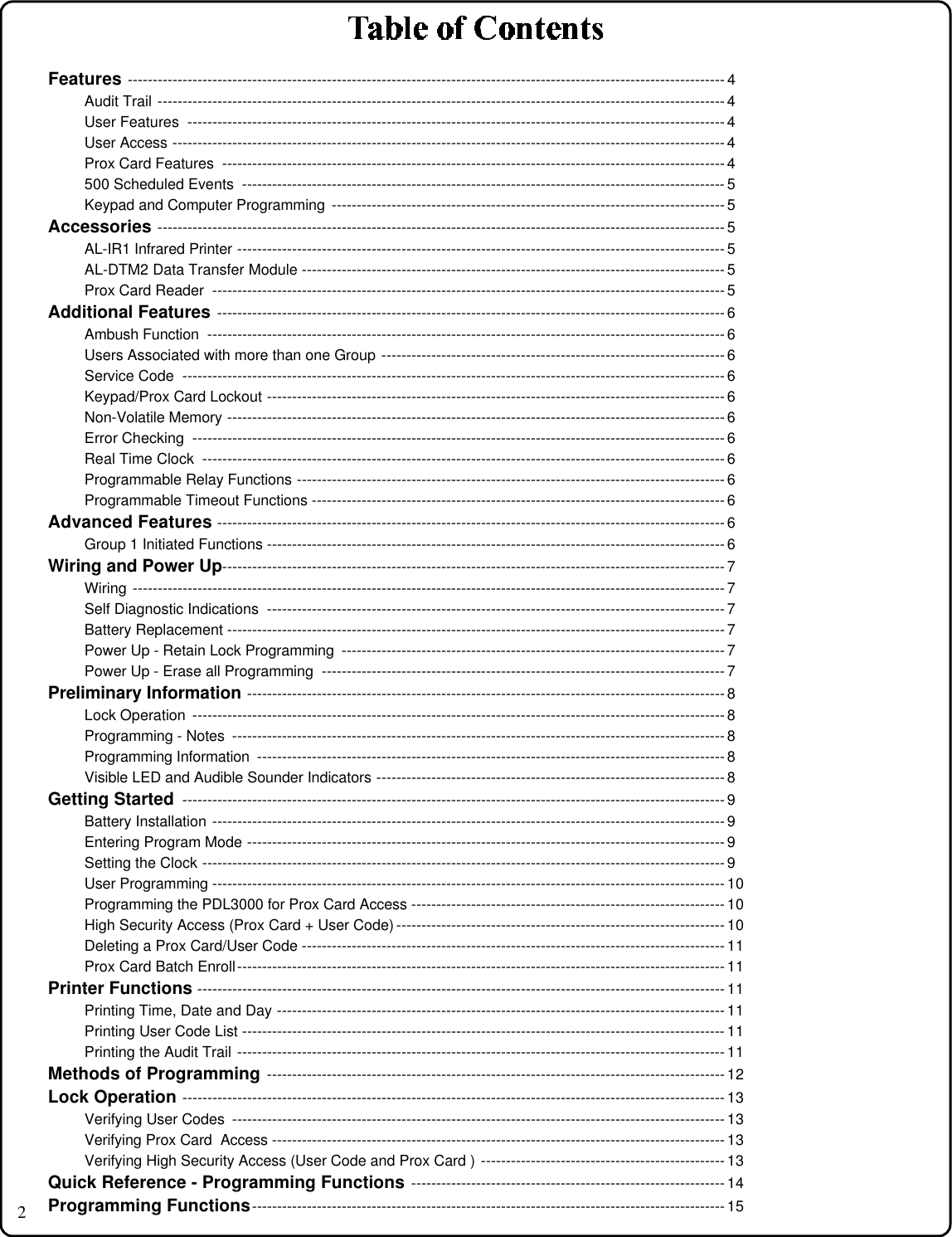 2Features ------------------------------------------------------------------------------------------------------------------------ 4Audit Trail ------------------------------------------------------------------------------------------------------------------ 4User Features  ------------------------------------------------------------------------------------------------------------ 4User Access --------------------------------------------------------------------------------------------------------------- 4Prox Card Features  ----------------------------------------------------------------------------------------------------- 4500 Scheduled Events  ------------------------------------------------------------------------------------------------- 5Keypad and Computer Programming  ------------------------------------------------------------------------------- 5Accessories ------------------------------------------------------------------------------------------------------------------ 5AL-IR1 Infrared Printer -------------------------------------------------------------------------------------------------- 5AL-DTM2 Data Transfer Module ------------------------------------------------------------------------------------- 5Prox Card Reader  ------------------------------------------------------------------------------------------------------- 5Additional Features ------------------------------------------------------------------------------------------------------ 6Ambush Function  -------------------------------------------------------------------------------------------------------- 6Users Associated with more than one Group --------------------------------------------------------------------- 6Service Code  ------------------------------------------------------------------------------------------------------------- 6Keypad/Prox Card Lockout -------------------------------------------------------------------------------------------- 6Non-Volatile Memory ---------------------------------------------------------------------------------------------------- 6Error Checking  ----------------------------------------------------------------------------------------------------------- 6Real Time Clock  --------------------------------------------------------------------------------------------------------- 6Programmable Relay Functions -------------------------------------------------------------------------------------- 6Programmable Timeout Functions ----------------------------------------------------------------------------------- 6Advanced Features ------------------------------------------------------------------------------------------------------ 6Group 1 Initiated Functions -------------------------------------------------------------------------------------------- 6Wiring and Power Up----------------------------------------------------------------------------------------------------- 7Wiring ----------------------------------------------------------------------------------------------------------------------- 7Self Diagnostic Indications  -------------------------------------------------------------------------------------------- 7Battery Replacement ---------------------------------------------------------------------------------------------------- 7Power Up - Retain Lock Programming  ----------------------------------------------------------------------------- 7Power Up - Erase all Programming  --------------------------------------------------------------------------------- 7Preliminary Information ------------------------------------------------------------------------------------------------ 8Lock Operation  ----------------------------------------------------------------------------------------------------------- 8Programming - Notes  --------------------------------------------------------------------------------------------------- 8Programming Information  ---------------------------------------------------------------------------------------------- 8Visible LED and Audible Sounder Indicators ---------------------------------------------------------------------- 8Getting Started ------------------------------------------------------------------------------------------------------------- 9Battery Installation ------------------------------------------------------------------------------------------------------- 9Entering Program Mode ------------------------------------------------------------------------------------------------ 9Setting the Clock --------------------------------------------------------------------------------------------------------- 9User Programming ------------------------------------------------------------------------------------------------------- 10Programming the PDL3000 for Prox Card Access --------------------------------------------------------------- 10High Security Access (Prox Card + User Code) ------------------------------------------------------------------ 10Deleting a Prox Card/User Code ------------------------------------------------------------------------------------- 11Prox Card Batch Enroll-------------------------------------------------------------------------------------------------- 11Printer Functions ---------------------------------------------------------------------------------------------------------- 11Printing Time, Date and Day ------------------------------------------------------------------------------------------ 11Printing User Code List ------------------------------------------------------------------------------------------------- 11Printing the Audit Trail -------------------------------------------------------------------------------------------------- 11Methods of Programming -------------------------------------------------------------------------------------------- 12Lock Operation ------------------------------------------------------------------------------------------------------------- 13Verifying User Codes  --------------------------------------------------------------------------------------------------- 13Verifying Prox Card  Access ------------------------------------------------------------------------------------------- 13Verifying High Security Access (User Code and Prox Card ) ------------------------------------------------- 13Quick Reference - Programming Functions --------------------------------------------------------------- 14Programming Functions----------------------------------------------------------------------------------------------- 15