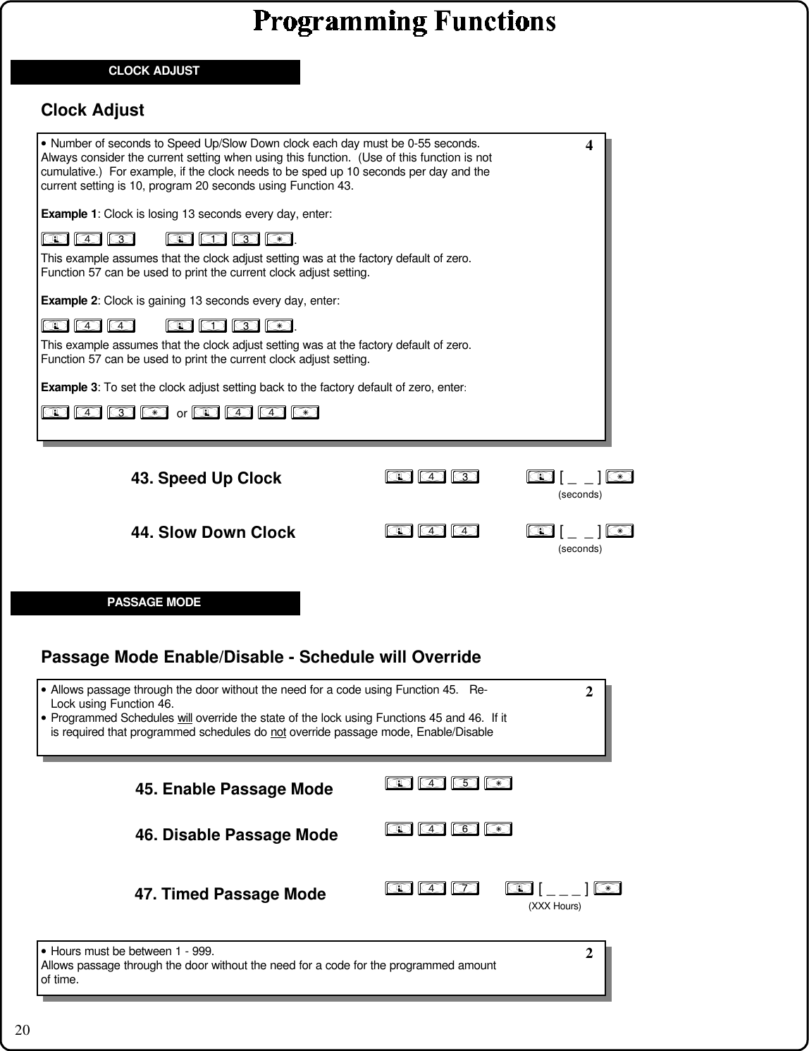 20CLOCK ADJUST; 4 3           ; [ _  _ ] :      (seconds)43. Speed Up Clock; 4 4           ; [ _  _ ] :      (seconds)44. Slow Down Clock• Number of seconds to Speed Up/Slow Down clock each day must be 0-55 seconds.Always consider the current setting when using this function.  (Use of this function is notcumulative.)  For example, if the clock needs to be sped up 10 seconds per day and thecurrent setting is 10, program 20 seconds using Function 43.Example 1: Clock is losing 13 seconds every day, enter:; 4 3       ; 1 3 :.This example assumes that the clock adjust setting was at the factory default of zero.Function 57 can be used to print the current clock adjust setting.Example 2: Clock is gaining 13 seconds every day, enter:; 4 4       ; 1 3 :.This example assumes that the clock adjust setting was at the factory default of zero.Function 57 can be used to print the current clock adjust setting.Example 3: To set the clock adjust setting back to the factory default of zero, enter:; 4 3 :  or ; 4 4 :Clock Adjust 4; 4 5 :45. Enable Passage Mode; 4 6 :46. Disable Passage Mode47. Timed Passage Mode ; 4 7      ; [ _ _ _ ] :(XXX Hours)• Allows passage through the door without the need for a code using Function 45.   Re-Lock using Function 46.• Programmed Schedules will      override the state of the lock using Functions 45 and 46.  If itis required that programmed schedules do not      override passage mode, Enable/DisablePassage Mode Enable/Disable - Schedule will Override 2• Hours must be between 1 - 999.Allows passage through the door without the need for a code for the programmed amountof time. 2PASSAGE MODE
