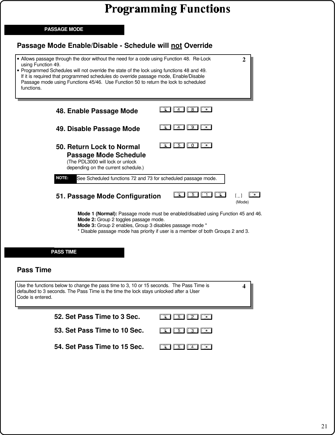 2149. Disable Passage Mode50. Return Lock to Normal        Passage Mode Schedule(The PDL3000 will lock or unlock          depending on the current schedule.)• Allows passage through the door without the need for a code using Function 48.  Re-Lockusing Function 49.• Programmed Schedules will not override the state of the lock using functions 48 and 49.If it is required that programmed schedules do override passage mode, Enable/DisablePassage mode using Functions 45/46.  Use Function 50 to return the lock to scheduledfunctions.Passage Mode Enable/Disable - Schedule will not       Override 2PASSAGE MODE; 4 9 :48. Enable Passage Mode ; 4 8 :; 5 0 :; 5 2 :52. Set Pass Time to 3 Sec.; 5 3 :; 5 4 : Use the functions below to change the pass time to 3, 10 or 15 seconds.  The Pass Time isdefaulted to 3 seconds. The Pass Time is the time the lock stays unlocked after a UserCode is entered.Pass Time 453. Set Pass Time to 10 Sec.54. Set Pass Time to 15 Sec.PASS TIMESee Scheduled functions 72 and 73 for scheduled passage mode.NOTE:51. Passage Mode Configuration ; 5 1 ;     [ _ ]    :                            (Mode)Mode 1 (Normal): Passage mode must be enabled/disabled using Function 45 and 46.Mode 2: Group 2 toggles passage mode.Mode 3: Group 2 enables, Group 3 disables passage mode ** Disable passage mode has priority if user is a member of both Groups 2 and 3.