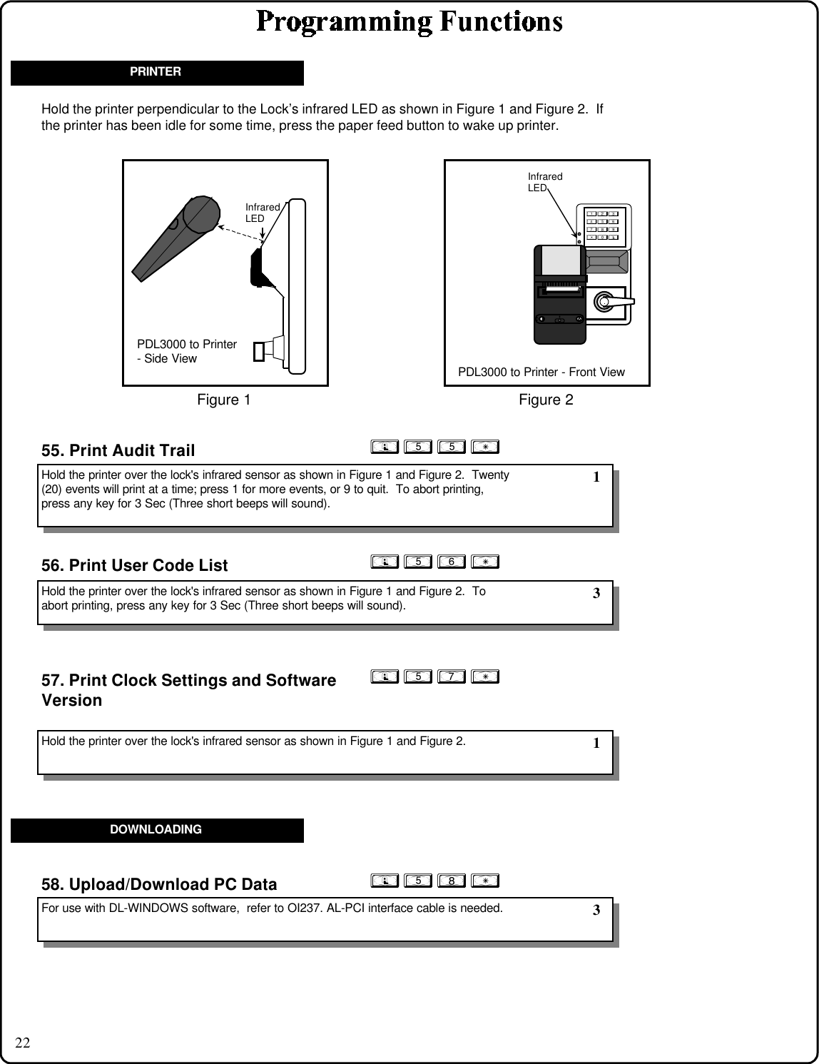 22; 5 5 : ; 5 7 :57. Print Clock Settings and SoftwareVersion55. Print Audit Trail; 5 6 : 56. Print User Code List; 5 8 :58. Upload/Download PC DataHold the printer over the lock&apos;s infrared sensor as shown in Figure 1 and Figure 2.  Twenty(20) events will print at a time; press 1 for more events, or 9 to quit.  To abort printing,press any key for 3 Sec (Three short beeps will sound).Hold the printer over the lock&apos;s infrared sensor as shown in Figure 1 and Figure 2.  Toabort printing, press any key for 3 Sec (Three short beeps will sound).Hold the printer over the lock&apos;s infrared sensor as shown in Figure 1 and Figure 2.For use with DL-WINDOWS software,  refer to OI237. AL-PCI interface cable is needed. 1 3 3PRINTERDOWNLOADINGHold the printer perpendicular to the Lock’s infrared LED as shown in Figure 1 and Figure 2.  Ifthe printer has been idle for some time, press the paper feed button to wake up printer. 1InfraredLEDPDL3000 to Printer - Front View123456789:0;Figure 2InfraredLEDPDL3000 to Printer- Side ViewFigure 1