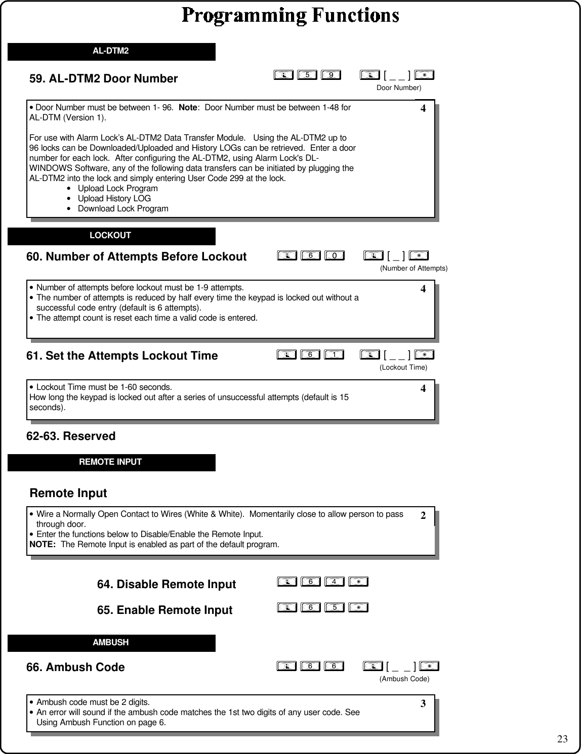 2360. Number of Attempts Before Lockout61. Set the Attempts Lockout Time• Number of attempts before lockout must be 1-9 attempts.• The number of attempts is reduced by half every time the keypad is locked out without asuccessful code entry (default is 6 attempts).• The attempt count is reset each time a valid code is entered.• Lockout Time must be 1-60 seconds.How long the keypad is locked out after a series of unsuccessful attempts (default is 15seconds). 4 4LOCKOUT; 6 4 : 64. Disable Remote Input• Wire a Normally Open Contact to Wires (White &amp; White).  Momentarily close to allow person to passthrough door.• Enter the functions below to Disable/Enable the Remote Input.NOTE:  The Remote Input is enabled as part of the default program.Remote Input; 6 5 :65. Enable Remote Input; 6 6      ; [ _  _ ] :(Ambush Code)66. Ambush Code• Ambush code must be 2 digits.• An error will sound if the ambush code matches the 1st two digits of any user code. SeeUsing Ambush Function on page 6. 2 3REMOTE INPUTAMBUSH; 6 0      ; [ _ ] :(Number of Attempts); 6 1     ; [ _ _ ] :(Lockout Time)62-63. Reserved59. AL-DTM2 Door Number• Door Number must be between 1- 96.  Note:  Door Number must be between 1-48 forAL-DTM (Version 1).For use with Alarm Lock’s AL-DTM2 Data Transfer Module.   Using the AL-DTM2 up to96 locks can be Downloaded/Uploaded and History LOGs can be retrieved.  Enter a doornumber for each lock.  After configuring the AL-DTM2, using Alarm Lock&apos;s DL-WINDOWS Software, any of the following data transfers can be initiated by plugging theAL-DTM2 into the lock and simply entering User Code 299 at the lock.• Upload Lock Program• Upload History LOG• Download Lock Program 4AL-DTM2; 5 9      ; [ _ _ ] :Door Number)
