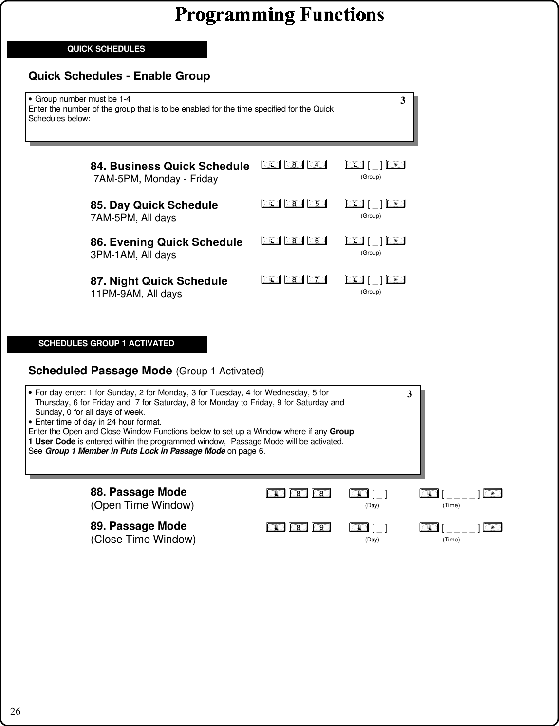 26; 8 5      ; [ _ ] :(Group); 8 7      ; [ _ ] :(Group); 8 6      ; [ _ ] :(Group)84. Business Quick Schedule 7AM-5PM, Monday - Friday; 8 4      ; [ _ ] :(Group)QUICK SCHEDULES85. Day Quick Schedule7AM-5PM, All days86. Evening Quick Schedule3PM-1AM, All days87. Night Quick Schedule11PM-9AM, All days88. Passage Mode(Open Time Window); 8 8      ; [ _ ]           ; [ _ _ _ _ ] :(Day) (Time)• For day enter: 1 for Sunday, 2 for Monday, 3 for Tuesday, 4 for Wednesday, 5 forThursday, 6 for Friday and  7 for Saturday, 8 for Monday to Friday, 9 for Saturday andSunday, 0 for all days of week.• Enter time of day in 24 hour format.Enter the Open and Close Window Functions below to set up a Window where if any Group1 User Code is entered within the programmed window,  Passage Mode will be activated.See Group 1 Member in Puts Lock in Passage Mode on page 6.Scheduled Passage Mode (Group 1 Activated)89. Passage Mode(Close Time Window); 8 9      ; [ _ ]           ; [ _ _ _ _ ] :(Day) (Time)SCHEDULES GROUP 1 ACTIVATED 3• Group number must be 1-4Enter the number of the group that is to be enabled for the time specified for the QuickSchedules below: 3Quick Schedules - Enable Group
