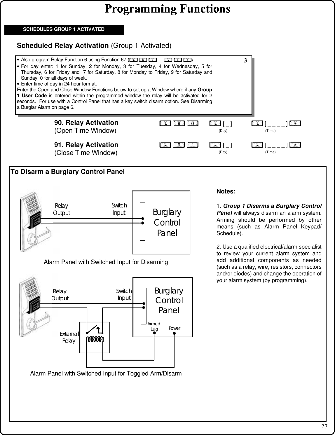 27To Disarm a Burglary Control Panel90. Relay Activation(Open Time Window); 9 0      ; [ _ ]           ; [ _ _ _ _ ] :(Day) (Time)• Also program Relay Function 6 using Function 67 (; 6 7      ; 6 :).• For day enter: 1 for Sunday, 2 for Monday, 3 for Tuesday, 4 for Wednesday, 5 forThursday, 6 for Friday and  7 for Saturday, 8 for Monday to Friday, 9 for Saturday andSunday, 0 for all days of week.• Enter time of day in 24 hour format.Enter the Open and Close Window Functions below to set up a Window where if any Group1 User Code is entered within the programmed window the relay will be activated for 2seconds.  For use with a Control Panel that has a key switch disarm option. See Disarminga Burglar Alarm on page 6.Scheduled Relay Activation (Group 1 Activated); 9 1      ; [ _ ]           ; [ _ _ _ _ ] :(Day) (Time)91. Relay Activation(Close Time Window)SCHEDULES GROUP 1 ACTIVATED 3BurglaryControlPanelRelayOutputSwitchInputAlarm Panel with Switched Input for DisarmingBurglaryControlPanelRelayOutputSwitchInputExternalRelayArmedLugPowerAlarm Panel with Switched Input for Toggled Arm/DisarmNotes:1. Group 1 Disarms a Burglary ControlPanel will always disarm an alarm system.Arming should be performed by othermeans (such as Alarm Panel Keypad/Schedule).2. Use a qualified electrical/alarm specialistto review your current alarm system andadd additional components as needed(such as a relay, wire, resistors, connectorsand/or diodes) and change the operation ofyour alarm system (by programming).