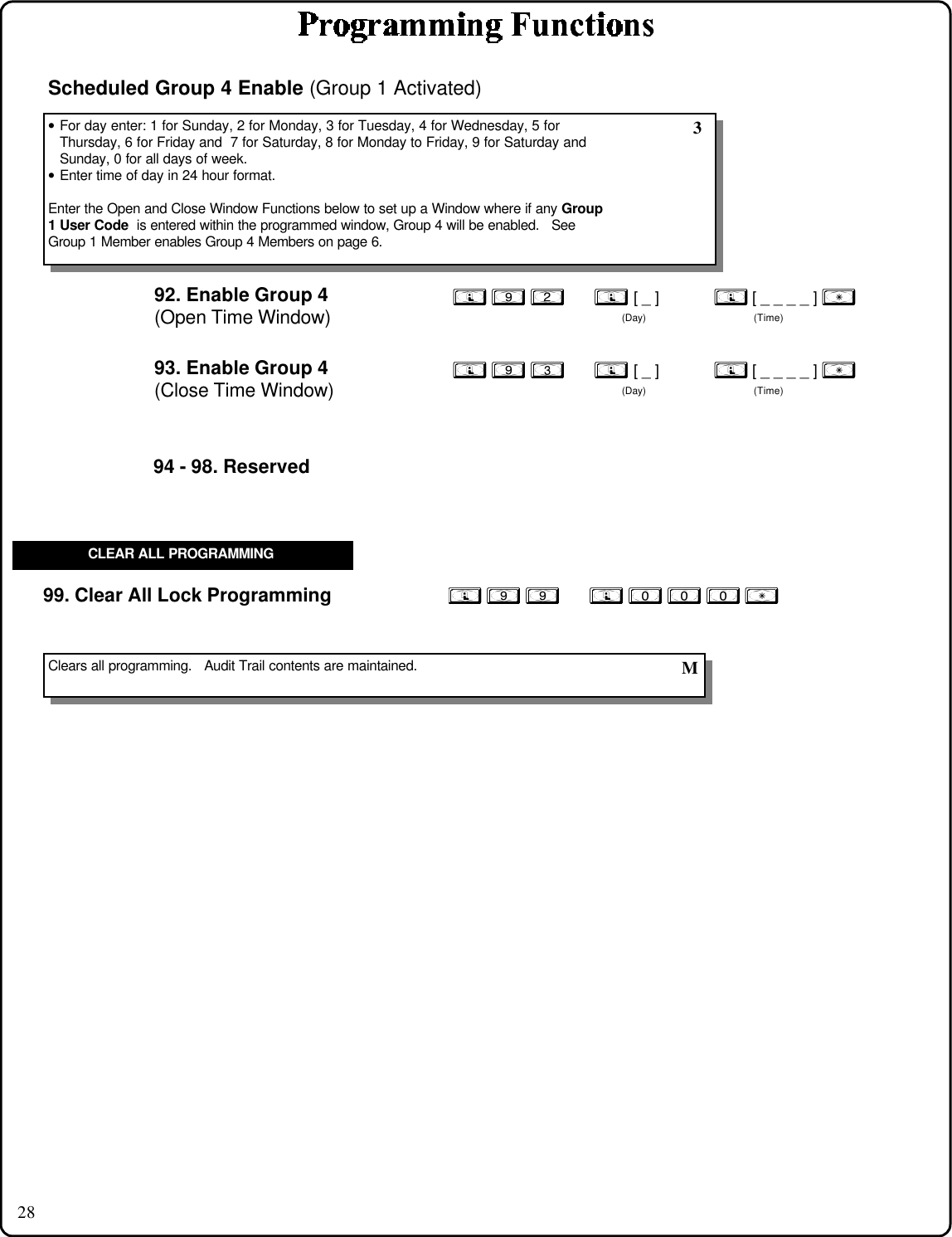 28; 9 9      ; 0 0 0 :99. Clear All Lock ProgrammingClears all programming.   Audit Trail contents are maintained.  MCLEAR ALL PROGRAMMING94 - 98. Reserved92. Enable Group 4(Open Time Window); 9 2      ; [ _ ]           ; [ _ _ _ _ ] :(Day) (Time)• For day enter: 1 for Sunday, 2 for Monday, 3 for Tuesday, 4 for Wednesday, 5 forThursday, 6 for Friday and  7 for Saturday, 8 for Monday to Friday, 9 for Saturday andSunday, 0 for all days of week.• Enter time of day in 24 hour format.Enter the Open and Close Window Functions below to set up a Window where if any Group1 User Code  is entered within the programmed window, Group 4 will be enabled.   SeeGroup 1 Member enables Group 4 Members on page 6.Scheduled Group 4 Enable (Group 1 Activated)93. Enable Group 4(Close Time Window); 9 3      ; [ _ ]           ; [ _ _ _ _ ] :(Day) (Time) 3