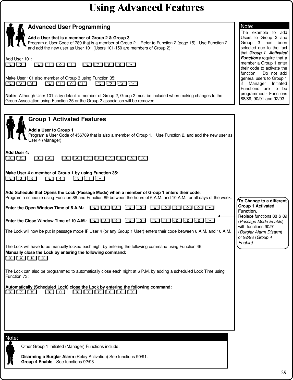 29Advanced User ProgrammingAdd a User that is a member of Group 2 &amp; Group 3Program a User Code of 789 that is a member of Group 2.   Refer to Function 2 (page 15).  Use Function 2,and add the new user as User 101 (Users 101-150 are members of Group 2):Add User 101:; 2      ; 1 0 1      ; 7 8 9 :Make User 101 also member of Group 3 using Function 35:; 3 5      ; 1 0 1      ; 2 3 :Note:  Although User 101 is by default a member of Group 2, Group 2 must be included when making changes to theGroup Association using Function 35 or the Group 2 association will be removed.Group 1 Activated FeaturesAdd a User to Group 1Program a User Code of 456789 that is also a member of Group 1.   Use Function 2, and add the new user asUser 4 (Manager).Add User 4:; 2      ; 4       ; 4 5 6 7 8 9 :Make User 4 a member of Group 1 by using Function 35:; 3 5      ; 4      ; 1 :Add Schedule that Opens the Lock (Passage Mode) when a member of Group 1 enters their code.Program a schedule using Function 88 and Function 89 between the hours of 6 A.M. and 10 A.M. for all days of the week.Enter the Open Window Time of 6 A.M.:    ; 8 8   ; 0    ; 0 6 0 0 :Enter the Close Window Time of 10 A.M.:  ; 8 9   ; 0   ; 1 0 0 0 :The Lock will now be put in passage mode IF User 4 (or any Group 1 User) enters their code between 6 A.M. and 10 A.M.The Lock will have to be manually locked each night by entering the following command using Function 46.Manually close the Lock by entering the following command:; 4 6 :The Lock can also be programmed to automatically close each night at 6 P.M. by adding a scheduled Lock Time usingFunction 73:Automatically (Scheduled Lock) close the Lock by entering the following command:; 7 3      ; 0       ; 1 8 0 0 :Other Group 1 Initiated (Manager) Functions include:Disarming a Burglar Alarm (Relay Activation) See functions 90/91.Group 4 Enable - See functions 92/93.The example to addUsers to Group 2 andGroup 3 has beenselected due to the factthat Group 1  ActivatedFunctions require that amember a Group 1 entertheir code to activate thefunction.  Do not addgeneral users to Group 1if Manager InitiatedFunctions are to beprogrammed - Functions88/89, 90/91 and 92/93.Note:Note:To Change to a differentGroup 1 ActivatedFunction.Replace functions 88 &amp; 89(Passage Mode Enable)with functions 90/91(Burglar Alarm Disarm)or 92/93 (Group 4Enable).