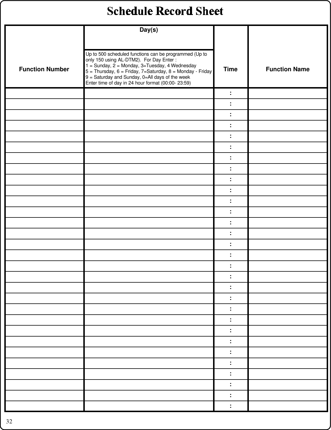 32Day(s)Function NumberUp to 500 scheduled functions can be programmed (Up toonly 150 using AL-DTM2).  For Day Enter :1 = Sunday, 2 = Monday, 3=Tuesday, 4 Wednesday5 = Thursday, 6 = Friday, 7=Saturday, 8 = Monday - Friday9 = Saturday and Sunday, 0=All days of the weekEnter time of day in 24 hour format (00:00- 23:59)Time Function Name::::::::::::::::::::::::::::::