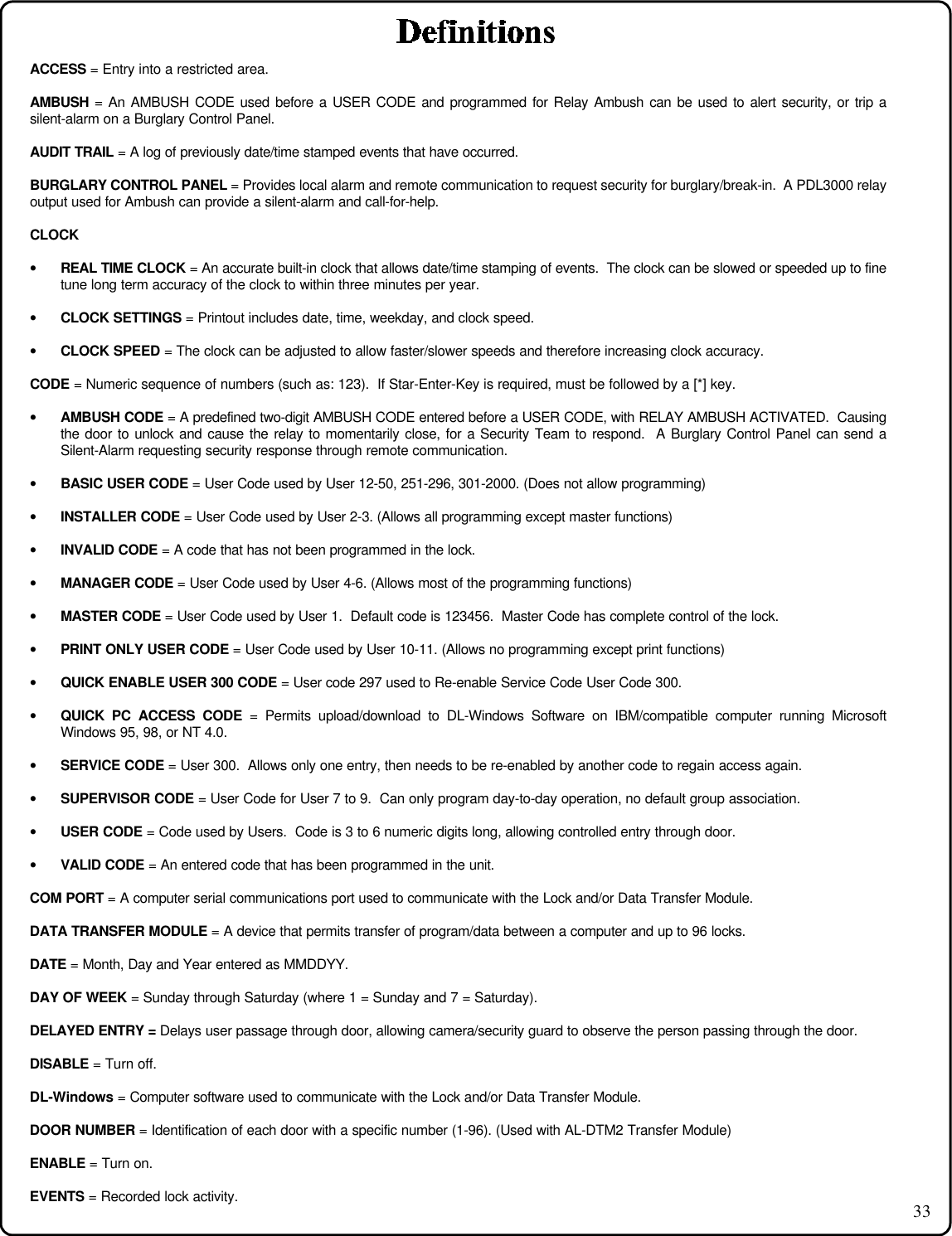 33ACCESS = Entry into a restricted area.AMBUSH = An AMBUSH CODE used before a USER CODE and programmed for Relay Ambush can be used to alert security, or trip asilent-alarm on a Burglary Control Panel.AUDIT TRAIL = A log of previously date/time stamped events that have occurred.BURGLARY CONTROL PANEL = Provides local alarm and remote communication to request security for burglary/break-in.  A PDL3000 relayoutput used for Ambush can provide a silent-alarm and call-for-help.CLOCK• REAL TIME CLOCK = An accurate built-in clock that allows date/time stamping of events.  The clock can be slowed or speeded up to finetune long term accuracy of the clock to within three minutes per year.• CLOCK SETTINGS = Printout includes date, time, weekday, and clock speed.• CLOCK SPEED = The clock can be adjusted to allow faster/slower speeds and therefore increasing clock accuracy.CODE = Numeric sequence of numbers (such as: 123).  If Star-Enter-Key is required, must be followed by a [*] key.• AMBUSH CODE = A predefined two-digit AMBUSH CODE entered before a USER CODE, with RELAY AMBUSH ACTIVATED.  Causingthe door to unlock and cause the relay to momentarily close, for a Security Team to respond.  A Burglary Control Panel can send aSilent-Alarm requesting security response through remote communication.• BASIC USER CODE = User Code used by User 12-50, 251-296, 301-2000. (Does not allow programming)• INSTALLER CODE = User Code used by User 2-3. (Allows all programming except master functions)• INVALID CODE = A code that has not been programmed in the lock.• MANAGER CODE = User Code used by User 4-6. (Allows most of the programming functions)• MASTER CODE = User Code used by User 1.  Default code is 123456.  Master Code has complete control of the lock.• PRINT ONLY USER CODE = User Code used by User 10-11. (Allows no programming except print functions)• QUICK ENABLE USER 300 CODE = User code 297 used to Re-enable Service Code User Code 300.• QUICK PC ACCESS CODE = Permits upload/download to DL-Windows Software on IBM/compatible computer running MicrosoftWindows 95, 98, or NT 4.0.• SERVICE CODE = User 300.  Allows only one entry, then needs to be re-enabled by another code to regain access again.• SUPERVISOR CODE = User Code for User 7 to 9.  Can only program day-to-day operation, no default group association.• USER CODE = Code used by Users.  Code is 3 to 6 numeric digits long, allowing controlled entry through door.• VALID CODE = An entered code that has been programmed in the unit.COM PORT = A computer serial communications port used to communicate with the Lock and/or Data Transfer Module.DATA TRANSFER MODULE = A device that permits transfer of program/data between a computer and up to 96 locks.DATE = Month, Day and Year entered as MMDDYY.DAY OF WEEK = Sunday through Saturday (where 1 = Sunday and 7 = Saturday).DELAYED ENTRY = Delays user passage through door, allowing camera/security guard to observe the person passing through the door.DISABLE = Turn off.DL-Windows = Computer software used to communicate with the Lock and/or Data Transfer Module.DOOR NUMBER = Identification of each door with a specific number (1-96). (Used with AL-DTM2 Transfer Module)ENABLE = Turn on.EVENTS = Recorded lock activity.