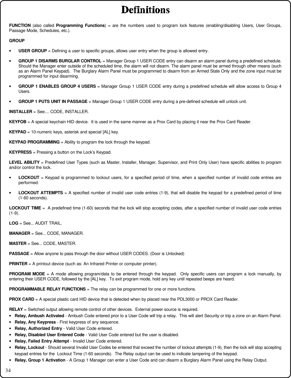 34FUNCTION (also called Programming Functions) = are the numbers used to program lock features (enabling/disabling Users, User Groups,Passage Mode, Schedules, etc.).GROUP• USER GROUP = Defining a user to specific groups, allows user entry when the group is allowed entry.• GROUP 1 DISARMS BURGLAR CONTROL = Manager Group 1 USER CODE entry can disarm an alarm panel during a predefined schedule.Should the Manager enter outside of the scheduled time, the alarm will not disarm. The alarm panel must be armed through other means (suchas an Alarm Panel Keypad).  The Burglary Alarm Panel must be programmed to disarm from an Armed State Only and the zone input must beprogrammed for input disarming.• GROUP 1 ENABLES GROUP 4 USERS = Manager Group 1 USER CODE entry during a predefined schedule will allow access to Group 4Users.• GROUP 1 PUTS UNIT IN PASSAGE = Manager Group 1 USER CODE entry during a pre-defined schedule will unlock unit.INSTALLER = See.... CODE, INSTALLER.KEYFOB = A special keychain HID device.  It is used in the same manner as a Prox Card by placing it near the Prox Card Reader.KEYPAD = 10-numeric keys, asterisk and special [AL] key.KEYPAD PROGRAMMING = Ability to program the lock through the keypad.KEYPRESS = Pressing a button on the Lock’s Keypad.LEVEL ABILITY = Predefined User Types (such as Master, Installer, Manager, Supervisor, and Print Only User) have specific abilities to programand/or control the lock.• LOCKOUT = Keypad is programmed to lockout users, for a specified period of time, when a specified number of invalid code entries areperformed.• LOCKOUT ATTEMPTS = A specified number of invalid user code entries (1-9), that will disable the keypad for a predefined period of time(1-60 seconds).LOCKOUT TIME =  A predefined time (1-60) seconds that the lock will stop accepting codes, after a specified number of invalid user code entries(1-9).LOG = See... AUDIT TRAIL.MANAGER = See... CODE, MANAGER.MASTER = See... CODE, MASTER.PASSAGE = Allow anyone to pass through the door without USER CODES. (Door is Unlocked)PRINTER = A printout device (such as: An Infrared Printer or computer printer).PROGRAM MODE = A mode allowing program/data to be entered through the keypad.  Only specific users can program a lock manually, byentering their USER CODE, followed by the [AL] key.  To exit program mode, hold any key until repeated beeps are heard.PROGRAMMABLE RELAY FUNCTIONS = The relay can be programmed for one or more functions.PROX CARD = A special plastic card HID device that is detected when by placed near the PDL3000 or PROX Card Reader.RELAY = Switched output allowing remote control of other devices.  External power source is required.• Relay, Ambush Activated - Ambush Code entered prior to a User Code will trip a relay.  This will alert Security or trip a zone on an Alarm Panel.• Relay, Any Keypress - First keypress of any sequence.• Relay, Authorized Entry - Valid User Code entered.• Relay, Disabled User Entered Code - Valid User Code entered but the user is disabled.• Relay, Failed Entry Attempt - Invalid User Code entered.• Relay, Lockout - Should several Invalid User Codes be entered that exceed the number of lockout attempts (1-9), then the lock will stop acceptingkeypad entries for the  Lockout Time (1-60 seconds).  The Relay output can be used to indicate tampering of the keypad.• Relay, Group 1 Activation - A Group 1 Manager can enter a User Code and can disarm a Burglary Alarm Panel using the Relay Output.