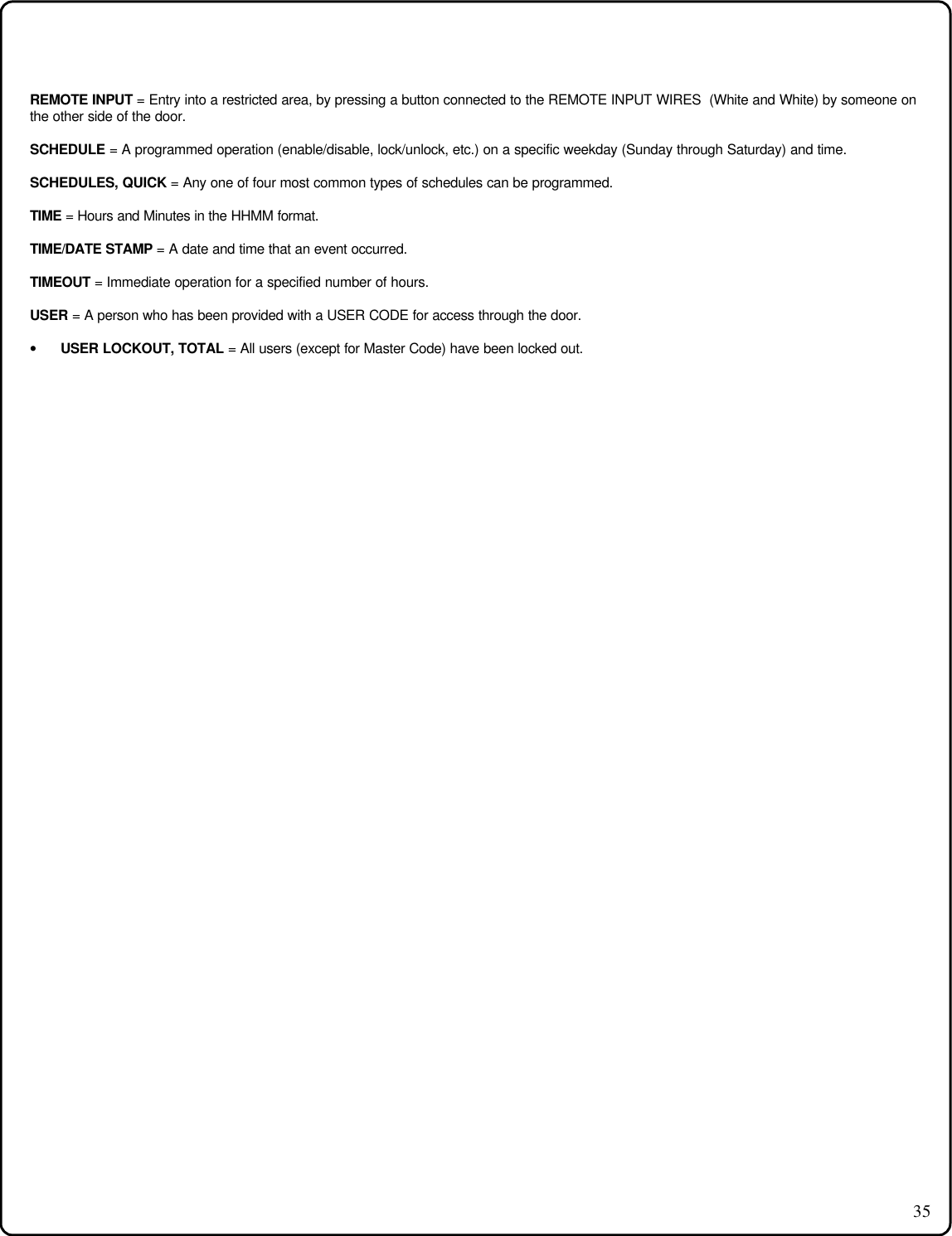 35REMOTE INPUT = Entry into a restricted area, by pressing a button connected to the REMOTE INPUT WIRES  (White and White) by someone onthe other side of the door.SCHEDULE = A programmed operation (enable/disable, lock/unlock, etc.) on a specific weekday (Sunday through Saturday) and time.SCHEDULES, QUICK = Any one of four most common types of schedules can be programmed.TIME = Hours and Minutes in the HHMM format.TIME/DATE STAMP = A date and time that an event occurred.TIMEOUT = Immediate operation for a specified number of hours.USER = A person who has been provided with a USER CODE for access through the door.• USER LOCKOUT, TOTAL = All users (except for Master Code) have been locked out.
